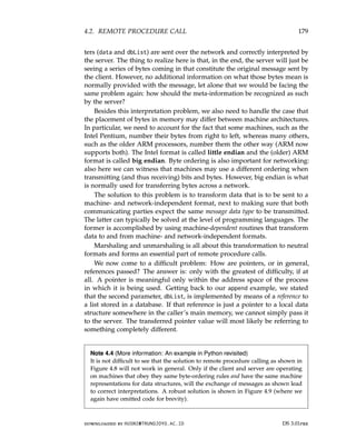 4.2. REMOTE PROCEDURE CALL 179
ters (data and dbList) are sent over the network and correctly interpreted by
the server. The thing to realize here is that, in the end, the server will just be
seeing a series of bytes coming in that constitute the original message sent by
the client. However, no additional information on what those bytes mean is
normally provided with the message, let alone that we would be facing the
same problem again: how should the meta-information be recognized as such
by the server?
Besides this interpretation problem, we also need to handle the case that
the placement of bytes in memory may differ between machine architectures.
In particular, we need to account for the fact that some machines, such as the
Intel Pentium, number their bytes from right to left, whereas many others,
such as the older ARM processors, number them the other way (ARM now
supports both). The Intel format is called little endian and the (older) ARM
format is called big endian. Byte ordering is also important for networking:
also here we can witness that machines may use a different ordering when
transmitting (and thus receiving) bits and bytes. However, big endian is what
is normally used for transferring bytes across a network.
The solution to this problem is to transform data that is to be sent to a
machine- and network-independent format, next to making sure that both
communicating parties expect the same message data type to be transmitted.
The latter can typically be solved at the level of programming languages. The
former is accomplished by using machine-dependent routines that transform
data to and from machine- and network-independent formats.
Marshaling and unmarshaling is all about this transformation to neutral
formats and forms an essential part of remote procedure calls.
We now come to a difficult problem: How are pointers, or in general,
references passed? The answer is: only with the greatest of difficulty, if at
all. A pointer is meaningful only within the address space of the process
in which it is being used. Getting back to our append example, we stated
that the second parameter, dbList, is implemented by means of a reference to
a list stored in a database. If that reference is just a pointer to a local data
structure somewhere in the caller’s main memory, we cannot simply pass it
to the server. The transferred pointer value will most likely be referring to
something completely different.
Note 4.4 (More information: An example in Python revisited)
It is not difficult to see that the solution to remote procedure calling as shown in
Figure 4.8 will not work in general. Only if the client and server are operating
on machines that obey they same byte-ordering rules and have the same machine
representations for data structures, will the exchange of messages as shown lead
to correct interpretations. A robust solution is shown in Figure 4.9 (where we
again have omitted code for brevity).
downloaded by HUSNI@TRUNOJOYO.AC.ID DS 3.01pre
4.2. REMOTE PROCEDURE CALL 179
ters (data and dbList) are sent over the network and correctly interpreted by
the server. The thing to realize here is that, in the end, the server will just be
seeing a series of bytes coming in that constitute the original message sent by
the client. However, no additional information on what those bytes mean is
normally provided with the message, let alone that we would be facing the
same problem again: how should the meta-information be recognized as such
by the server?
Besides this interpretation problem, we also need to handle the case that
the placement of bytes in memory may differ between machine architectures.
In particular, we need to account for the fact that some machines, such as the
Intel Pentium, number their bytes from right to left, whereas many others,
such as the older ARM processors, number them the other way (ARM now
supports both). The Intel format is called little endian and the (older) ARM
format is called big endian. Byte ordering is also important for networking:
also here we can witness that machines may use a different ordering when
transmitting (and thus receiving) bits and bytes. However, big endian is what
is normally used for transferring bytes across a network.
The solution to this problem is to transform data that is to be sent to a
machine- and network-independent format, next to making sure that both
communicating parties expect the same message data type to be transmitted.
The latter can typically be solved at the level of programming languages. The
former is accomplished by using machine-dependent routines that transform
data to and from machine- and network-independent formats.
Marshaling and unmarshaling is all about this transformation to neutral
formats and forms an essential part of remote procedure calls.
We now come to a difficult problem: How are pointers, or in general,
references passed? The answer is: only with the greatest of difficulty, if at
all. A pointer is meaningful only within the address space of the process
in which it is being used. Getting back to our append example, we stated
that the second parameter, dbList, is implemented by means of a reference to
a list stored in a database. If that reference is just a pointer to a local data
structure somewhere in the caller’s main memory, we cannot simply pass it
to the server. The transferred pointer value will most likely be referring to
something completely different.
Note 4.4 (More information: An example in Python revisited)
It is not difficult to see that the solution to remote procedure calling as shown in
Figure 4.8 will not work in general. Only if the client and server are operating
on machines that obey they same byte-ordering rules and have the same machine
representations for data structures, will the exchange of messages as shown lead
to correct interpretations. A robust solution is shown in Figure 4.9 (where we
again have omitted code for brevity).
downloaded by HUSNI@TRUNOJOYO.AC.ID DS 3.01pre
 