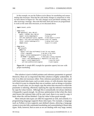 180 CHAPTER 4. COMMUNICATION
In this example, we use the Python pickle library for marshaling and unmar-
shaling data structures. Note that the code hardly changes in comparison to what
we have shown in Figure 4.8. The only changes occur just before sending, and
after receiving a message. Also note that both client and server are programmed
to work on the same data structures, as we discussed above.
1 import channel, pickle
2
3 class Client:
4 def append(self, data, dbList):
5 msglst = (APPEND, data, dbList) # message payload
6 msgsnd = pickle.dumps(msglst) # wrap call
7 self.chan.sendTo(self.server, msgsnd) # send request to server
8 msgrcv = self.chan.recvFrom(self.server) # wait for response
9 retval = pickle.loads(msgrcv[1]) # unwrap return value
10 return retval # pass it to caller
11
12 class Server:
13 def run(self):
14 while True:
15 msgreq = self.chan.recvFromAny() # wait for any request
16 client = msgreq[0] # see who is the caller
17 msgrpc = pickle.loads(msgreq[1]) # unwrap the call
18 if APPEND == msgrpc[0]: # check what is being requested
19 result = self.append(msgrpc[1], msgrpc[2]) # do local call
20 msgres = pickle.dumps(result) # wrap the result
21 self.chan.sendTo([client],msgres) # send response
Figure 4.9: A simple RPC example for operation append, but now with
proper marshaling.
One solution is just to forbid pointers and reference parameters in general.
However, these are so important that this solution is highly undesirable. In
fact, it is often not necessary either. First, reference parameters are often used
with fixed-sized data types, such as static arrays, or with dynamic data types
for which it is easy to compute their size at runtime, such as strings or dynamic
arrays. In such cases, we can simply copy the entire data structure to which the
parameter is referring, effectively replacing the copy-by-reference mechanism
by copy-by-value/restore. Although this is semantically not always identical,
it frequently is good enough. An obvious optimization is that when the client
stub knows the referred data will be only read, there is no need to copy it
back when the call has finished. Copy-by-value is thus good enough.
More intricate data types can often be supported as well, and certainly if a
programming language supports those data types. For example, a language
such as Python or Java supports user-defined classes, allowing a language
system to provide fully automated marshaling and unmarshaling of those data
types. Note, however, that as soon as we are dealing with very large, nested,
DS 3.01pre downloaded by HUSNI@TRUNOJOYO.AC.ID
180 CHAPTER 4. COMMUNICATION
In this example, we use the Python pickle library for marshaling and unmar-
shaling data structures. Note that the code hardly changes in comparison to what
we have shown in Figure 4.8. The only changes occur just before sending, and
after receiving a message. Also note that both client and server are programmed
to work on the same data structures, as we discussed above.
1 import channel, pickle
2
3 class Client:
4 def append(self, data, dbList):
5 msglst = (APPEND, data, dbList) # message payload
6 msgsnd = pickle.dumps(msglst) # wrap call
7 self.chan.sendTo(self.server, msgsnd) # send request to server
8 msgrcv = self.chan.recvFrom(self.server) # wait for response
9 retval = pickle.loads(msgrcv[1]) # unwrap return value
10 return retval # pass it to caller
11
12 class Server:
13 def run(self):
14 while True:
15 msgreq = self.chan.recvFromAny() # wait for any request
16 client = msgreq[0] # see who is the caller
17 msgrpc = pickle.loads(msgreq[1]) # unwrap the call
18 if APPEND == msgrpc[0]: # check what is being requested
19 result = self.append(msgrpc[1], msgrpc[2]) # do local call
20 msgres = pickle.dumps(result) # wrap the result
21 self.chan.sendTo([client],msgres) # send response
Figure 4.9: A simple RPC example for operation append, but now with
proper marshaling.
One solution is just to forbid pointers and reference parameters in general.
However, these are so important that this solution is highly undesirable. In
fact, it is often not necessary either. First, reference parameters are often used
with fixed-sized data types, such as static arrays, or with dynamic data types
for which it is easy to compute their size at runtime, such as strings or dynamic
arrays. In such cases, we can simply copy the entire data structure to which the
parameter is referring, effectively replacing the copy-by-reference mechanism
by copy-by-value/restore. Although this is semantically not always identical,
it frequently is good enough. An obvious optimization is that when the client
stub knows the referred data will be only read, there is no need to copy it
back when the call has finished. Copy-by-value is thus good enough.
More intricate data types can often be supported as well, and certainly if a
programming language supports those data types. For example, a language
such as Python or Java supports user-defined classes, allowing a language
system to provide fully automated marshaling and unmarshaling of those data
types. Note, however, that as soon as we are dealing with very large, nested,
DS 3.01pre downloaded by HUSNI@TRUNOJOYO.AC.ID
 