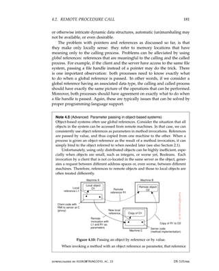 4.2. REMOTE PROCEDURE CALL 181
or otherwise intricate dynamic data structures, automatic (un)marshaling may
not be available, or even desirable.
The problem with pointers and references as discussed so far, is that
they make only locally sense: they refer to memory locations that have
meaning only to the calling process. Problems can be alleviated by using
global references: references that are meaningful to the calling and the called
process. For example, if the client and the server have access to the same file
system, passing a file handle instead of a pointer may do the trick. There
is one important observation: both processes need to know exactly what
to do when a global reference is passed. In other words, if we consider a
global reference having an associated data type, the calling and called process
should have exactly the same picture of the operations that can be performed.
Moreover, both processes should have agreement on exactly what to do when
a file handle is passed. Again, these are typically issues that can be solved by
proper programming-language support.
Note 4.5 (Advanced: Parameter passing in object-based systems)
Object-based systems often use global references. Consider the situation that all
objects in the system can be accessed from remote machines. In that case, we can
consistently use object references as parameters in method invocations. References
are passed by value, and thus copied from one machine to the other. When a
process is given an object reference as the result of a method invocation, it can
simply bind to the object referred to when needed later (see also Section 2.1).
Unfortunately, using only distributed objects can be highly inefficient, espe-
cially when objects are small, such as integers, or worse yet, Booleans. Each
invocation by a client that is not co-located in the same server as the object, gener-
ates a request between different address spaces or, even worse, between different
machines. Therefore, references to remote objects and those to local objects are
often treated differently.
Figure 4.10: Passing an object by reference or by value.
When invoking a method with an object reference as parameter, that reference
downloaded by HUSNI@TRUNOJOYO.AC.ID DS 3.01pre
4.2. REMOTE PROCEDURE CALL 181
or otherwise intricate dynamic data structures, automatic (un)marshaling may
not be available, or even desirable.
The problem with pointers and references as discussed so far, is that
they make only locally sense: they refer to memory locations that have
meaning only to the calling process. Problems can be alleviated by using
global references: references that are meaningful to the calling and the called
process. For example, if the client and the server have access to the same file
system, passing a file handle instead of a pointer may do the trick. There
is one important observation: both processes need to know exactly what
to do when a global reference is passed. In other words, if we consider a
global reference having an associated data type, the calling and called process
should have exactly the same picture of the operations that can be performed.
Moreover, both processes should have agreement on exactly what to do when
a file handle is passed. Again, these are typically issues that can be solved by
proper programming-language support.
Note 4.5 (Advanced: Parameter passing in object-based systems)
Object-based systems often use global references. Consider the situation that all
objects in the system can be accessed from remote machines. In that case, we can
consistently use object references as parameters in method invocations. References
are passed by value, and thus copied from one machine to the other. When a
process is given an object reference as the result of a method invocation, it can
simply bind to the object referred to when needed later (see also Section 2.1).
Unfortunately, using only distributed objects can be highly inefficient, espe-
cially when objects are small, such as integers, or worse yet, Booleans. Each
invocation by a client that is not co-located in the same server as the object, gener-
ates a request between different address spaces or, even worse, between different
machines. Therefore, references to remote objects and those to local objects are
often treated differently.
Figure 4.10: Passing an object by reference or by value.
When invoking a method with an object reference as parameter, that reference
downloaded by HUSNI@TRUNOJOYO.AC.ID DS 3.01pre
 