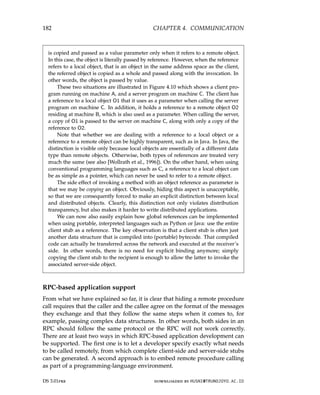 182 CHAPTER 4. COMMUNICATION
is copied and passed as a value parameter only when it refers to a remote object.
In this case, the object is literally passed by reference. However, when the reference
refers to a local object, that is an object in the same address space as the client,
the referred object is copied as a whole and passed along with the invocation. In
other words, the object is passed by value.
These two situations are illustrated in Figure 4.10 which shows a client pro-
gram running on machine A, and a server program on machine C. The client has
a reference to a local object O1 that it uses as a parameter when calling the server
program on machine C. In addition, it holds a reference to a remote object O2
residing at machine B, which is also used as a parameter. When calling the server,
a copy of O1 is passed to the server on machine C, along with only a copy of the
reference to O2.
Note that whether we are dealing with a reference to a local object or a
reference to a remote object can be highly transparent, such as in Java. In Java, the
distinction is visible only because local objects are essentially of a different data
type than remote objects. Otherwise, both types of references are treated very
much the same (see also [Wollrath et al., 1996]). On the other hand, when using
conventional programming languages such as C, a reference to a local object can
be as simple as a pointer, which can never be used to refer to a remote object.
The side effect of invoking a method with an object reference as parameter is
that we may be copying an object. Obviously, hiding this aspect is unacceptable,
so that we are consequently forced to make an explicit distinction between local
and distributed objects. Clearly, this distinction not only violates distribution
transparency, but also makes it harder to write distributed applications.
We can now also easily explain how global references can be implemented
when using portable, interpreted languages such as Python or Java: use the entire
client stub as a reference. The key observation is that a client stub is often just
another data structure that is compiled into (portable) bytecode. That compiled
code can actually be transferred across the network and executed at the receiver’s
side. In other words, there is no need for explicit binding anymore; simply
copying the client stub to the recipient is enough to allow the latter to invoke the
associated server-side object.
RPC-based application support
From what we have explained so far, it is clear that hiding a remote procedure
call requires that the caller and the callee agree on the format of the messages
they exchange and that they follow the same steps when it comes to, for
example, passing complex data structures. In other words, both sides in an
RPC should follow the same protocol or the RPC will not work correctly.
There are at least two ways in which RPC-based application development can
be supported. The first one is to let a developer specify exactly what needs
to be called remotely, from which complete client-side and server-side stubs
can be generated. A second approach is to embed remote procedure calling
as part of a programming-language environment.
DS 3.01pre downloaded by HUSNI@TRUNOJOYO.AC.ID
182 CHAPTER 4. COMMUNICATION
is copied and passed as a value parameter only when it refers to a remote object.
In this case, the object is literally passed by reference. However, when the reference
refers to a local object, that is an object in the same address space as the client,
the referred object is copied as a whole and passed along with the invocation. In
other words, the object is passed by value.
These two situations are illustrated in Figure 4.10 which shows a client pro-
gram running on machine A, and a server program on machine C. The client has
a reference to a local object O1 that it uses as a parameter when calling the server
program on machine C. In addition, it holds a reference to a remote object O2
residing at machine B, which is also used as a parameter. When calling the server,
a copy of O1 is passed to the server on machine C, along with only a copy of the
reference to O2.
Note that whether we are dealing with a reference to a local object or a
reference to a remote object can be highly transparent, such as in Java. In Java, the
distinction is visible only because local objects are essentially of a different data
type than remote objects. Otherwise, both types of references are treated very
much the same (see also [Wollrath et al., 1996]). On the other hand, when using
conventional programming languages such as C, a reference to a local object can
be as simple as a pointer, which can never be used to refer to a remote object.
The side effect of invoking a method with an object reference as parameter is
that we may be copying an object. Obviously, hiding this aspect is unacceptable,
so that we are consequently forced to make an explicit distinction between local
and distributed objects. Clearly, this distinction not only violates distribution
transparency, but also makes it harder to write distributed applications.
We can now also easily explain how global references can be implemented
when using portable, interpreted languages such as Python or Java: use the entire
client stub as a reference. The key observation is that a client stub is often just
another data structure that is compiled into (portable) bytecode. That compiled
code can actually be transferred across the network and executed at the receiver’s
side. In other words, there is no need for explicit binding anymore; simply
copying the client stub to the recipient is enough to allow the latter to invoke the
associated server-side object.
RPC-based application support
From what we have explained so far, it is clear that hiding a remote procedure
call requires that the caller and the callee agree on the format of the messages
they exchange and that they follow the same steps when it comes to, for
example, passing complex data structures. In other words, both sides in an
RPC should follow the same protocol or the RPC will not work correctly.
There are at least two ways in which RPC-based application development can
be supported. The first one is to let a developer specify exactly what needs
to be called remotely, from which complete client-side and server-side stubs
can be generated. A second approach is to embed remote procedure calling
as part of a programming-language environment.
DS 3.01pre downloaded by HUSNI@TRUNOJOYO.AC.ID
 