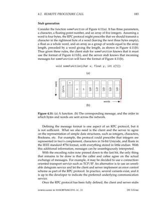 4.2. REMOTE PROCEDURE CALL 183
Stub generation
Consider the function someFunction of Figure 4.11(a). It has three parameters,
a character, a floating-point number, and an array of five integers. Assuming a
word is four bytes, the RPC protocol might prescribe that we should transmit a
character in the rightmost byte of a word (leaving the next three bytes empty),
a float as a whole word, and an array as a group of words equal to the array
length, preceded by a word giving the length, as shown in Figure 4.11(b).
Thus given these rules, the client stub for someFunction knows that it must
use the format of Figure 4.11(b), and the server stub knows that incoming
messages for someFunction will have the format of Figure 4.11(b).
void someFunction(char x; float y; int z[5])
(a)
(b)
Figure 4.11: (a) A function. (b) The corresponding message, and the order in
which bytes and words are sent across the network.
Defining the message format is one aspect of an RPC protocol, but it
is not sufficient. What we also need is the client and the server to agree
on the representation of simple data structures, such as integers, characters,
Booleans, etc. For example, the protocol could prescribe that integers are
represented in two’s complement, characters in 16-bit Unicode, and floats in
the IEEE standard #754 format, with everything stored in little endian. With
this additional information, messages can be unambiguously interpreted.
With the encoding rules now pinned down to the last bit, the only thing
that remains to be done is that the caller and callee agree on the actual
exchange of messages. For example, it may be decided to use a connection-
oriented transport service such as TCP/IP. An alternative is to use an unreli-
able datagram service and let the client and server implement an error control
scheme as part of the RPC protocol. In practice, several variants exist, and it
is up to the developer to indicate the preferred underlying communication
service.
Once the RPC protocol has been fully defined, the client and server stubs
downloaded by HUSNI@TRUNOJOYO.AC.ID DS 3.01pre
4.2. REMOTE PROCEDURE CALL 183
Stub generation
Consider the function someFunction of Figure 4.11(a). It has three parameters,
a character, a floating-point number, and an array of five integers. Assuming a
word is four bytes, the RPC protocol might prescribe that we should transmit a
character in the rightmost byte of a word (leaving the next three bytes empty),
a float as a whole word, and an array as a group of words equal to the array
length, preceded by a word giving the length, as shown in Figure 4.11(b).
Thus given these rules, the client stub for someFunction knows that it must
use the format of Figure 4.11(b), and the server stub knows that incoming
messages for someFunction will have the format of Figure 4.11(b).
void someFunction(char x; float y; int z[5])
(a)
(b)
Figure 4.11: (a) A function. (b) The corresponding message, and the order in
which bytes and words are sent across the network.
Defining the message format is one aspect of an RPC protocol, but it
is not sufficient. What we also need is the client and the server to agree
on the representation of simple data structures, such as integers, characters,
Booleans, etc. For example, the protocol could prescribe that integers are
represented in two’s complement, characters in 16-bit Unicode, and floats in
the IEEE standard #754 format, with everything stored in little endian. With
this additional information, messages can be unambiguously interpreted.
With the encoding rules now pinned down to the last bit, the only thing
that remains to be done is that the caller and callee agree on the actual
exchange of messages. For example, it may be decided to use a connection-
oriented transport service such as TCP/IP. An alternative is to use an unreli-
able datagram service and let the client and server implement an error control
scheme as part of the RPC protocol. In practice, several variants exist, and it
is up to the developer to indicate the preferred underlying communication
service.
Once the RPC protocol has been fully defined, the client and server stubs
downloaded by HUSNI@TRUNOJOYO.AC.ID DS 3.01pre
 