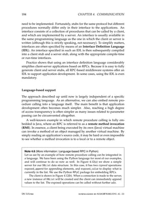 184 CHAPTER 4. COMMUNICATION
need to be implemented. Fortunately, stubs for the same protocol but different
procedures normally differ only in their interface to the applications. An
interface consists of a collection of procedures that can be called by a client,
and which are implemented by a server. An interface is usually available in
the same programming language as the one in which the client or server is
written (although this is strictly speaking, not necessary). To simplify matters,
interfaces are often specified by means of an Interface Definition Language
(IDL). An interface specified in such an IDL is then subsequently compiled
into a client stub and a server stub, along with the appropriate compile-time
or run-time interfaces.
Practice shows that using an interface definition language considerably
simplifies client-server applications based on RPCs. Because it is easy to fully
generate client and server stubs, all RPC-based middleware systems offer an
IDL to support application development. In some cases, using the IDL is even
mandatory.
Language-based support
The approach described up until now is largely independent of a specific
programming language. As an alternative, we can also embed remote pro-
cedure calling into a language itself. The main benefit is that application
development often becomes much simpler. Also, reaching a high degree
of access transparency is often simpler as many issues related to parameter
passing can be circumvented altogether.
A well-known example in which remote procedure calling is fully em-
bedded is Java, where an RPC is referred to as a remote method invocation
(RMI). In essence, a client being executed by its own (Java) virtual machine
can invoke a method of an object managed by another virtual machine. By
simply reading an application’s source code, it may be hard or even impossible
to see whether a method invocation is to a local or to a remote object.
Note 4.6 (More information: Language-based RPC in Python)
Let us see by an example of how remote procedure calling can be integrated in
a language. We have been using the Python language for most of our examples,
and will continue to do so now as well. In Figure 4.12(a) we show a simple
server for our DBList data structure. In this case, it has two exposed operations:
exposed_append for appending elements, and exposed_value to display what is
currently in the list. We use the Python RPyC package for embedding RPCs.
The client is shown in Figure 4.12(b). When a connection is made to the server,
a new instance of DBList will be created and the client can immediately append
values to the list. The exposed operations can be called without further ado.
DS 3.01pre downloaded by HUSNI@TRUNOJOYO.AC.ID
184 CHAPTER 4. COMMUNICATION
need to be implemented. Fortunately, stubs for the same protocol but different
procedures normally differ only in their interface to the applications. An
interface consists of a collection of procedures that can be called by a client,
and which are implemented by a server. An interface is usually available in
the same programming language as the one in which the client or server is
written (although this is strictly speaking, not necessary). To simplify matters,
interfaces are often specified by means of an Interface Definition Language
(IDL). An interface specified in such an IDL is then subsequently compiled
into a client stub and a server stub, along with the appropriate compile-time
or run-time interfaces.
Practice shows that using an interface definition language considerably
simplifies client-server applications based on RPCs. Because it is easy to fully
generate client and server stubs, all RPC-based middleware systems offer an
IDL to support application development. In some cases, using the IDL is even
mandatory.
Language-based support
The approach described up until now is largely independent of a specific
programming language. As an alternative, we can also embed remote pro-
cedure calling into a language itself. The main benefit is that application
development often becomes much simpler. Also, reaching a high degree
of access transparency is often simpler as many issues related to parameter
passing can be circumvented altogether.
A well-known example in which remote procedure calling is fully em-
bedded is Java, where an RPC is referred to as a remote method invocation
(RMI). In essence, a client being executed by its own (Java) virtual machine
can invoke a method of an object managed by another virtual machine. By
simply reading an application’s source code, it may be hard or even impossible
to see whether a method invocation is to a local or to a remote object.
Note 4.6 (More information: Language-based RPC in Python)
Let us see by an example of how remote procedure calling can be integrated in
a language. We have been using the Python language for most of our examples,
and will continue to do so now as well. In Figure 4.12(a) we show a simple
server for our DBList data structure. In this case, it has two exposed operations:
exposed_append for appending elements, and exposed_value to display what is
currently in the list. We use the Python RPyC package for embedding RPCs.
The client is shown in Figure 4.12(b). When a connection is made to the server,
a new instance of DBList will be created and the client can immediately append
values to the list. The exposed operations can be called without further ado.
DS 3.01pre downloaded by HUSNI@TRUNOJOYO.AC.ID
 