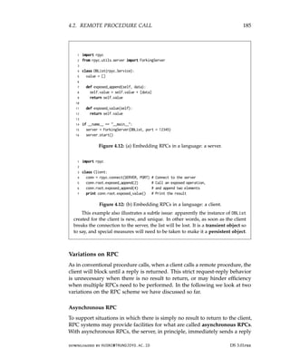 4.2. REMOTE PROCEDURE CALL 185
1 import rpyc
2 from rpyc.utils.server import ForkingServer
3
4 class DBList(rpyc.Service):
5 value = []
6
7 def exposed_append(self, data):
8 self.value = self.value + [data]
9 return self.value
10
11 def exposed_value(self):
12 return self.value
13
14 if __name__ == __main__:
15 server = ForkingServer(DBList, port = 12345)
16 server.start()
Figure 4.12: (a) Embedding RPCs in a language: a server.
1 import rpyc
2
3 class Client:
4 conn = rpyc.connect(SERVER, PORT) # Connect to the server
5 conn.root.exposed_append(2) # Call an exposed operation,
6 conn.root.exposed_append(4) # and append two elements
7 print conn.root.exposed_value() # Print the result
Figure 4.12: (b) Embedding RPCs in a language: a client.
This example also illustrates a subtle issue: apparently the instance of DBList
created for the client is new, and unique. In other words, as soon as the client
breaks the connection to the server, the list will be lost. It is a transient object so
to say, and special measures will need to be taken to make it a persistent object.
Variations on RPC
As in conventional procedure calls, when a client calls a remote procedure, the
client will block until a reply is returned. This strict request-reply behavior
is unnecessary when there is no result to return, or may hinder efficiency
when multiple RPCs need to be performed. In the following we look at two
variations on the RPC scheme we have discussed so far.
Asynchronous RPC
To support situations in which there is simply no result to return to the client,
RPC systems may provide facilities for what are called asynchronous RPCs.
With asynchronous RPCs, the server, in principle, immediately sends a reply
downloaded by HUSNI@TRUNOJOYO.AC.ID DS 3.01pre
4.2. REMOTE PROCEDURE CALL 185
1 import rpyc
2 from rpyc.utils.server import ForkingServer
3
4 class DBList(rpyc.Service):
5 value = []
6
7 def exposed_append(self, data):
8 self.value = self.value + [data]
9 return self.value
10
11 def exposed_value(self):
12 return self.value
13
14 if __name__ == __main__:
15 server = ForkingServer(DBList, port = 12345)
16 server.start()
Figure 4.12: (a) Embedding RPCs in a language: a server.
1 import rpyc
2
3 class Client:
4 conn = rpyc.connect(SERVER, PORT) # Connect to the server
5 conn.root.exposed_append(2) # Call an exposed operation,
6 conn.root.exposed_append(4) # and append two elements
7 print conn.root.exposed_value() # Print the result
Figure 4.12: (b) Embedding RPCs in a language: a client.
This example also illustrates a subtle issue: apparently the instance of DBList
created for the client is new, and unique. In other words, as soon as the client
breaks the connection to the server, the list will be lost. It is a transient object so
to say, and special measures will need to be taken to make it a persistent object.
Variations on RPC
As in conventional procedure calls, when a client calls a remote procedure, the
client will block until a reply is returned. This strict request-reply behavior
is unnecessary when there is no result to return, or may hinder efficiency
when multiple RPCs need to be performed. In the following we look at two
variations on the RPC scheme we have discussed so far.
Asynchronous RPC
To support situations in which there is simply no result to return to the client,
RPC systems may provide facilities for what are called asynchronous RPCs.
With asynchronous RPCs, the server, in principle, immediately sends a reply
downloaded by HUSNI@TRUNOJOYO.AC.ID DS 3.01pre
 