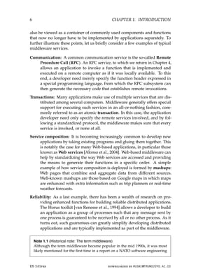 6 CHAPTER 1. INTRODUCTION
also be viewed as a container of commonly used components and functions
that now no longer have to be implemented by applications separately. To
further illustrate these points, let us briefly consider a few examples of typical
middleware services.
Communication: A common communication service is the so-called Remote
Procedure Call (RPC). An RPC service, to which we return in Chapter 4,
allows an application to invoke a function that is implemented and
executed on a remote computer as if it was locally available. To this
end, a developer need merely specify the function header expressed in
a special programming language, from which the RPC subsystem can
then generate the necessary code that establishes remote invocations.
Transactions: Many applications make use of multiple services that are dis-
tributed among several computers. Middleware generally offers special
support for executing such services in an all-or-nothing fashion, com-
monly referred to as an atomic transaction. In this case, the application
developer need only specify the remote services involved, and by fol-
lowing a standardized protocol, the middleware makes sure that every
service is invoked, or none at all.
Service composition: It is becoming increasingly common to develop new
applications by taking existing programs and gluing them together. This
is notably the case for many Web-based applications, in particular those
known as Web services [Alonso et al., 2004]. Web-based middleware can
help by standardizing the way Web services are accessed and providing
the means to generate their functions in a specific order. A simple
example of how service composition is deployed is formed by mashups:
Web pages that combine and aggregate data from different sources.
Well-known mashups are those based on Google maps in which maps
are enhanced with extra information such as trip planners or real-time
weather forecasts.
Reliability: As a last example, there has been a wealth of research on pro-
viding enhanced functions for building reliable distributed applications.
The Horus toolkit [van Renesse et al., 1994] allows a developer to build
an application as a group of processes such that any message sent by
one process is guaranteed to be received by all or no other process. As it
turns out, such guarantees can greatly simplify developing distributed
applications and are typically implemented as part of the middleware.
Note 1.1 (Historical note: The term middleware)
Although the term middleware became popular in the mid 1990s, it was most
likely mentioned for the first time in a report on a NATO software engineering
DS 3.01pre downloaded by HUSNI@TRUNOJOYO.AC.ID
6 CHAPTER 1. INTRODUCTION
also be viewed as a container of commonly used components and functions
that now no longer have to be implemented by applications separately. To
further illustrate these points, let us briefly consider a few examples of typical
middleware services.
Communication: A common communication service is the so-called Remote
Procedure Call (RPC). An RPC service, to which we return in Chapter 4,
allows an application to invoke a function that is implemented and
executed on a remote computer as if it was locally available. To this
end, a developer need merely specify the function header expressed in
a special programming language, from which the RPC subsystem can
then generate the necessary code that establishes remote invocations.
Transactions: Many applications make use of multiple services that are dis-
tributed among several computers. Middleware generally offers special
support for executing such services in an all-or-nothing fashion, com-
monly referred to as an atomic transaction. In this case, the application
developer need only specify the remote services involved, and by fol-
lowing a standardized protocol, the middleware makes sure that every
service is invoked, or none at all.
Service composition: It is becoming increasingly common to develop new
applications by taking existing programs and gluing them together. This
is notably the case for many Web-based applications, in particular those
known as Web services [Alonso et al., 2004]. Web-based middleware can
help by standardizing the way Web services are accessed and providing
the means to generate their functions in a specific order. A simple
example of how service composition is deployed is formed by mashups:
Web pages that combine and aggregate data from different sources.
Well-known mashups are those based on Google maps in which maps
are enhanced with extra information such as trip planners or real-time
weather forecasts.
Reliability: As a last example, there has been a wealth of research on pro-
viding enhanced functions for building reliable distributed applications.
The Horus toolkit [van Renesse et al., 1994] allows a developer to build
an application as a group of processes such that any message sent by
one process is guaranteed to be received by all or no other process. As it
turns out, such guarantees can greatly simplify developing distributed
applications and are typically implemented as part of the middleware.
Note 1.1 (Historical note: The term middleware)
Although the term middleware became popular in the mid 1990s, it was most
likely mentioned for the first time in a report on a NATO software engineering
DS 3.01pre downloaded by HUSNI@TRUNOJOYO.AC.ID
 