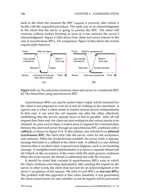 186 CHAPTER 4. COMMUNICATION
back to the client the moment the RPC request is received, after which it
locally calls the requested procedure. The reply acts as an acknowledgment
to the client that the server is going to process the RPC. The client will
continue without further blocking as soon as it has received the server’s
acknowledgment. Figure 4.13(b) shows how client and server interact in the
case of asynchronous RPCs. For comparison, Figure 4.13(a) shows the normal
request-reply behavior.
(a) (b)
Figure 4.13: (a) The interaction between client and server in a traditional RPC.
(b) The interaction using asynchronous RPC.
Asynchronous RPCs can also be useful when a reply will be returned but
the client is not prepared to wait for it and do nothing in the meantime. A
typical case is when a client needs to contact several servers independently.
In that case, it can send the call requests one after the other, effectively
establishing that the servers operate more or less in parallel. After all call
requests have been sent, the client can start waiting for the various results to be
returned. In cases such as these, it makes sense to organize the communication
between the client and server through an asynchronous RPC combined with a
callback, as shown in Figure 4.14. In this scheme, also referred to as deferred
synchronous RPC, the client first calls the server, waits for the acceptance,
and continues. When the results become available, the server sends a response
message that leads to a callback at the client’s side. A callback is a user-defined
function that is invoked when a special event happens, such as an incoming
message. A straightforward implementation is to spawn a separate thread and
let it block on the occurrence of the event while the main process continues.
When the event occurs, the thread is unblocked and calls the function.
It should be noted that variants of asynchronous RPCs exist in which
the client continues executing immediately after sending the request to the
server. In other words, the client does not wait for an acknowledgment of the
server’s acceptance of the request. We refer to such RPCs as one-way RPCs.
The problem with this approach is that when reliability is not guaranteed,
the client cannot know for sure whether or not its request will be processed.
DS 3.01pre downloaded by HUSNI@TRUNOJOYO.AC.ID
186 CHAPTER 4. COMMUNICATION
back to the client the moment the RPC request is received, after which it
locally calls the requested procedure. The reply acts as an acknowledgment
to the client that the server is going to process the RPC. The client will
continue without further blocking as soon as it has received the server’s
acknowledgment. Figure 4.13(b) shows how client and server interact in the
case of asynchronous RPCs. For comparison, Figure 4.13(a) shows the normal
request-reply behavior.
(a) (b)
Figure 4.13: (a) The interaction between client and server in a traditional RPC.
(b) The interaction using asynchronous RPC.
Asynchronous RPCs can also be useful when a reply will be returned but
the client is not prepared to wait for it and do nothing in the meantime. A
typical case is when a client needs to contact several servers independently.
In that case, it can send the call requests one after the other, effectively
establishing that the servers operate more or less in parallel. After all call
requests have been sent, the client can start waiting for the various results to be
returned. In cases such as these, it makes sense to organize the communication
between the client and server through an asynchronous RPC combined with a
callback, as shown in Figure 4.14. In this scheme, also referred to as deferred
synchronous RPC, the client first calls the server, waits for the acceptance,
and continues. When the results become available, the server sends a response
message that leads to a callback at the client’s side. A callback is a user-defined
function that is invoked when a special event happens, such as an incoming
message. A straightforward implementation is to spawn a separate thread and
let it block on the occurrence of the event while the main process continues.
When the event occurs, the thread is unblocked and calls the function.
It should be noted that variants of asynchronous RPCs exist in which
the client continues executing immediately after sending the request to the
server. In other words, the client does not wait for an acknowledgment of the
server’s acceptance of the request. We refer to such RPCs as one-way RPCs.
The problem with this approach is that when reliability is not guaranteed,
the client cannot know for sure whether or not its request will be processed.
DS 3.01pre downloaded by HUSNI@TRUNOJOYO.AC.ID
 