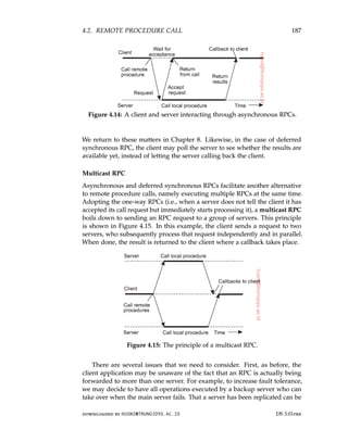 4.2. REMOTE PROCEDURE CALL 187
Figure 4.14: A client and server interacting through asynchronous RPCs.
We return to these matters in Chapter 8. Likewise, in the case of deferred
synchronous RPC, the client may poll the server to see whether the results are
available yet, instead of letting the server calling back the client.
Multicast RPC
Asynchronous and deferred synchronous RPCs facilitate another alternative
to remote procedure calls, namely executing multiple RPCs at the same time.
Adopting the one-way RPCs (i.e., when a server does not tell the client it has
accepted its call request but immediately starts processing it), a multicast RPC
boils down to sending an RPC request to a group of servers. This principle
is shown in Figure 4.15. In this example, the client sends a request to two
servers, who subsequently process that request independently and in parallel.
When done, the result is returned to the client where a callback takes place.
Figure 4.15: The principle of a multicast RPC.
There are several issues that we need to consider. First, as before, the
client application may be unaware of the fact that an RPC is actually being
forwarded to more than one server. For example, to increase fault tolerance,
we may decide to have all operations executed by a backup server who can
take over when the main server fails. That a server has been replicated can be
downloaded by HUSNI@TRUNOJOYO.AC.ID DS 3.01pre
4.2. REMOTE PROCEDURE CALL 187
Figure 4.14: A client and server interacting through asynchronous RPCs.
We return to these matters in Chapter 8. Likewise, in the case of deferred
synchronous RPC, the client may poll the server to see whether the results are
available yet, instead of letting the server calling back the client.
Multicast RPC
Asynchronous and deferred synchronous RPCs facilitate another alternative
to remote procedure calls, namely executing multiple RPCs at the same time.
Adopting the one-way RPCs (i.e., when a server does not tell the client it has
accepted its call request but immediately starts processing it), a multicast RPC
boils down to sending an RPC request to a group of servers. This principle
is shown in Figure 4.15. In this example, the client sends a request to two
servers, who subsequently process that request independently and in parallel.
When done, the result is returned to the client where a callback takes place.
Figure 4.15: The principle of a multicast RPC.
There are several issues that we need to consider. First, as before, the
client application may be unaware of the fact that an RPC is actually being
forwarded to more than one server. For example, to increase fault tolerance,
we may decide to have all operations executed by a backup server who can
take over when the main server fails. That a server has been replicated can be
downloaded by HUSNI@TRUNOJOYO.AC.ID DS 3.01pre
 