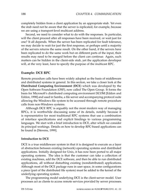 188 CHAPTER 4. COMMUNICATION
completely hidden from a client application by an appropriate stub. Yet even
the stub need not be aware that the server is replicated, for example, because
we are using a transport-level multicast address.
Second, we need to consider what to do with the responses. In particular,
will the client proceed after all responses have been received, or wait just for
one? It all depends. When the server has been replicated for fault tolerance,
we may decide to wait for just the first response, or perhaps until a majority
of the servers returns the same result. On the other hand, if the servers have
been replicated to do the same work but on different parts of the input, their
results may need to be merged before the client can continue. Again, such
matters can be hidden in the client-side stub, yet the application developer
will, at the very least, have to specify the purpose of the multicast RPC.
Example: DCE RPC
Remote procedure calls have been widely adopted as the basis of middleware
and distributed systems in general. In this section, we take a closer look at the
Distributed Computing Environment (DCE) which was developed by the
Open Software Foundation (OSF), now called The Open Group. It forms the
basis for Microsoft’s distributed computing environment DCOM [Eddon and
Eddon, 1998] and used in Samba, a file server and accompanying protocol suite
allowing the Windows file system to be accessed through remote procedure
calls from non-Windows systems.
Although DCE RPC is arguably not the most modern way of managing
RPCs, it is worthwhile discussing some of its details, notably because it
is representative for most traditional RPC systems that use a combination
of interface specifications and explicit bindings to various programming
languages. We start with a brief introduction to DCE, after which we consider
its principal workings. Details on how to develop RPC-based applications can
be found in [Stevens, 1999].
Introduction to DCE
DCE is a true middleware system in that it is designed to execute as a layer
of abstraction between existing (network) operating systems and distributed
applications. Initially designed for Unix, it has now been ported to all major
operating systems. The idea is that the customer can take a collection of
existing machines, add the DCE software, and then be able to run distributed
applications, all without disturbing existing (nondistributed) applications.
Although most of the DCE package runs in user space, in some configurations
a piece (part of the distributed file system) must be added to the kernel of the
underlying operating system.
The programming model underlying DCE is the client-server model. User
processes act as clients to access remote services provided by server processes.
DS 3.01pre downloaded by HUSNI@TRUNOJOYO.AC.ID
188 CHAPTER 4. COMMUNICATION
completely hidden from a client application by an appropriate stub. Yet even
the stub need not be aware that the server is replicated, for example, because
we are using a transport-level multicast address.
Second, we need to consider what to do with the responses. In particular,
will the client proceed after all responses have been received, or wait just for
one? It all depends. When the server has been replicated for fault tolerance,
we may decide to wait for just the first response, or perhaps until a majority
of the servers returns the same result. On the other hand, if the servers have
been replicated to do the same work but on different parts of the input, their
results may need to be merged before the client can continue. Again, such
matters can be hidden in the client-side stub, yet the application developer
will, at the very least, have to specify the purpose of the multicast RPC.
Example: DCE RPC
Remote procedure calls have been widely adopted as the basis of middleware
and distributed systems in general. In this section, we take a closer look at the
Distributed Computing Environment (DCE) which was developed by the
Open Software Foundation (OSF), now called The Open Group. It forms the
basis for Microsoft’s distributed computing environment DCOM [Eddon and
Eddon, 1998] and used in Samba, a file server and accompanying protocol suite
allowing the Windows file system to be accessed through remote procedure
calls from non-Windows systems.
Although DCE RPC is arguably not the most modern way of managing
RPCs, it is worthwhile discussing some of its details, notably because it
is representative for most traditional RPC systems that use a combination
of interface specifications and explicit bindings to various programming
languages. We start with a brief introduction to DCE, after which we consider
its principal workings. Details on how to develop RPC-based applications can
be found in [Stevens, 1999].
Introduction to DCE
DCE is a true middleware system in that it is designed to execute as a layer
of abstraction between existing (network) operating systems and distributed
applications. Initially designed for Unix, it has now been ported to all major
operating systems. The idea is that the customer can take a collection of
existing machines, add the DCE software, and then be able to run distributed
applications, all without disturbing existing (nondistributed) applications.
Although most of the DCE package runs in user space, in some configurations
a piece (part of the distributed file system) must be added to the kernel of the
underlying operating system.
The programming model underlying DCE is the client-server model. User
processes act as clients to access remote services provided by server processes.
DS 3.01pre downloaded by HUSNI@TRUNOJOYO.AC.ID
 
