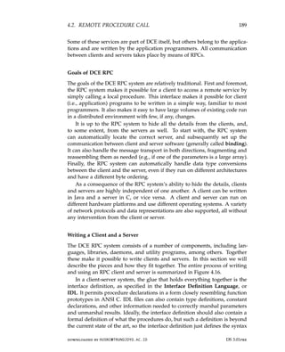 4.2. REMOTE PROCEDURE CALL 189
Some of these services are part of DCE itself, but others belong to the applica-
tions and are written by the application programmers. All communication
between clients and servers takes place by means of RPCs.
Goals of DCE RPC
The goals of the DCE RPC system are relatively traditional. First and foremost,
the RPC system makes it possible for a client to access a remote service by
simply calling a local procedure. This interface makes it possible for client
(i.e., application) programs to be written in a simple way, familiar to most
programmers. It also makes it easy to have large volumes of existing code run
in a distributed environment with few, if any, changes.
It is up to the RPC system to hide all the details from the clients, and,
to some extent, from the servers as well. To start with, the RPC system
can automatically locate the correct server, and subsequently set up the
communication between client and server software (generally called binding).
It can also handle the message transport in both directions, fragmenting and
reassembling them as needed (e.g., if one of the parameters is a large array).
Finally, the RPC system can automatically handle data type conversions
between the client and the server, even if they run on different architectures
and have a different byte ordering.
As a consequence of the RPC system’s ability to hide the details, clients
and servers are highly independent of one another. A client can be written
in Java and a server in C, or vice versa. A client and server can run on
different hardware platforms and use different operating systems. A variety
of network protocols and data representations are also supported, all without
any intervention from the client or server.
Writing a Client and a Server
The DCE RPC system consists of a number of components, including lan-
guages, libraries, daemons, and utility programs, among others. Together
these make it possible to write clients and servers. In this section we will
describe the pieces and how they fit together. The entire process of writing
and using an RPC client and server is summarized in Figure 4.16.
In a client-server system, the glue that holds everything together is the
interface definition, as specified in the Interface Definition Language, or
IDL. It permits procedure declarations in a form closely resembling function
prototypes in ANSI C. IDL files can also contain type definitions, constant
declarations, and other information needed to correctly marshal parameters
and unmarshal results. Ideally, the interface definition should also contain a
formal definition of what the procedures do, but such a definition is beyond
the current state of the art, so the interface definition just defines the syntax
downloaded by HUSNI@TRUNOJOYO.AC.ID DS 3.01pre
4.2. REMOTE PROCEDURE CALL 189
Some of these services are part of DCE itself, but others belong to the applica-
tions and are written by the application programmers. All communication
between clients and servers takes place by means of RPCs.
Goals of DCE RPC
The goals of the DCE RPC system are relatively traditional. First and foremost,
the RPC system makes it possible for a client to access a remote service by
simply calling a local procedure. This interface makes it possible for client
(i.e., application) programs to be written in a simple way, familiar to most
programmers. It also makes it easy to have large volumes of existing code run
in a distributed environment with few, if any, changes.
It is up to the RPC system to hide all the details from the clients, and,
to some extent, from the servers as well. To start with, the RPC system
can automatically locate the correct server, and subsequently set up the
communication between client and server software (generally called binding).
It can also handle the message transport in both directions, fragmenting and
reassembling them as needed (e.g., if one of the parameters is a large array).
Finally, the RPC system can automatically handle data type conversions
between the client and the server, even if they run on different architectures
and have a different byte ordering.
As a consequence of the RPC system’s ability to hide the details, clients
and servers are highly independent of one another. A client can be written
in Java and a server in C, or vice versa. A client and server can run on
different hardware platforms and use different operating systems. A variety
of network protocols and data representations are also supported, all without
any intervention from the client or server.
Writing a Client and a Server
The DCE RPC system consists of a number of components, including lan-
guages, libraries, daemons, and utility programs, among others. Together
these make it possible to write clients and servers. In this section we will
describe the pieces and how they fit together. The entire process of writing
and using an RPC client and server is summarized in Figure 4.16.
In a client-server system, the glue that holds everything together is the
interface definition, as specified in the Interface Definition Language, or
IDL. It permits procedure declarations in a form closely resembling function
prototypes in ANSI C. IDL files can also contain type definitions, constant
declarations, and other information needed to correctly marshal parameters
and unmarshal results. Ideally, the interface definition should also contain a
formal definition of what the procedures do, but such a definition is beyond
the current state of the art, so the interface definition just defines the syntax
downloaded by HUSNI@TRUNOJOYO.AC.ID DS 3.01pre
 