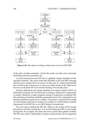 190 CHAPTER 4. COMMUNICATION
Figure 4.16: The steps in writing a client and a server in DCE RPC.
of the calls, not their semantics. At best the writer can add a few comments
describing what the procedures do.
A crucial element in every IDL file is a globally unique identifier for the
specified interface. The client sends this identifier in the first RPC message
and the server verifies that it is correct. In this way, if a client inadvertently
tries to bind to the wrong server, or even to an older version of the right server,
the server will detect the error and the binding will not take place.
Interface definitions and unique identifiers are closely related in DCE. As
illustrated in Figure 4.16, the first step in writing a client/server application
is usually calling the uuidgen program, asking it to generate a prototype IDL
file containing an interface identifier guaranteed never to be used again in any
interface generated anywhere by uuidgen. Uniqueness is ensured by encoding
in it the location and time of creation. It consists of a 128-bit binary number
represented in the IDL file as an ASCII string in hexadecimal.
The next step is editing the IDL file, filling in the names of the remote
procedures and their parameters. It is worth noting that RPC is not totally
transparent. For example, the client and server cannot share global variables.
The IDL rules make it impossible to express constructs that are not supported.
DS 3.01pre downloaded by HUSNI@TRUNOJOYO.AC.ID
190 CHAPTER 4. COMMUNICATION
Figure 4.16: The steps in writing a client and a server in DCE RPC.
of the calls, not their semantics. At best the writer can add a few comments
describing what the procedures do.
A crucial element in every IDL file is a globally unique identifier for the
specified interface. The client sends this identifier in the first RPC message
and the server verifies that it is correct. In this way, if a client inadvertently
tries to bind to the wrong server, or even to an older version of the right server,
the server will detect the error and the binding will not take place.
Interface definitions and unique identifiers are closely related in DCE. As
illustrated in Figure 4.16, the first step in writing a client/server application
is usually calling the uuidgen program, asking it to generate a prototype IDL
file containing an interface identifier guaranteed never to be used again in any
interface generated anywhere by uuidgen. Uniqueness is ensured by encoding
in it the location and time of creation. It consists of a 128-bit binary number
represented in the IDL file as an ASCII string in hexadecimal.
The next step is editing the IDL file, filling in the names of the remote
procedures and their parameters. It is worth noting that RPC is not totally
transparent. For example, the client and server cannot share global variables.
The IDL rules make it impossible to express constructs that are not supported.
DS 3.01pre downloaded by HUSNI@TRUNOJOYO.AC.ID
 