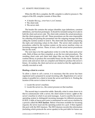4.2. REMOTE PROCEDURE CALL 191
When the IDL file is complete, the IDL compiler is called to process it. The
output of the IDL compiler consists of three files:
• A header file (e.g., interface.h, in C terms).
• The client stub.
• The server stub.
The header file contains the unique identifier, type definitions, constant
definitions, and function prototypes. It should be included (using #include) in
both the client and server code. The client stub contains the actual procedures
that the client program will call. These procedures are the ones responsible
for collecting and packing the parameters into the outgoing message and then
calling the runtime system to send it. The client stub also handles unpacking
the reply and returning values to the client. The server stub contains the
procedures called by the runtime system on the server machine when an
incoming message arrives. These, in turn, call the actual server procedures
that do the work.
The next step is for the application writer to write the client and server
code. Both of these are then compiled, as are the two stub procedures. The
resulting client code and client stub object files are then linked with the
runtime library to produce the executable binary for the client. Similarly, the
server code and server stub are compiled and linked to produce the server’s
binary. At runtime, the client and server are started so that the application is
actually executed as well.
Binding a client to a server
To allow a client to call a server, it is necessary that the server has been
registered and is prepared to accept incoming calls. Registration of a server
makes it possible for a client to locate the server and bind to it. Finding the
location of the server is done in two steps:
1. Locate the server’s machine.
2. Locate the server (i.e., the correct process) on that machine.
The second step is somewhat subtle. Basically, what it comes down to is
that to communicate with a server, the client needs to know a port on the
server’s machine to which it can send messages. A port is used by the server’s
operating system to distinguish incoming messages for different processes.
In DCE, a table of (server,port) pairs is maintained on each server machine by
a process called the DCE daemon. Before it becomes available for incoming
requests, the server must ask the operating system for a port. It then registers
this port with the DCE daemon. The DCE daemon records this information
(including which protocols the server speaks) in the port table for future use.
downloaded by HUSNI@TRUNOJOYO.AC.ID DS 3.01pre
4.2. REMOTE PROCEDURE CALL 191
When the IDL file is complete, the IDL compiler is called to process it. The
output of the IDL compiler consists of three files:
• A header file (e.g., interface.h, in C terms).
• The client stub.
• The server stub.
The header file contains the unique identifier, type definitions, constant
definitions, and function prototypes. It should be included (using #include) in
both the client and server code. The client stub contains the actual procedures
that the client program will call. These procedures are the ones responsible
for collecting and packing the parameters into the outgoing message and then
calling the runtime system to send it. The client stub also handles unpacking
the reply and returning values to the client. The server stub contains the
procedures called by the runtime system on the server machine when an
incoming message arrives. These, in turn, call the actual server procedures
that do the work.
The next step is for the application writer to write the client and server
code. Both of these are then compiled, as are the two stub procedures. The
resulting client code and client stub object files are then linked with the
runtime library to produce the executable binary for the client. Similarly, the
server code and server stub are compiled and linked to produce the server’s
binary. At runtime, the client and server are started so that the application is
actually executed as well.
Binding a client to a server
To allow a client to call a server, it is necessary that the server has been
registered and is prepared to accept incoming calls. Registration of a server
makes it possible for a client to locate the server and bind to it. Finding the
location of the server is done in two steps:
1. Locate the server’s machine.
2. Locate the server (i.e., the correct process) on that machine.
The second step is somewhat subtle. Basically, what it comes down to is
that to communicate with a server, the client needs to know a port on the
server’s machine to which it can send messages. A port is used by the server’s
operating system to distinguish incoming messages for different processes.
In DCE, a table of (server,port) pairs is maintained on each server machine by
a process called the DCE daemon. Before it becomes available for incoming
requests, the server must ask the operating system for a port. It then registers
this port with the DCE daemon. The DCE daemon records this information
(including which protocols the server speaks) in the port table for future use.
downloaded by HUSNI@TRUNOJOYO.AC.ID DS 3.01pre
 