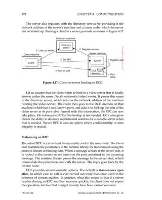192 CHAPTER 4. COMMUNICATION
The server also registers with the directory service by providing it the
network address of the server’s machine and a name under which the server
can be looked up. Binding a client to a server proceeds as shown in Figure 4.17.
Figure 4.17: Client-to-server binding in DCE.
Let us assume that the client wants to bind to a video server that is locally
known under the name /local/multimedia/video/movies. It passes this name
to the directory server, which returns the network address of the machine
running the video server. The client then goes to the DCE daemon on that
machine (which has a well-known port), and asks it to look up the port of the
video server in its port table. Armed with this information, the RPC can now
take place. On subsequent RPCs this lookup is not needed. DCE also gives
clients the ability to do more sophisticated searches for a suitable server when
that is needed. Secure RPC is also an option where confidentiality or data
integrity is crucial.
Performing an RPC
The actual RPC is carried out transparently and in the usual way. The client
stub marshals the parameters to the runtime library for transmission using the
protocol chosen at binding time. When a message arrives at the server side, it
is routed to the correct server based on the port contained in the incoming
message. The runtime library passes the message to the server stub, which
unmarshals the parameters and calls the server. The reply goes back by the
reverse route.
DCE provides several semantic options. The default is at-most-once oper-
ation, in which case no call is ever carried out more than once, even in the
presence of system crashes. In practice, what this means is that if a server
crashes during an RPC and then recovers quickly, the client does not repeat
the operation, for fear that it might already have been carried out once.
DS 3.01pre downloaded by HUSNI@TRUNOJOYO.AC.ID
192 CHAPTER 4. COMMUNICATION
The server also registers with the directory service by providing it the
network address of the server’s machine and a name under which the server
can be looked up. Binding a client to a server proceeds as shown in Figure 4.17.
Figure 4.17: Client-to-server binding in DCE.
Let us assume that the client wants to bind to a video server that is locally
known under the name /local/multimedia/video/movies. It passes this name
to the directory server, which returns the network address of the machine
running the video server. The client then goes to the DCE daemon on that
machine (which has a well-known port), and asks it to look up the port of the
video server in its port table. Armed with this information, the RPC can now
take place. On subsequent RPCs this lookup is not needed. DCE also gives
clients the ability to do more sophisticated searches for a suitable server when
that is needed. Secure RPC is also an option where confidentiality or data
integrity is crucial.
Performing an RPC
The actual RPC is carried out transparently and in the usual way. The client
stub marshals the parameters to the runtime library for transmission using the
protocol chosen at binding time. When a message arrives at the server side, it
is routed to the correct server based on the port contained in the incoming
message. The runtime library passes the message to the server stub, which
unmarshals the parameters and calls the server. The reply goes back by the
reverse route.
DCE provides several semantic options. The default is at-most-once oper-
ation, in which case no call is ever carried out more than once, even in the
presence of system crashes. In practice, what this means is that if a server
crashes during an RPC and then recovers quickly, the client does not repeat
the operation, for fear that it might already have been carried out once.
DS 3.01pre downloaded by HUSNI@TRUNOJOYO.AC.ID
 