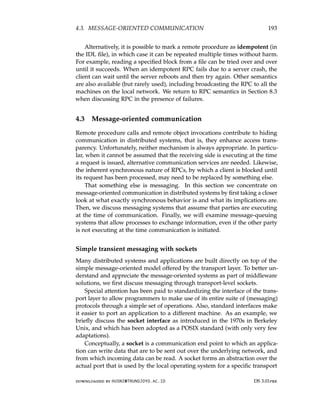4.3. MESSAGE-ORIENTED COMMUNICATION 193
Alternatively, it is possible to mark a remote procedure as idempotent (in
the IDL file), in which case it can be repeated multiple times without harm.
For example, reading a specified block from a file can be tried over and over
until it succeeds. When an idempotent RPC fails due to a server crash, the
client can wait until the server reboots and then try again. Other semantics
are also available (but rarely used), including broadcasting the RPC to all the
machines on the local network. We return to RPC semantics in Section 8.3
when discussing RPC in the presence of failures.
4.3 Message-oriented communication
Remote procedure calls and remote object invocations contribute to hiding
communication in distributed systems, that is, they enhance access trans-
parency. Unfortunately, neither mechanism is always appropriate. In particu-
lar, when it cannot be assumed that the receiving side is executing at the time
a request is issued, alternative communication services are needed. Likewise,
the inherent synchronous nature of RPCs, by which a client is blocked until
its request has been processed, may need to be replaced by something else.
That something else is messaging. In this section we concentrate on
message-oriented communication in distributed systems by first taking a closer
look at what exactly synchronous behavior is and what its implications are.
Then, we discuss messaging systems that assume that parties are executing
at the time of communication. Finally, we will examine message-queuing
systems that allow processes to exchange information, even if the other party
is not executing at the time communication is initiated.
Simple transient messaging with sockets
Many distributed systems and applications are built directly on top of the
simple message-oriented model offered by the transport layer. To better un-
derstand and appreciate the message-oriented systems as part of middleware
solutions, we first discuss messaging through transport-level sockets.
Special attention has been paid to standardizing the interface of the trans-
port layer to allow programmers to make use of its entire suite of (messaging)
protocols through a simple set of operations. Also, standard interfaces make
it easier to port an application to a different machine. As an example, we
briefly discuss the socket interface as introduced in the 1970s in Berkeley
Unix, and which has been adopted as a POSIX standard (with only very few
adaptations).
Conceptually, a socket is a communication end point to which an applica-
tion can write data that are to be sent out over the underlying network, and
from which incoming data can be read. A socket forms an abstraction over the
actual port that is used by the local operating system for a specific transport
downloaded by HUSNI@TRUNOJOYO.AC.ID DS 3.01pre
4.3. MESSAGE-ORIENTED COMMUNICATION 193
Alternatively, it is possible to mark a remote procedure as idempotent (in
the IDL file), in which case it can be repeated multiple times without harm.
For example, reading a specified block from a file can be tried over and over
until it succeeds. When an idempotent RPC fails due to a server crash, the
client can wait until the server reboots and then try again. Other semantics
are also available (but rarely used), including broadcasting the RPC to all the
machines on the local network. We return to RPC semantics in Section 8.3
when discussing RPC in the presence of failures.
4.3 Message-oriented communication
Remote procedure calls and remote object invocations contribute to hiding
communication in distributed systems, that is, they enhance access trans-
parency. Unfortunately, neither mechanism is always appropriate. In particu-
lar, when it cannot be assumed that the receiving side is executing at the time
a request is issued, alternative communication services are needed. Likewise,
the inherent synchronous nature of RPCs, by which a client is blocked until
its request has been processed, may need to be replaced by something else.
That something else is messaging. In this section we concentrate on
message-oriented communication in distributed systems by first taking a closer
look at what exactly synchronous behavior is and what its implications are.
Then, we discuss messaging systems that assume that parties are executing
at the time of communication. Finally, we will examine message-queuing
systems that allow processes to exchange information, even if the other party
is not executing at the time communication is initiated.
Simple transient messaging with sockets
Many distributed systems and applications are built directly on top of the
simple message-oriented model offered by the transport layer. To better un-
derstand and appreciate the message-oriented systems as part of middleware
solutions, we first discuss messaging through transport-level sockets.
Special attention has been paid to standardizing the interface of the trans-
port layer to allow programmers to make use of its entire suite of (messaging)
protocols through a simple set of operations. Also, standard interfaces make
it easier to port an application to a different machine. As an example, we
briefly discuss the socket interface as introduced in the 1970s in Berkeley
Unix, and which has been adopted as a POSIX standard (with only very few
adaptations).
Conceptually, a socket is a communication end point to which an applica-
tion can write data that are to be sent out over the underlying network, and
from which incoming data can be read. A socket forms an abstraction over the
actual port that is used by the local operating system for a specific transport
downloaded by HUSNI@TRUNOJOYO.AC.ID DS 3.01pre
 