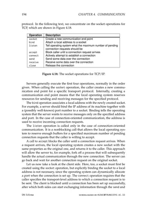 194 CHAPTER 4. COMMUNICATION
protocol. In the following text, we concentrate on the socket operations for
TCP, which are shown in Figure 4.18.
Operation Description
socket Create a new communication end point
bind Attach a local address to a socket
listen Tell operating system what the maximum number of pending
connection requests should be
accept Block caller until a connection request arrives
connect Actively attempt to establish a connection
send Send some data over the connection
receive Receive some data over the connection
close Release the connection
Figure 4.18: The socket operations for TCP/IP.
Servers generally execute the first four operations, normally in the order
given. When calling the socket operation, the caller creates a new commu-
nication end point for a specific transport protocol. Internally, creating a
communication end point means that the local operating system reserves
resources for sending and receiving messages for the specified protocol.
The bind operation associates a local address with the newly created socket.
For example, a server should bind the IP address of its machine together with
a (possibly well-known) port number to a socket. Binding tells the operating
system that the server wants to receive messages only on the specified address
and port. In the case of connection-oriented communication, the address is
used to receive incoming connection requests.
The listen operation is called only in the case of connection-oriented
communication. It is a nonblocking call that allows the local operating sys-
tem to reserve enough buffers for a specified maximum number of pending
connection requests that the caller is willing to accept.
A call to accept blocks the caller until a connection request arrives. When
a request arrives, the local operating system creates a new socket with the
same properties as the original one, and returns it to the caller. This approach
will allow the server to, for example, fork off a process that will subsequently
handle the actual communication through the new connection. The server can
go back and wait for another connection request on the original socket.
Let us now take a look at the client side. Here, too, a socket must first be
created using the socket operation, but explicitly binding the socket to a local
address is not necessary, since the operating system can dynamically allocate
a port when the connection is set up. The connect operation requires that the
caller specifies the transport-level address to which a connection request is to
be sent. The client is blocked until a connection has been set up successfully,
after which both sides can start exchanging information through the send and
DS 3.01pre downloaded by HUSNI@TRUNOJOYO.AC.ID
194 CHAPTER 4. COMMUNICATION
protocol. In the following text, we concentrate on the socket operations for
TCP, which are shown in Figure 4.18.
Operation Description
socket Create a new communication end point
bind Attach a local address to a socket
listen Tell operating system what the maximum number of pending
connection requests should be
accept Block caller until a connection request arrives
connect Actively attempt to establish a connection
send Send some data over the connection
receive Receive some data over the connection
close Release the connection
Figure 4.18: The socket operations for TCP/IP.
Servers generally execute the first four operations, normally in the order
given. When calling the socket operation, the caller creates a new commu-
nication end point for a specific transport protocol. Internally, creating a
communication end point means that the local operating system reserves
resources for sending and receiving messages for the specified protocol.
The bind operation associates a local address with the newly created socket.
For example, a server should bind the IP address of its machine together with
a (possibly well-known) port number to a socket. Binding tells the operating
system that the server wants to receive messages only on the specified address
and port. In the case of connection-oriented communication, the address is
used to receive incoming connection requests.
The listen operation is called only in the case of connection-oriented
communication. It is a nonblocking call that allows the local operating sys-
tem to reserve enough buffers for a specified maximum number of pending
connection requests that the caller is willing to accept.
A call to accept blocks the caller until a connection request arrives. When
a request arrives, the local operating system creates a new socket with the
same properties as the original one, and returns it to the caller. This approach
will allow the server to, for example, fork off a process that will subsequently
handle the actual communication through the new connection. The server can
go back and wait for another connection request on the original socket.
Let us now take a look at the client side. Here, too, a socket must first be
created using the socket operation, but explicitly binding the socket to a local
address is not necessary, since the operating system can dynamically allocate
a port when the connection is set up. The connect operation requires that the
caller specifies the transport-level address to which a connection request is to
be sent. The client is blocked until a connection has been set up successfully,
after which both sides can start exchanging information through the send and
DS 3.01pre downloaded by HUSNI@TRUNOJOYO.AC.ID
 