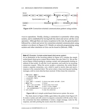 4.3. MESSAGE-ORIENTED COMMUNICATION 195
Figure 4.19: Connection-oriented communication pattern using sockets.
receive operations. Finally, closing a connection is symmetric when using
sockets, and is established by having both the client and server call the close
operation. Although there are many exceptions to the rule, the general pattern
followed by a client and server for connection-oriented communication using
sockets is as shown in Figure 4.19. Details on network programming using
sockets and other interfaces in Unix can be found in [Stevens, 1998].
Note 4.7 (Example: A simple socket-based client-server system)
As an illustration of the recurring pattern in Figure 4.19, consider the simple
socket-based client-server system shown below (see also Note 2.1). We see the
server [Figure 4.20(a)] starting by creating a socket, and subsequently binding an
address to that socket. It calls the listen operation, and waits for an incoming
connection request. When the server accepts a connection, the socket library
creates a separate connection, conn, which is used to receive data and send a
response to the connected client. The server enters a loop receiving and sending
messages, until no more data has been received. It then closes the connection.
1 from socket import *
2 s = socket(AF_INET, SOCK_STREAM)
3 s.bind((HOST, PORT))
4 s.listen(1)
5 (conn, addr) = s.accept() # returns new socket and addr. client
6 while True: # forever
7 data = conn.recv(1024) # receive data from client
8 if not data: break # stop if client stopped
9 conn.send(str(data)+*) # return sent data plus an *
10 conn.close() # close the connection
Figure 4.20: (a) A simple socket-based client-server system: the server.
The client, shown in Figure 4.20(b), again follows the pattern from Figure 4.19.
It creates a socket, and calls connect to request a connection with the server. Once
the connection has been established, it sends a single message, waits for the
response, and after printing the result, closes the connection.
downloaded by HUSNI@TRUNOJOYO.AC.ID DS 3.01pre
4.3. MESSAGE-ORIENTED COMMUNICATION 195
Figure 4.19: Connection-oriented communication pattern using sockets.
receive operations. Finally, closing a connection is symmetric when using
sockets, and is established by having both the client and server call the close
operation. Although there are many exceptions to the rule, the general pattern
followed by a client and server for connection-oriented communication using
sockets is as shown in Figure 4.19. Details on network programming using
sockets and other interfaces in Unix can be found in [Stevens, 1998].
Note 4.7 (Example: A simple socket-based client-server system)
As an illustration of the recurring pattern in Figure 4.19, consider the simple
socket-based client-server system shown below (see also Note 2.1). We see the
server [Figure 4.20(a)] starting by creating a socket, and subsequently binding an
address to that socket. It calls the listen operation, and waits for an incoming
connection request. When the server accepts a connection, the socket library
creates a separate connection, conn, which is used to receive data and send a
response to the connected client. The server enters a loop receiving and sending
messages, until no more data has been received. It then closes the connection.
1 from socket import *
2 s = socket(AF_INET, SOCK_STREAM)
3 s.bind((HOST, PORT))
4 s.listen(1)
5 (conn, addr) = s.accept() # returns new socket and addr. client
6 while True: # forever
7 data = conn.recv(1024) # receive data from client
8 if not data: break # stop if client stopped
9 conn.send(str(data)+*) # return sent data plus an *
10 conn.close() # close the connection
Figure 4.20: (a) A simple socket-based client-server system: the server.
The client, shown in Figure 4.20(b), again follows the pattern from Figure 4.19.
It creates a socket, and calls connect to request a connection with the server. Once
the connection has been established, it sends a single message, waits for the
response, and after printing the result, closes the connection.
downloaded by HUSNI@TRUNOJOYO.AC.ID DS 3.01pre
 