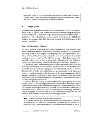 1.2. DESIGN GOALS 7
conference, edited by Peter Naur and Brian Randell in October 1968 [Naur and
Randell, 1968]. Indeed, middleware was placed precisely between applications
and service routines (the equivalent of operating systems).
1.2 Design goals
Just because it is possible to build distributed systems does not necessarily
mean that it is a good idea. In this section we discuss four important goals
that should be met to make building a distributed system worth the effort. A
distributed system should make resources easily accessible; it should hide the
fact that resources are distributed across a network; it should be open; and it
should be scalable.
Supporting resource sharing
An important goal of a distributed system is to make it easy for users (and
applications) to access and share remote resources. Resources can be virtually
anything, but typical examples include peripherals, storage facilities, data,
files, services, and networks, to name just a few. There are many reasons for
wanting to share resources. One obvious reason is that of economics. For
example, it is cheaper to have a single high-end reliable storage facility be
shared than having to buy and maintain storage for each user separately.
Connecting users and resources also makes it easier to collaborate and
exchange information, as is illustrated by the success of the Internet with
its simple protocols for exchanging files, mail, documents, audio, and video.
The connectivity of the Internet has allowed geographically widely dispersed
groups of people to work together by means of all kinds of groupware, that is,
software for collaborative editing, teleconferencing, and so on, as is illustrated
by multinational software-development companies that have outsourced much
of their code production to Asia.
However, resource sharing in distributed systems is perhaps best illustrated
by the success of file-sharing peer-to-peer networks like BitTorrent. These
distributed systems make it extremely simple for users to share files across
the Internet. Peer-to-peer networks are often associated with distribution of
media files such as audio and video. In other cases, the technology is used for
distributing large amounts of data, as in the case of software updates, backup
services, and data synchronization across multiple servers.
Note 1.2 (More information: Sharing folders worldwide)
To illustrate where we stand when it comes to seamless integration of resource-
sharing facilities in a networked environment, Web-based services are now de-
ployed that allow a group of users to place files into a special shared folder that is
downloaded by HUSNI@TRUNOJOYO.AC.ID DS 3.01pre
1.2. DESIGN GOALS 7
conference, edited by Peter Naur and Brian Randell in October 1968 [Naur and
Randell, 1968]. Indeed, middleware was placed precisely between applications
and service routines (the equivalent of operating systems).
1.2 Design goals
Just because it is possible to build distributed systems does not necessarily
mean that it is a good idea. In this section we discuss four important goals
that should be met to make building a distributed system worth the effort. A
distributed system should make resources easily accessible; it should hide the
fact that resources are distributed across a network; it should be open; and it
should be scalable.
Supporting resource sharing
An important goal of a distributed system is to make it easy for users (and
applications) to access and share remote resources. Resources can be virtually
anything, but typical examples include peripherals, storage facilities, data,
files, services, and networks, to name just a few. There are many reasons for
wanting to share resources. One obvious reason is that of economics. For
example, it is cheaper to have a single high-end reliable storage facility be
shared than having to buy and maintain storage for each user separately.
Connecting users and resources also makes it easier to collaborate and
exchange information, as is illustrated by the success of the Internet with
its simple protocols for exchanging files, mail, documents, audio, and video.
The connectivity of the Internet has allowed geographically widely dispersed
groups of people to work together by means of all kinds of groupware, that is,
software for collaborative editing, teleconferencing, and so on, as is illustrated
by multinational software-development companies that have outsourced much
of their code production to Asia.
However, resource sharing in distributed systems is perhaps best illustrated
by the success of file-sharing peer-to-peer networks like BitTorrent. These
distributed systems make it extremely simple for users to share files across
the Internet. Peer-to-peer networks are often associated with distribution of
media files such as audio and video. In other cases, the technology is used for
distributing large amounts of data, as in the case of software updates, backup
services, and data synchronization across multiple servers.
Note 1.2 (More information: Sharing folders worldwide)
To illustrate where we stand when it comes to seamless integration of resource-
sharing facilities in a networked environment, Web-based services are now de-
ployed that allow a group of users to place files into a special shared folder that is
downloaded by HUSNI@TRUNOJOYO.AC.ID DS 3.01pre
 