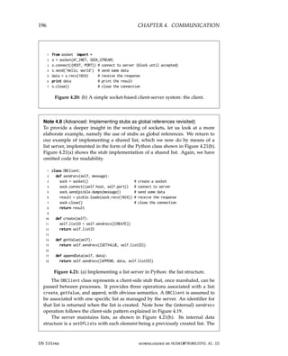 196 CHAPTER 4. COMMUNICATION
1 from socket import *
2 s = socket(AF_INET, SOCK_STREAM)
3 s.connect((HOST, PORT)) # connect to server (block until accepted)
4 s.send(’Hello, world’) # send same data
5 data = s.recv(1024) # receive the response
6 print data # print the result
7 s.close() # close the connection
Figure 4.20: (b) A simple socket-based client-server system: the client.
Note 4.8 (Advanced: Implementing stubs as global references revisited)
To provide a deeper insight in the working of sockets, let us look at a more
elaborate example, namely the use of stubs as global references. We return to
our example of implementing a shared list, which we now do by means of a
list server, implemented in the form of the Python class shown in Figure 4.21(b).
Figure 4.21(a) shows the stub implementation of a shared list. Again, we have
omitted code for readability.
1 class DBClient:
2 def sendrecv(self, message):
3 sock = socket() # create a socket
4 sock.connect((self.host, self.port)) # connect to server
5 sock.send(pickle.dumps(message)) # send some data
6 result = pickle.loads(sock.recv(1024)) # receive the response
7 sock.close() # close the connection
8 return result
9
10 def create(self):
11 self.listID = self.sendrecv([CREATE])
12 return self.listID
13
14 def getValue(self):
15 return self.sendrecv([GETVALUE, self.listID])
16
17 def appendData(self, data):
18 return self.sendrecv([APPEND, data, self.listID])
Figure 4.21: (a) Implementing a list server in Python: the list structure.
The DBClient class represents a client-side stub that, once marshaled, can be
passed between processes. It provides three operations associated with a list:
create, getValue, and append, with obvious semantics. A DBClient is assumed to
be associated with one specific list as managed by the server. An identifier for
that list is returned when the list is created. Note how the (internal) sendrecv
operation follows the client-side pattern explained in Figure 4.19.
The server maintains lists, as shown in Figure 4.21(b). Its internal data
structure is a setOfLists with each element being a previously created list. The
DS 3.01pre downloaded by HUSNI@TRUNOJOYO.AC.ID
196 CHAPTER 4. COMMUNICATION
1 from socket import *
2 s = socket(AF_INET, SOCK_STREAM)
3 s.connect((HOST, PORT)) # connect to server (block until accepted)
4 s.send(’Hello, world’) # send same data
5 data = s.recv(1024) # receive the response
6 print data # print the result
7 s.close() # close the connection
Figure 4.20: (b) A simple socket-based client-server system: the client.
Note 4.8 (Advanced: Implementing stubs as global references revisited)
To provide a deeper insight in the working of sockets, let us look at a more
elaborate example, namely the use of stubs as global references. We return to
our example of implementing a shared list, which we now do by means of a
list server, implemented in the form of the Python class shown in Figure 4.21(b).
Figure 4.21(a) shows the stub implementation of a shared list. Again, we have
omitted code for readability.
1 class DBClient:
2 def sendrecv(self, message):
3 sock = socket() # create a socket
4 sock.connect((self.host, self.port)) # connect to server
5 sock.send(pickle.dumps(message)) # send some data
6 result = pickle.loads(sock.recv(1024)) # receive the response
7 sock.close() # close the connection
8 return result
9
10 def create(self):
11 self.listID = self.sendrecv([CREATE])
12 return self.listID
13
14 def getValue(self):
15 return self.sendrecv([GETVALUE, self.listID])
16
17 def appendData(self, data):
18 return self.sendrecv([APPEND, data, self.listID])
Figure 4.21: (a) Implementing a list server in Python: the list structure.
The DBClient class represents a client-side stub that, once marshaled, can be
passed between processes. It provides three operations associated with a list:
create, getValue, and append, with obvious semantics. A DBClient is assumed to
be associated with one specific list as managed by the server. An identifier for
that list is returned when the list is created. Note how the (internal) sendrecv
operation follows the client-side pattern explained in Figure 4.19.
The server maintains lists, as shown in Figure 4.21(b). Its internal data
structure is a setOfLists with each element being a previously created list. The
DS 3.01pre downloaded by HUSNI@TRUNOJOYO.AC.ID
 