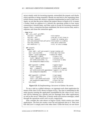 4.3. MESSAGE-ORIENTED COMMUNICATION 197
server simply waits for incoming requests, unmarshals the request, and checks
which operation is being requested. Results are sent back to the requesting client
(which always issues the sendrecv operation implemented as part of DBClient).
Again, we see that the server follows the pattern shown in Figure 4.19: it creates
a socket, binds an address to it, informs the operating system to how many
connections it should listen, and then waits to accept an incoming connection
request. Once a connection has been established, the server receives data, sends a
response, and closes the connection again.
1 class Server:
2 def __init__(self, port=PORT):
3 self.host = ’localhost’ # this machine
4 self.port = port # the port it will listen to
5 self.sock = socket() # socket for incoming calls
6 self.sock.bind((self.host,self.port)) # bind socket to an address
7 self.sock.listen(5) # max num of connections
8 self.setOfLists = {} # init: no lists to manage
9
10 def run(self):
11 while True:
12 (conn, addr) = self.sock.accept() # accept incoming call
13 data = conn.recv(1024) # fetch data from client
14 request = pickle.loads(data) # unwrap the request
15 if request[0] == CREATE: # create a list
16 listID = len(self.setOfLists) + 1 # allocate listID
17 self.setOfLists[listID] = [] # initialize to empty
18 conn.send(pickle.dumps(listID)) # return ID
19
20 elif request[0] == APPEND: # append request
21 listID = request[2] # fetch listID
22 data = request[1] # fetch data to append
23 self.setOfLists[listID].append(data) # append it to the list
24 conn.send(pickle.dumps(OK)) # return an OK
25
26 elif request[0] == GETVALUE: # read request
27 listID = request[1] # fetch listID
28 result = self.setOfLists[listID] # get the elements
29 conn.send(pickle.dumps(result)) # return the list
30 conn.close() # close the connection
Figure 4.21: (b) Implementing a list server in Python: the server.
To use a stub as a global reference, we represent each client application by
means of the class Client shown in Figure 4.21(c). The class is instantiated in the
same process running the application (exemplified by the value of self.host),
and will be listening on a specific port for messages from other applications,
as well as the server. Otherwise, it merely sends and receives messages, coded
through the operations sendTo and recvAny, respectively.
Now consider the code shown in Figure 4.21(d), which mimics two client
applications. The first one creates a new list and appends data to it. Then note
how dbClient1 is simply sent to the other client. Under the hood, we now know
downloaded by HUSNI@TRUNOJOYO.AC.ID DS 3.01pre
4.3. MESSAGE-ORIENTED COMMUNICATION 197
server simply waits for incoming requests, unmarshals the request, and checks
which operation is being requested. Results are sent back to the requesting client
(which always issues the sendrecv operation implemented as part of DBClient).
Again, we see that the server follows the pattern shown in Figure 4.19: it creates
a socket, binds an address to it, informs the operating system to how many
connections it should listen, and then waits to accept an incoming connection
request. Once a connection has been established, the server receives data, sends a
response, and closes the connection again.
1 class Server:
2 def __init__(self, port=PORT):
3 self.host = ’localhost’ # this machine
4 self.port = port # the port it will listen to
5 self.sock = socket() # socket for incoming calls
6 self.sock.bind((self.host,self.port)) # bind socket to an address
7 self.sock.listen(5) # max num of connections
8 self.setOfLists = {} # init: no lists to manage
9
10 def run(self):
11 while True:
12 (conn, addr) = self.sock.accept() # accept incoming call
13 data = conn.recv(1024) # fetch data from client
14 request = pickle.loads(data) # unwrap the request
15 if request[0] == CREATE: # create a list
16 listID = len(self.setOfLists) + 1 # allocate listID
17 self.setOfLists[listID] = [] # initialize to empty
18 conn.send(pickle.dumps(listID)) # return ID
19
20 elif request[0] == APPEND: # append request
21 listID = request[2] # fetch listID
22 data = request[1] # fetch data to append
23 self.setOfLists[listID].append(data) # append it to the list
24 conn.send(pickle.dumps(OK)) # return an OK
25
26 elif request[0] == GETVALUE: # read request
27 listID = request[1] # fetch listID
28 result = self.setOfLists[listID] # get the elements
29 conn.send(pickle.dumps(result)) # return the list
30 conn.close() # close the connection
Figure 4.21: (b) Implementing a list server in Python: the server.
To use a stub as a global reference, we represent each client application by
means of the class Client shown in Figure 4.21(c). The class is instantiated in the
same process running the application (exemplified by the value of self.host),
and will be listening on a specific port for messages from other applications,
as well as the server. Otherwise, it merely sends and receives messages, coded
through the operations sendTo and recvAny, respectively.
Now consider the code shown in Figure 4.21(d), which mimics two client
applications. The first one creates a new list and appends data to it. Then note
how dbClient1 is simply sent to the other client. Under the hood, we now know
downloaded by HUSNI@TRUNOJOYO.AC.ID DS 3.01pre
 