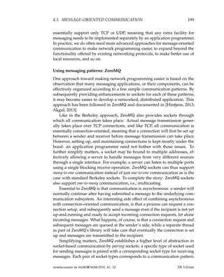 4.3. MESSAGE-ORIENTED COMMUNICATION 199
essentially support only TCP or UDP, meaning that any extra facility for
messaging needs to be implemented separately by an application programmer.
In practice, we do often need more advanced approaches for message-oriented
communication to make network programming easier, to expand beyond the
functionality offered by existing networking protocols, to make better use of
local resources, and so on.
Using messaging patterns: ZeroMQ
One approach toward making network programming easier is based on the
observation that many messaging applications, or their components, can be
effectively organized according to a few simple communication patterns. By
subsequently providing enhancements to sockets for each of these patterns,
it may become easier to develop a networked, distributed application. This
approach has been followed in ZeroMQ and documented in [Hintjens, 2013;
Akgul, 2013].
Like in the Berkeley approach, ZeroMQ also provides sockets through
which all communication takes place. Actual message transmission gener-
ally takes place over TCP connections, and like TCP, all communication is
essentially connection-oriented, meaning that a connection will first be set up
between a sender and receiver before message transmission can take place.
However, setting up, and maintaining connections is kept mostly under the
hood: an application programmer need not bother with those issues. To
further simplify matters, a socket may be bound to multiple addresses, ef-
fectively allowing a server to handle messages from very different sources
through a single interface. For example, a server can listen to multiple ports
using a single blocking receive operation. ZeroMQ sockets can thus support
many-to-one communication instead of just one-to-one communication as is the
case with standard Berkeley sockets. To complete the story: ZeroMQ sockets
also support one-to-many communication, i.e., multicasting.
Essential to ZeroMQ is that communication is asynchronous: a sender will
normally continue after having submitted a message to the underlying com-
munication subsystem. An interesting side effect of combining asynchronous
with connection-oriented communication, is that a process can request a con-
nection setup, and subsequently send a message even if the recipient is not yet
up-and-running and ready to accept incoming connection requests, let alone
incoming messages. What happens, of course, is that a connection request and
subsequent messages are queued at the sender’s side, while a separate thread
as part of ZeroMQ’s library will take care that eventually the connection is set
up and messages are transmitted to the recipient.
Simplifying matters, ZeroMQ establishes a higher level of abstraction in
socket-based communication by pairing sockets: a specific type of socket used
for sending messages is paired with a corresponding socket type for receiving
messages. Each pair of socket types corresponds to a communication pattern.
downloaded by HUSNI@TRUNOJOYO.AC.ID DS 3.01pre
4.3. MESSAGE-ORIENTED COMMUNICATION 199
essentially support only TCP or UDP, meaning that any extra facility for
messaging needs to be implemented separately by an application programmer.
In practice, we do often need more advanced approaches for message-oriented
communication to make network programming easier, to expand beyond the
functionality offered by existing networking protocols, to make better use of
local resources, and so on.
Using messaging patterns: ZeroMQ
One approach toward making network programming easier is based on the
observation that many messaging applications, or their components, can be
effectively organized according to a few simple communication patterns. By
subsequently providing enhancements to sockets for each of these patterns,
it may become easier to develop a networked, distributed application. This
approach has been followed in ZeroMQ and documented in [Hintjens, 2013;
Akgul, 2013].
Like in the Berkeley approach, ZeroMQ also provides sockets through
which all communication takes place. Actual message transmission gener-
ally takes place over TCP connections, and like TCP, all communication is
essentially connection-oriented, meaning that a connection will first be set up
between a sender and receiver before message transmission can take place.
However, setting up, and maintaining connections is kept mostly under the
hood: an application programmer need not bother with those issues. To
further simplify matters, a socket may be bound to multiple addresses, ef-
fectively allowing a server to handle messages from very different sources
through a single interface. For example, a server can listen to multiple ports
using a single blocking receive operation. ZeroMQ sockets can thus support
many-to-one communication instead of just one-to-one communication as is the
case with standard Berkeley sockets. To complete the story: ZeroMQ sockets
also support one-to-many communication, i.e., multicasting.
Essential to ZeroMQ is that communication is asynchronous: a sender will
normally continue af