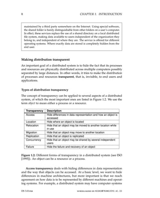 8 CHAPTER 1. INTRODUCTION
maintained by a third party somewhere on the Internet. Using special software,
the shared folder is barely distinguishable from other folders on a user’s computer.
In effect, these services replace the use of a shared directory on a local distributed
file system, making data available to users independent of the organization they
belong to, and independent of where they are. The service is offered for different
operating systems. Where exactly data are stored is completely hidden from the
end user.
Making distribution transparent
An important goal of a distributed system is to hide the fact that its processes
and resources are physically distributed across multiple computers possibly
separated by large distances. In other words, it tries to make the distribution
of processes and resources transparent, that is, invisible, to end users and
applications.
Types of distribution transparency
The concept of transparency can be applied to several aspects of a distributed
system, of which the most important ones are listed in Figure 1.2. We use the
term object to mean either a process or a resource.
Transparency Description
Access Hide differences in data representation and how an object is
accessed
Location Hide where an object is located
Relocation Hide that an object may be moved to another location while
in use
Migration Hide that an object may move to another location
Replication Hide that an object is replicated
Concurrency Hide that an object may be shared by several independent
users
Failure Hide the failure and recovery of an object
Figure 1.2: Different forms of transparency in a distributed system (see ISO
[1995]). An object can be a resource or a process.
Access transparency deals with hiding differences in data representation
and the way that objects can be accessed. At a basic level, we want to hide
differences in machine architectures, but more important is that we reach
agreement on how data is to be represented by different machines and operat-
ing systems. For example, a distributed system may have computer systems
DS 3.01pre downloaded by HUSNI@TRUNOJOYO.AC.ID
8 CHAPTER 1. INTRODUCTION
maintained by a third party somewhere on the Internet. Using special software,
the shared folder is barely distinguishable from other folders on a user’s computer.
In effect, these services replace the use of a shared directory on a local distributed
file system, making data available to users independent of the organization they
belong to, and independent of where they are. The service is offered for different
operating systems. Where exactly data are stored is completely hidden from the
end user.
Making distribution transparent
An important goal of a distributed system is to hide the fact that its processes
and resources are physically distributed across multiple computers possibly
separated by large distances. In other words, it tries to make the distribution
of processes and resources transparent, that is, invisible, to end users and
applications.
Types of distribution transparency
The concept of transparency can be applied to several aspects of a distributed
system, of which the most important ones are listed in Figure 1.2. We use the
term object to mean either a process or a resource.
Transparency Description
Access Hide differences in data representation and how an object is
accessed
Location Hide where an object is located
Relocation Hide that an object may be moved to another location while
in use
Migration Hide that an object may move to another location
Replication Hide that an object is replicated
Concurrency Hide that an object may be shared by several independent
users
Failure Hide the failure and recovery of an object
Figure 1.2: Different forms of transparency in a distributed system (see ISO
[1995]). An object can be a resource or a process.
Access transparency deals with hiding differences in data representation
and the way that objects can be accessed. At a basic level, we want to hide
differences in machine architectures, but more important is that we reach
agreement on how data is to be represented by different machines and operat-
ing systems. For example, a distributed system may have computer systems
DS 3.01pre downloaded by HUSNI@TRUNOJOYO.AC.ID
 