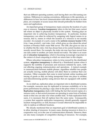 1.2. DESIGN GOALS 9
that run different operating systems, each having their own file-naming con-
ventions. Differences in naming conventions, differences in file operations, or
differences in how low-level communication with other processes is to take
place, are examples of access issues that should preferably be hidden from
users and applications.
An important group of transparency types concerns the location of a pro-
cess or resource. Location transparency refers to the fact that users cannot
tell where an object is physically located in the system. Naming plays an
important role in achieving location transparency. In particular, location
transparency can often be achieved by assigning only logical names to re-
sources, that is, names in which the location of a resource is not secretly
encoded. An example of a such a name is the uniform resource locator (URL)
http://www.prenhall.com/index.html, which gives no clue about the actual
location of Prentice Hall’s main Web server. The URL also gives no clue as
to whether the file index.html has always been at its current location or was
recently moved there. For example, the entire site may have been moved from
one data center to another, yet users should not notice. The latter is an exam-
ple of relocation transparency, which is becoming increasingly important in
the context of cloud computing to which we return later in this chapter.
Where relocation transparency refers to being moved by the distributed
system, migration transparency is offered by a distributed system when it
supports the mobility of processes and resources initiated by users, with-
out affecting ongoing communication and operations. A typical example
is communication between mobile phones: regardless whether two people
are actually moving, mobile phones will allow them to continue their con-
versation. Other examples that come to mind include online tracking and
tracing of goods as they are being transported from one place to another,
and teleconferencing (partly) using devices that are equipped with mobile
Internet.
As we shall see, replication plays an important role in distributed systems.
For example, resources may be replicated to increase availability or to im-
prove performance by placing a copy close to the place where it is accessed.
Replication transparency deals with hiding the fact that several copies of a
resource exist, or that several processes are operating in some form of lockstep
mode so that one can take over when another fails. To hide replication from
users, it is necessary that all replicas have the same name. Consequently,
a system that supports replication transparency should generally support
location transparency as well, because it would otherwise be impossible to
refer to replicas at different locations.
We already mentioned that an important goal of distributed systems is
to allow sharing of resources. In many cases, sharing resources is done in a
cooperative way, as in the case of communication channels. However, there
are also many examples of competitive sharing of resources. For example,
downloaded by HUSNI@TRUNOJOYO.AC.ID DS 3.01pre
1.2. DESIGN GOALS 9
that run different operating systems, each having their own file-naming con-
ventions. Differences in naming conventions, differences in file operations, or
differences in how low-level communication with other processes is to take
place, are examples of access issues that should preferably be hidden from
users and applications.
An important group of transparency types concerns the location of a pro-
cess or resource. Location transparency refers to the fact that users cannot
tell where an object is physically located in the system. Naming plays an
important role in achieving location transparency. In particular, location
transparency can often be achieved by assigning only logical names to re-
sources, that is, names in which the location of a resource is not secretly
encoded. An example of a such a name is the uniform resource locator (URL)
http://www.prenhall.com/index.html, which gives no clue about the actual
location of Prentice Hall’s main Web server. The URL also gives no clue as
to whether the file index.html has always been at its current location or was
recently moved there. For example, the entire site may have been moved from
one data center to another, yet users should not notice. The latter is an exam-
ple of relocation transparency, which is becoming increasingly important in
the context of cloud computing to which we return later in this chapter.
Where relocation transparency refers to being moved by the distributed
system, migration transparency is offered by a distributed system when it
supports the mobility of processes and resources initiated by users, with-
out affecting ongoing communication and operations. A typical example
is communication between mobile phones: regardless whether two people
are actually moving, mobile phones will allow them to continue their con-
versation. Other examples that come to mind include online tracking and
tracing of goods as they are being transported from one place to another,
and teleconferencing (partly) using devices that are equipped with mobile
Internet.
As we shall see, replication plays an important role in distributed systems.
For example, resources may be replicated to increase availability or to im-
prove performance by placing a copy close to the place where it is accessed.
Replication transparency deals with hiding the fact that several copies of a
resource exist, or that several processes are operating in some form of lockstep
mode so that one can take over when another fails. To hide replication from
users, it is necessary that all replicas have the same name. Consequently,
a system that supports replication transparency should generally support
location transparency as well, because it would otherwise be impossible to
refer to replicas at different locations.
We already mentioned that an important goal of distributed systems is
to allow sharing of resources. In many cases, sharing resources is done in a
cooperative way, as in the case of communication channels. However, there
are also many examples of competitive sharing of resources. For example,
downloaded by HUSNI@TRUNOJOYO.AC.ID DS 3.01pre
 