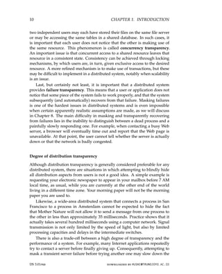 10 CHAPTER 1. INTRODUCTION
two independent users may each have stored their files on the same file server
or may be accessing the same tables in a shared database. In such cases, it
is important that each user does not notice that the other is making use of
the same resource. This phenomenon is called concurrency transparency.
An important issue is that concurrent access to a shared resource leaves that
resource in a consistent state. Consistency can be achieved through locking
mechanisms, by which users are, in turn, given exclusive access to the desired
resource. A more refined mechanism is to make use of transactions, but these
may be difficult to implement in a distributed system, notably when scalability
is an issue.
Last, but certainly not least, it is important that a distributed system
provides failure transparency. This means that a user or application does not
notice that some piece of the system fails to work properly, and that the system
subsequently (and automatically) recovers from that failure. Masking failures
is one of the hardest issues in distributed systems and is even impossible
when certain apparently realistic assumptions are made, as we will discuss
in Chapter 8. The main difficulty in masking and transparently recovering
from failures lies in the inability to distinguish between a dead process and a
painfully slowly responding one. For example, when contacting a busy Web
server, a browser will eventually time out and report that the Web page is
unavailable. At that point, the user cannot tell whether the server is actually
down or that the network is badly congested.
Degree of distribution transparency
Although distribution transparency is generally considered preferable for any
distributed system, there are situations in which attempting to blindly hide
all distribution aspects from users is not a good idea. A simple example is
requesting your electronic newspaper to appear in your mailbox before 7 AM
local time, as usual, while you are currently at the other end of the world
living in a different time zone. Your morning paper will not be the morning
paper you are used to.
Likewise, a wide-area distributed system that connects a process in San
Francisco to a process in Amsterdam cannot be expected to hide the fact
that Mother Nature will not allow it to send a message from one process to
the other in less than approximately 35 milliseconds. Practice shows that it
actually takes several hundred milliseconds using a computer network. Signal
transmission is not only limited by the speed of light, but also by limited
processing capacities and delays in the intermediate switches.
There is also a trade-off between a high degree of transparency and the
performance of a system. For example, many Internet applications repeatedly
try to contact a server before finally giving up. Consequently, attempting to
mask a transient server failure before trying another one may slow down the
DS 3.01pre downloaded by HUSNI@TRUNOJOYO.AC.ID
10 CHAPTER 1. INTRODUCTION
two independent users may each have stored their files on the same file server
or may be accessing the same tables in a shared database. In such cases, it
is important that each user does not notice that the other is making use of
the same resource. This phenomenon is called concurrency transparency.
An important issue is that concurrent access to a shared resource leaves that
resource in a consistent state. Consistency can be achieved through locking
mechanisms, by which users are, in turn, given exclusive access to the desired
resource. A more refined mechanism is to make use of transactions, but these
may be difficult to implement in a distributed system, notably when scalability
is an issue.
Last, but certainly not least, it is important that a distributed system
provides failure transparency. This means that a user or application does not
notice that some piece of the system fails to work properly, and that the system
subsequently (and automatically) recovers from that failure. Masking failures
is one of the hardest issues in distributed systems and is even impossible
when certain apparently realistic assumptions are made, as we will discuss
in Chapter 8. The main difficulty in masking and transparently recovering
from failures lies in the inability to distinguish between a dead process and a
painfully slowly responding one. For example, when contacting a busy Web
server, a browser will eventually time out and report that the Web page is
unavailable. At that point, the user cannot tell whether the server is actually
down or that the network is badly congested.
Degree of distribution transparency
Although distribution transparency is generally considered preferable for any
distributed system, there are situations in which attempting to blindly hide
all distribution aspects from users is not a good idea. A simple example is
requesting your electronic newspaper to appear in your mailbox before 7 AM
local time, as usual, while you are currently at the other end of the world
living in a different time zone. Your morning paper will not be the morning
paper you are used to.
Likewise, a wide-area distributed system that connects a process in San
Francisco to a process in Amsterdam cannot be expected to hide the fact
that Mother Nature will not allow it to send a message from one process to
the other in less than approximately 35 milliseconds. Practice shows that it
actually takes several hundred milliseconds using a computer network. Signal
transmission is not only limited by the speed of light, but also by limited
processing capacities and delays in the intermediate switches.
There is also a trade-off between a high degree of transparency and the
performance of a system. For example, many Internet applications repeatedly
try to contact a server before finally giving up. Consequently, attempting to
mask a transient server failure before trying another one may slow down the
DS 3.01pre downloaded by HUSNI@TRUNOJOYO.AC.ID
 