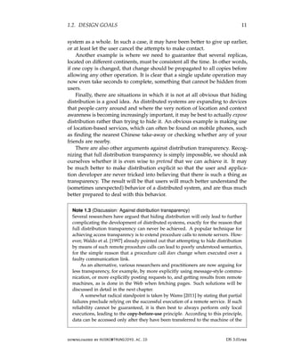 1.2. DESIGN GOALS 11
system as a whole. In such a case, it may have been better to give up earlier,
or at least let the user cancel the attempts to make contact.
Another example is where we need to guarantee that several replicas,
located on different continents, must be consistent all the time. In other words,
if one copy is changed, that change should be propagated to all copies before
allowing any other operation. It is clear that a single update operation may
now even take seconds to complete, something that cannot be hidden from
users.
Finally, there are situations in which it is not at all obvious that hiding
distribution is a good idea. As distributed systems are expanding to devices
that people carry around and where the very notion of location and context
awareness is becoming increasingly important, it may be best to actually expose
distribution rather than trying to hide it. An obvious example is making use
of location-based services, which can often be found on mobile phones, such
as finding the nearest Chinese take-away or checking whether any of your
friends are nearby.
There are also other arguments against distribution transparency. Recog-
nizing that full distribution transparency is simply impossible, we should ask
ourselves whether it is even wise to pretend that we can achieve it. It may
be much better to make distribution explicit so that the user and applica-
tion developer are never tricked into believing that there is such a thing as
transparency. The result will be that users will much better understand the
(sometimes unexpected) behavior of a distributed system, and are thus much
better prepared to deal with this behavior.
Note 1.3 (Discussion: Against distribution transparency)
Several researchers have argued that hiding distribution will only lead to further
complicating the development of distributed systems, exactly for the reason that
full distribution transparency can never be achieved. A popular technique for
achieving access transparency is to extend procedure calls to remote servers. How-
ever, Waldo et al. [1997] already pointed out that attempting to hide distribution
by means of such remote procedure calls can lead to poorly understood semantics,
for the simple reason that a procedure call does change when executed over a
faulty communication link.
As an alternative, various researchers and practitioners are now arguing for
less transparency, for example, by more explicitly using message-style commu-
nication, or more explicitly posting requests to, and getting results from remote
machines, as is done in the Web when fetching pages. Such solutions will be
discussed in detail in the next chapter.
A somewhat radical standpoint is taken by Wams [2011] by stating that partial
failures preclude relying on the successful execution of a remote service. If such
reliability cannot be guaranteed, it is then best to always perform only local
executions, leading to the copy-before-use principle. According to this principle,
data can be accessed only after they have been transferred to the machine of the
downloaded by HUSNI@TRUNOJOYO.AC.ID DS 3.01pre
1.2. DESIGN GOALS 11
system as a whole. In such a case, it may have been better to give up earlier,
or at least let the user cancel the attempts to make contact.
Another example is where we need to guarantee that several replicas,
located on different continents, must be consistent all the time. In other words,
if one copy is changed, that change should be propagated to all copies before
allowing any other operation. It is clear that a single update operation may
now even take seconds to complete, something that cannot be hidden from
users.
Finally, there are situations in which it is not at all obvious that hiding
distribution is a good idea. As distributed systems are expanding to devices
that people carry around and where the very notion of location and context
awareness is becoming increasingly important, it may be best to actually expose
distribution rather than trying to hide it. An obvious example is making use
of location-based services, which can often be found on mobile phones, such
as finding the nearest Chinese take-away or checking whether any of your
friends are nearby.
There are also other arguments against distribution transparency. Recog-
nizing that full distribution transparency is simply impossible, we should ask
ourselves whether it is even wise to pretend that we can achieve it. It may
be much better to make distribution explicit so that the user and applica-
tion developer are never tricked into believing that there is such a thing as
transparency. The result will be that users will much better understand the
(sometimes unexpected) behavior of a distributed system, and are thus much
better prepared to deal with this behavior.
Note 1.3 (Discussion: Against distribution transparency)
Several researchers have argued that hiding distribution will only lead to further
complicating the development of distributed systems, exactly for the reason that
full distribution transparency can never be achieved. A popular technique for
achieving access transparency is to extend procedure calls to remote servers. How-
ever, Waldo et al. [1997] already pointed out that attempting to hide distribution
by means of such remote procedure calls can lead to poorly understood semantics,
for the simple reason that a procedure call does change when executed over a
faulty communication link.
As an alternative, various researchers and practitioners are now arguing for
less transparency, for example, by more explicitly using message-style commu-
nication, or more explicitly posting requests to, and getting results from remote
machines, as is done in the Web when fetching pages. Such solutions will be
discussed in detail in the next chapter.
A somewhat radical standpoint is taken by Wams [2011] by stating that partial
failures preclude relying on the successful execution of a remote service. If such
reliability cannot be guaranteed, it is then best to always perform only local
executions, leading to the copy-before-use principle. According to this principle,
data can be accessed only after they have been transferred to the machine of the
downloaded by HUSNI@TRUNOJOYO.AC.ID DS 3.01pre
 
