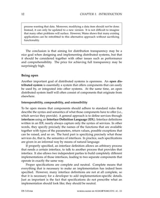 12 CHAPTER 1. INTRODUCTION
process wanting that data. Moreover, modifying a data item should not be done.
Instead, it can only be updated to a new version. It is not difficult to imagine
that many other problems will surface. However, Wams shows that many existing
applications can be retrofitted to this alternative approach without sacrificing
functionality.
The conclusion is that aiming for distribution transparency may be a
nice goal when designing and implementing distributed systems, but that
it should be considered together with other issues such as performance
and comprehensibility. The price for achieving full transparency may be
surprisingly high.
Being open
Another important goal of distributed systems is openness. An open dis-
tributed system is essentially a system that offers components that can easily
be used by, or integrated into other systems. At the same time, an open
distributed system itself will often consist of components that originate from
elsewhere.
Interoperability, composability, and extensibility
To be open means that components should adhere to standard rules that
describe the syntax and semantics of what those components have to offer (i.e.,
which service they provide). A general approach is to define services through
interfaces using an Interface Definition Language (IDL). Interface definitions
written in an IDL nearly always capture only the syntax of services. In other
words, they specify precisely the names of the functions that are available
together with types of the parameters, return values, possible exceptions that
can be raised, and so on. The hard part is specifying precisely what those
services do, that is, the semantics of interfaces. In practice, such specifications
are given in an informal way by means of natural language.
If properly specified, an interface definition allows an arbitrary process
that needs a certain interface, to talk to another process that provides that
interface. It also allows two independent parties to build completely different
implementations of those interfaces, leading to two separate components that
operate in exactly the same way.
Proper specifications are complete and neutral. Complete means that
everything that is necessary to make an implementation has indeed been
specified. However, many interface definitions are not at all complete, so
that it is necessary for a developer to add implementation-specific details.
Just as important is the fact that specifications do not prescribe what an
implementation should look like; they should be neutral.
DS 3.01pre downloaded by HUSNI@TRUNOJOYO.AC.ID
12 CHAPTER 1. INTRODUCTION
process wanting that data. Moreover, modifying a data item should not be done.
Instead, it can only be updated to a new version. It is not difficult to imagine
that many other problems will surface. However, Wams shows that many existing
applications can be retrofitted to this alternative approach without sacrificing
functionality.
The conclusion is that aiming for distribution transparency may be a
nice goal when designing and implementing distributed systems, but that
it should be considered together with other issues such as performance
and comprehensibility. The price for achieving full transparency may be
surprisingly high.
Being open
Another important goal of distributed systems is openness. An open dis-
tributed system is essentially a system that offers components that can easily
be used by, or integrated into other systems. At the same time, an open
distributed system itself will often consist of components that originate from
elsewhere.
Interoperability, composability, and extensibility
To be open means that components should adhere to standard rules that
describe the syntax and semantics of what those components have to offer (i.e.,
which service they provide). A general approach is to define services through
interfaces using an Interface Definition Language (IDL). Interface definitions
written in an IDL nearly always capture only the syntax of services. In other
words, they specify precisely the names of the functions that are available
together with types of the parameters, return values, possible exceptions that
can be raised, and so on. The hard part is specifying precisely what those
services do, that is, the semantics of interfaces. In practice, such specifications
are given in an informal way by means of natural language.
If properly specified, an interface definition allows an arbitrary process
that needs a certain interface, to talk to another process that provides that
interface. It also allows two independent parties to build completely different
implementations of those interfaces, leading to two separate components that
operate in exactly the same way.
Proper specifications are complete and neutral. Complete means that
everything that is necessary to make an implementation has indeed been
specified. However, many interface definitions are not at all complete, so
that it is necessary for a developer to add implementation-specific details.
Just as important is the fact that specifications do not prescribe what an
implementation should look like; they should be neutral.
DS 3.01pre downloaded by HUSNI@TRUNOJOYO.AC.ID
 