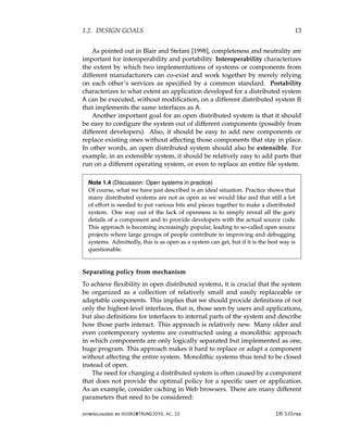 1.2. DESIGN GOALS 13
As pointed out in Blair and Stefani [1998], completeness and neutrality are
important for interoperability and portability. Interoperability characterizes
the extent by which two implementations of systems or components from
different manufacturers can co-exist and work together by merely relying
on each other’s services as specified by a common standard. Portability
characterizes to what extent an application developed for a distributed system
A can be executed, without modification, on a different distributed system B
that implements the same interfaces as A.
Another important goal for an open distributed system is that it should
be easy to configure the system out of different components (possibly from
different developers). Also, it should be easy to add new components or
replace existing ones without affecting those components that stay in place.
In other words, an open distributed system should also be extensible. For
example, in an extensible system, it should be relatively easy to add parts that
run on a different operating system, or even to replace an entire file system.
Note 1.4 (Discussion: Open systems in practice)
Of course, what we have just described is an ideal situation. Practice shows that
many distributed systems are not as open as we would like and that still a lot
of effort is needed to put various bits and pieces together to make a distributed
system. One way out of the lack of openness is to simply reveal all the gory
details of a component and to provide developers with the actual source code.
This approach is becoming increasingly popular, leading to so-called open source
projects where large groups of people contribute to improving and debugging
systems. Admittedly, this is as open as a system can get, but if it is the best way is
questionable.
Separating policy from mechanism
To achieve flexibility in open distributed systems, it is crucial that the system
be organized as a collection of relatively small and easily replaceable or
adaptable components. This implies that we should provide definitions of not
only the highest-level interfaces, that is, those seen by users and applications,
but also definitions for interfaces to internal parts of the system and describe
how those parts interact. This approach is relatively new. Many older and
even contemporary systems are constructed using a monolithic approach
in which components are only logically separated but implemented as one,
huge program. This approach makes it hard to replace or adapt a component
without affecting the entire system. Monolithic systems thus tend to be closed
instead of open.
The need for changing a distributed system is often caused by a component
that does not provide the optimal policy for a specific user or application.
As an example, consider caching in Web browsers. There are many different
parameters that need to be considered:
downloaded by HUSNI@TRUNOJOYO.AC.ID DS 3.01pre
1.2. DESIGN GOALS 13
As pointed out in Blair and Stefani [1998], completeness and neutrality are
important for interoperability and portability. Interoperability characterizes
the extent by which two implementations of systems or components from
different manufacturers can co-exist and work together by merely relying
on each other’s services as specified by a common standard. Portability
characterizes to what extent an application developed for a distributed system
A can be executed, without modification, on a different distributed system B
that implements the same interfaces as A.
Another important goal for an open distributed system is that it should
be easy to configure the system out of different components (possibly from
different developers). Also, it should be easy to add new components or
replace existing ones without affecting those components that stay in place.
In other words, an open distributed system should also be extensible. For
example, in an extensible system, it should be relatively easy to add parts that
run on a different operating system, or even to replace an entire file system.
Note 1.4 (Discussion: Open systems in practice)
Of course, what we have just described is an ideal situation. Practice shows that
many distributed systems are not as open as we would like and that still a lot
of effort is needed to put various bits and pieces together to make a distributed
system. One way out of the lack of openness is to simply reveal all the gory
details of a component and to provide developers with the actual source code.
This approach is becoming increasingly popular, leading to so-called open source
projects where large groups of people contribute to improving and debugging
systems. Admittedly, this is as open as a system can get, but if it is the best way is
questionable.
Separating policy from mechanism
To achieve flexibility in open distributed systems, it is crucial that the system
be organized as a collection of relatively small and easily replaceable or
adaptable components. This implies that we should provide definitions of not
only the highest-level interfaces, that is, those seen by users and applications,
but also definitions for interfaces to internal parts of the system and describe
how those parts interact. This approach is relatively new. Many older and
even contemporary systems are constructed using a monolithic approach
in which components are only logically separated but implemented as one,
huge program. This approach makes it hard to replace or adapt a component
without affecting the entire system. Monolithic systems thus tend to be closed
instead of open.
The need for changing a distributed system is often caused by a component
that does not provide the optimal policy for a specific user or application.
As an example, consider caching in Web browsers. There are many different
parameters that need to be considered:
downloaded by HUSNI@TRUNOJOYO.AC.ID DS 3.01pre
 