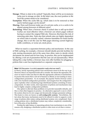 14 CHAPTER 1. INTRODUCTION
Storage: Where is data to be cached? Typically, there will be an in-memory
cache next to storage on disk. In the latter case, the exact position in the
local file system needs to be considered.
Exemption: When the cache fills up, which data is to be removed so that
newly fetched pages can be stored?
Sharing: Does each browser make use of a private cache, or is a cache to be
shared among browsers of different users?
Refreshing: When does a browser check if cached data is still up-to-date?
Caches are most effective when a browser can return pages without
having to contact the original Web site. However, this bears the risk of
returning stale data. Note also that refresh rates are highly dependent
on which data is actually cached: whereas timetables for trains hardly
change, this is not the case for Web pages showing current highway-
traffic conditions, or worse yet, stock prices.
What we need is a separation between policy and mechanism. In the case
of Web caching, for example, a browser should ideally provide facilities for
only storing documents and at the same time allow users to decide which
documents are stored and for how long. In practice, this can be implemented
by offering a rich set of parameters that the user can set (dynamically). When
taking this a step further, a browser may even offer facilities for plugging in
policies that a user has implemented as a separate component.
Note 1.5 (Discussion: Is a strict separation really what we need?)
In theory, strictly separating policies from mechanisms seems to be the way to go.
However, there is an important trade-off to consider: the stricter the separation, the
more we need to make sure that we offer the appropriate collection of mechanisms.
In practice this means that a rich set of features is offered, in turn leading to many
configuration parameters. As an example, the popular Firefox browser comes
with a few hundred configuration parameters. Just imagine how the configuration
space explodes when considering large distributed systems consisting of many
components. In other words, strict separation of policies and mechanisms may
lead to highly complex configuration problems.
One option to alleviate these problems is to provide reasonable defaults, and
this is what often happens in practice. An alternative approach is one in which
the system observes its own usage and dynamically changes parameter settings.
This leads to what are known as self-configurable systems. Nevertheless, the
fact alone that many mechanisms need to be offered in order to support a wide
range of policies often makes coding distributed systems very complicated. Hard
coding policies into a distributed system may reduce complexity considerably,
but at the price of less flexibility.
Finding the right balance in separating policies from mechanisms is one of the
reasons why designing a distributed system is often more an art than a science.
DS 3.01pre downloaded by HUSNI@TRUNOJOYO.AC.ID
14 CHAPTER 1. INTRODUCTION
Storage: Where is data to be cached? Typically, there will be an in-memory
cache next to storage on disk. In the latter case, the exact position in the
local file system needs to be considered.
Exemption: When the cache fills up, which data is to be removed so that
newly fetched pages can be stored?
Sharing: Does each browser make use of a private cache, or is a cache to be
shared among browsers of different users?
Refreshing: When does a browser check if cached data is still up-to-date?
Caches are most effective when a browser can return pages without
having to contact the original Web site. However, this bears the risk of
returning stale data. Note also that refresh rates are highly dependent
on which data is actually cached: whereas timetables for trains hardly
change, this is not the case for Web pages showing current highway-
traffic conditions, or worse yet, stock prices.
What we need is a separation between policy and mechanism. In the case
of Web caching, for example, a browser should ideally provide facilities for
only storing documents and at the same time allow users to decide which
documents are stored and for how long. In practice, this can be implemented
by offering a rich set of parameters that the user can set (dynamically). When
taking this a step further, a browser may even offer facilities for plugging in
policies that a user has implemented as a separate component.
Note 1.5 (Discussion: Is a strict separation really what we need?)
In theory, strictly separating policies from mechanisms seems to be the way to go.
However, there is an important trade-off to consider: the stricter the separation, the
more we need to make sure that we offer the appropriate collection of mechanisms.
In practice this means that a rich set of features is offered, in turn leading to many
configuration parameters. As an example, the popular Firefox browser comes
with a few hundred configuration parameters. Just imagine how the configuration
space explodes when considering large distributed systems consisting of many
components. In other words, strict separation of policies and mechanisms may
lead to highly complex configuration problems.
One option to alleviate these problems is to provide reasonable defaults, and
this is what often happens in practice. An alternative approach is one in which
the system observes its own usage and dynamically changes parameter settings.
This leads to what are known as self-configurable systems. Nevertheless, the
fact alone that many mechanisms need to be offered in order to support a wide
range of policies often makes coding distributed systems very complicated. Hard
coding policies into a distributed system may reduce complexity considerably,
but at the price of less flexibility.
Finding the right balance in separating policies from mechanisms is one of the
reasons why designing a distributed system is often more an art than a science.
DS 3.01pre downloaded by HUSNI@TRUNOJOYO.AC.ID
 
