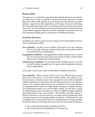 1.2. DESIGN GOALS 15
Being scalable
For many of us, worldwide connectivity through the Internet is as common
as being able to send a postcard to anyone anywhere around the world.
Moreover, where until recently we were used to having relatively powerful
desktop computers for office applications and storage, we are now witnessing
that such applications and services are being placed in what has been coined
“the cloud,” in turn leading to an increase of much smaller networked devices
such as tablet computers. With this in mind, scalability has become one of the
most important design goals for developers of distributed systems.
Scalability dimensions
Scalability of a system can be measured along at least three different dimen-
sions (see [Neuman, 1994]):
Size scalability: A system can be scalable with respect to its size, meaning
that we can easily add more users and resources to the system without
any noticeable loss of performance.
Geographical scalability: A geographically scalable system is one in which
the users and resources may lie far apart, but the fact that communication
delays may be significant is hardly noticed.
Administrative scalability: An administratively scalable system is one that
can still be easily managed even if it spans many independent adminis-
trative organizations.
Let us take a closer look at each of these three scalability dimensions.
Size scalability. When a system needs to scale, very different types of prob-
lems need to be solved. Let us first consider scaling with respect to size.
If more users or resources need to be supported, we are often confronted
with the limitations of centralized services, although often for very different
reasons. For example, many services are centralized in the sense that they
are implemented by means of a single server running on a specific machine
in the distributed system. In a more modern setting, we may have a group
of collaborating servers co-located on a cluster of tightly coupled machines
physically placed at the same location. The problem with this scheme is
obvious: the server, or group of servers, can simply become a bottleneck when
it needs to process an increasing number of requests. To illustrate how this
can happen, let us assume that a service is implemented on a single machine.
In that case there are essentially three root causes for becoming a bottleneck:
• The computational capacity, limited by the CPUs
• The storage capacity, including the I/O transfer rate
downloaded by HUSNI@TRUNOJOYO.AC.ID DS 3.01pre
1.2. DESIGN GOALS 15
Being scalable
For many of us, worldwide connectivity through the Internet is as common
as being able to send a postcard to anyone anywhere around the world.
Moreover, where until recently we were used to having relatively powerful
desktop computers for office applications and storage, we are now witnessing
that such applications and services are being placed in what has been coined
“the cloud,” in turn leading to an increase of much smaller networked devices
such as tablet computers. With this in mind, scalability has become one of the
most important design goals for developers of distributed systems.
Scalability dimensions
Scalability of a system can be measured along at least three different dimen-
sions (see [Neuman, 1994]):
Size scalability: A system can be scalable with respect to its size, meaning
that we can easily add more users and resources to the system without
any noticeable loss of performance.
Geographical scalability: A geographically scalable system is one in which
the users and resources may lie far apart, but the fact that communication
delays may be significant is hardly noticed.
Administrative scalability: An administratively scalable system is one that
can still be easily managed even if it spans many independent adminis-
trative organizations.
Let us take a closer look at each of these three scalability dimensions.
Size scalability. When a system needs to scale, very different types of prob-
lems need to be solved. Let us first consider scaling with respect to size.
If more users or resources need to be supported, we are often confronted
with the limitations of centralized services, although often for very different
reasons. For example, many services are centralized in the sense that they
are implemented by means of a single server running on a specific machine
in the distributed system. In a more modern setting, we may have a group
of collaborating servers co-located on a cluster of tightly coupled machines
physically placed at the same location. The problem with this scheme is
obvious: the server, or group of servers, can simply become a bottleneck when
it needs to process an increasing number of requests. To illustrate how this
can happen, let us assume that a service is implemented on a single machine.
In that case there are essentially three root causes for becoming a bottleneck:
• The computational capacity, limited by the CPUs
• The storage capacity, including the I/O transfer rate
downloaded by HUSNI@TRUNOJOYO.AC.ID DS 3.01pre
 