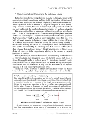 16 CHAPTER 1. INTRODUCTION
• The network between the user and the centralized service
Let us first consider the computational capacity. Just imagine a service for
computing optimal routes taking real-time traffic information into account. It
is not difficult to imagine that this may be primarily a compute-bound service
requiring several (tens of) seconds to complete a request. If there is only a
single machine available, then even a modern high-end system will eventually
run into problems if the number of requests increases beyond a certain point.
Likewise, but for different reasons, we will run into problems when having
a service that is mainly I/O bound. A typical example is a poorly designed
centralized search engine. The problem with content-based search queries is
that we essentially need to match a query against an entire data set. Even
with advanced indexing techniques, we may still face the problem of having
to process a huge amount of data exceeding the main-memory capacity of
the machine running the service. As a consequence, much of the processing
time will be determined by the relatively slow disk accesses and transfer of
data between disk and main memory. Simply adding more or higher-speed
disks will prove not to be a sustainable solution as the number of requests
continues to increase.
Finally, the network between the user and the service may also be the cause
of poor scalability. Just imagine a video-on-demand service that needs to
stream high-quality video to multiple users. A video stream can easily require
a bandwidth of 8 to 10 Mbps, meaning that if a service sets up point-to-point
connections with its customers, it may soon hit the limits of the network
capacity of its own outgoing transmission lines.
There are several solutions to attack size scalability which we discuss
below after having looked into geographical and administrative scalability.
Note 1.6 (Advanced: Analyzing service capacity)
Size scalability problems for centralized services can be formally analyzed using
queuing theory and making a few simplifying assumptions. At a conceptual level,
a centralized service can be modeled as the simple queuing system shown in
Figure 1.3: requests are submitted to the service where they are queued until
further notice. As soon as the process can handle a next request, it fetches it from
the queue, does its work, and produces a response. We largely follow Menasce
and Almeida [2002] in explaining the performance of a centralized service.
Figure 1.3: A simple model of a service as a queuing system.
In many cases, we may assume that the queue has an infinite capacity, meaning
that there is no restriction on the number of requests that can be accepted for
DS 3.01pre downloaded by HUSNI@TRUNOJOYO.AC.ID
16 CHAPTER 1. INTRODUCTION
• The network between the user and the centralized service
Let us first consider the computational capacity. Just imagine a service for
computing optimal routes taking real-time traffic information into account. It
is not difficult to imagine that this may be primarily a compute-bound service
requiring several (tens of) seconds to complete a request. If there is only a
single machine available, then even a modern high-end system will eventually
run into problems if the number of requests increases beyond a certain point.
Likewise, but for different reasons, we will run into problems when having
a service that is mainly I/O bound. A typical example is a poorly designed
centralized search engine. The problem with content-based search queries is
that we essentially need to match a query against an entire data set. Even
with advanced indexing techniques, we may still face the problem of having
to process a huge amount of data exceeding the main-memory capacity of
the machine running the service. As a consequence, much of the processing
time will be determined by the relatively slow disk accesses and transfer of
data between disk and main memory. Simply adding more or higher-speed
disks will prove not to be a sustainable solution as the number of requests
continues to increase.
Finally, the network between the user and the service may also be the cause
of poor scalability. Just imagine a video-on-demand service that needs to
stream high-quality video to multiple users. A video stream can easily require
a bandwidth of 8 to 10 Mbps, meaning that if a service sets up point-to-point
connections with its customers, it may soon hit the limits of the network
capacity of its own outgoing transmission lines.
There are several solutions to attack size scalability which we discuss
below after having looked into geographical and administrative scalability.
Note 1.6 (Advanced: Analyzing service capacity)
Size scalability problems for centralized services can be formally analyzed using
queuing theory and making a few simplifying assumptions. At a conceptual level,
a centralized service can be modeled as the simple queuing system shown in
Figure 1.3: requests are submitted to the service where they are queued until
further notice. As soon as the process can handle a next request, it fetches it from
the queue, does its work, and produces a response. We largely follow Menasce
and Almeida [2002] in explaining the performance of a centralized service.
Figure 1.3: A simple model of a service as a queuing system.
In many cases, we may assume that the queue has an infinite capacity, meaning
that there is no restriction on the number of requests that can be accepted for
DS 3.01pre downloaded by HUSNI@TRUNOJOYO.AC.ID
 