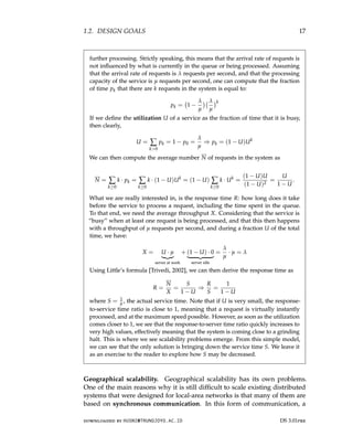 1.2. DESIGN GOALS 17
further processing. Strictly speaking, this means that the arrival rate of requests is
not influenced by what is currently in the queue or being processed. Assuming
that the arrival rate of requests is λ requests per second, and that the processing
capacity of the service is µ requests per second, one can compute that the fraction
of time pk that there are k requests in the system is equal to:
pk = 1 −
λ
µ
 λ
µ
k
If we define the utilization U of a service as the fraction of time that it is busy,
then clearly,
U = ∑
k0
pk = 1 − p0 =
λ
µ
⇒ pk = (1 − U)Uk
We can then compute the average number N of requests in the system as
N = ∑
k≥0
k · pk = ∑
k≥0
k · (1 − U)Uk
= (1 − U) ∑
k≥0
k · Uk
=
(1 − U)U
(1 − U)2
=
U
1 − U
.
What we are really interested in, is the response time R: how long does it take
before the service to process a request, including the time spent in the queue.
To that end, we need the average throughput X. Considering that the service is
“busy” when at least one request is being processed, and that this then happens
with a throughput of µ requests per second, and during a fraction U of the total
time, we have:
X = U · µ
|{z}
server at work
+ (1 − U) · 0
| {z }
server idle
=
λ
µ
· µ = λ
Using Little’s formula [Trivedi, 2002], we can then derive the response time as
R =
N
X
=
S
1 − U
⇒
R
S
=
1
1 − U
where S = 1
µ , the actual service time. Note that if U is very small, the response-
to-service time ratio is close to 1, meaning that a request is virtually instantly
processed, and at the maximum speed possible. However, as soon as the utilization
comes closer to 1, we see that the response-to-server time ratio quickly increases to
very high values, effectively meaning that the system is coming close to a grinding
halt. This is where we see scalability problems emerge. From this simple model,
we can see that the only solution is bringing down the service time S. We leave it
as an exercise to the reader to explore how S may be decreased.
Geographical scalability. Geographical scalability has its own problems.
One of the main reasons why it is still difficult to scale existing distributed
systems that were designed for local-area networks is that many of them are
based on synchronous communication. In this form of communication, a
downloaded by HUSNI@TRUNOJOYO.AC.ID DS 3.01pre
1.2. DESIGN GOALS 17
further processing. Strictly speaking, this means that the arrival rate of requests is
not influenced by what is currently in the queue or being processed. Assuming
that the arrival rate of requests is λ requests per second, and that the processing
capacity of the service is µ requests per second, one can compute that the fraction
of time pk that there are k requests in the system is equal to:
pk = 1 −
λ
µ
 λ
µ
k
If we define the utilization U of a service as the fraction of time that it is busy,
then clearly,
U = ∑
k0
pk = 1 − p0 =
λ
µ
⇒ pk = (1 − U)Uk
We can then compute the average number N of requests in the system as
N = ∑
k≥0
k · pk = ∑
k≥0
k · (1 − U)Uk
= (1 − U) ∑
k≥0
k · Uk
=
(1 − U)U
(1 − U)2
=
U
1 − U
.
What we are really interested in, is the response time R: how long does it take
before the service to process a request, including the time spent in the queue.
To that end, we need the average throughput X. Considering that the service is
“busy” when at least one request is being processed, and that this then happens
with a throughput of µ requests per second, and during a fraction U of the total
time, we have:
X = U · µ
|{z}
server at work
+ (1 − U) · 0
| {z }
server idle
=
λ
µ
· µ = λ
Using Little’s formula [Trivedi, 2002], we can then derive the response time as
R =
N
X
=
S
1 − U
⇒
R
S
=
1
1 − U
where S = 1
µ , the actual service time. Note that if U is very small, the response-
to-service time ratio is close to 1, meaning that a request is virtually instantly
processed, and at the maximum speed possible. However, as soon as the utilization
comes closer to 1, we see that the response-to-server time ratio quickly increases to
very high values, effectively meaning that the system is coming close to a grinding
halt. This is where we see scalability problems emerge. From this simple model,
we can see that the only solution is bringing down the service time S. We leave it
as an exercise to the reader to explore how S may be decreased.
Geographical scalability. Geographical scalability has its own problems.
One of the main reasons why it is still difficult to scale existing distributed
systems that were designed for local-area networks is that many of them are
based on synchronous communication. In this form of communication, a
downloaded by HUSNI@TRUNOJOYO.AC.ID DS 3.01pre
 