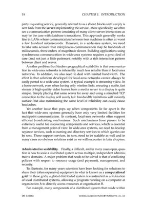 18 CHAPTER 1. INTRODUCTION
party requesting service, generally referred to as a client, blocks until a reply is
sent back from the server implementing the service. More specifically, we often
see a communication pattern consisting of many client-server interactions as
may be the case with database transactions. This approach generally works
fine in LANs where communication between two machines is often at worst
a few hundred microseconds. However, in a wide-area system, we need
to take into account that interprocess communication may be hundreds of
milliseconds, three orders of magnitude slower. Building applications using
synchronous communication in wide-area systems requires a great deal of
care (and not just a little patience), notably with a rich interaction pattern
between client and server.
Another problem that hinders geographical scalability is that communica-
tion in wide-area networks is inherently much less reliable than in local-area
networks. In addition, we also need to deal with limited bandwidth. The
effect is that solutions developed for local-area networks cannot always be
easily ported to a wide-area system. A typical example is streaming video. In
a home network, even when having only wireless links, ensuring a stable, fast
stream of high-quality video frames from a media server to a display is quite
simple. Simply placing that same server far away and using a standard TCP
connection to the display will surely fail: bandwidth limitations will instantly
surface, but also maintaining the same level of reliability can easily cause
headaches.
Yet another issue that pops up when components lie far apart is the
fact that wide-area systems generally have only very limited facilities for
multipoint communication. In contrast, local-area networks often support
efficient broadcasting mechanisms. Such mechanisms have proven to be
extremely useful for discovering components and services, which is essential
from a management point of view. In wide-area systems, we need to develop
separate services, such as naming and directory services to which queries can
be sent. These support services, in turn, need to be scalable as well and in
many cases no obvious solutions exist as we will encounter in later chapters.
Administrative scalability. Finally, a difficult, and in many cases open, ques-
tion is how to scale a distributed system across multiple, independent adminis-
trative domains. A major problem that needs to be solved is that of conflicting
policies with respect to resource usage (and payment), management, and
security.
To illustrate, for many years scientists have been looking for solutions to
share their (often expensive) equipment in what is known as a computational
grid. In these grids, a global distributed system is constructed as a federation
of local distributed systems, allowing a program running on a computer at
organization A to directly access resources at organization B.
For example, many components of a distributed system that reside within
DS 3.01pre downloaded by HUSNI@TRUNOJOYO.AC.ID
18 CHAPTER 1. INTRODUCTION
party requesting service, generally referred to as a client, blocks until a reply is
sent back from the server implementing the service. More specifically, we often
see a communication pattern consisting of many client-server interactions as
may be the case with database transactions. This approach generally works
fine in LANs where communication between two machines is often at worst
a few hundred microseconds. However, in a wide-area system, we need
to take into account that interprocess communication may be hundreds of
milliseconds, three orders of magnitude slower. Building applications using
synchronous communication in wide-area systems requires a great deal of
care (and not just a little patience), notably with a rich interaction pattern
between client and server.
Another problem that hinders geographical scalability is that communica-
tion in wide-area networks is inherently much less reliable than in local-area
networks. In addition, we also need to deal with limited bandwidth. The
effect is that solutions developed for local-area networks cannot always be
easily ported to a wide-area system. A typical example is streaming video. In
a home network, even when having only wireless links, ensuring a stable, fast
stream of high-quality video frames from a media server to a display is quite
simple. Simply placing that same server far away and using a standard TCP
connection to the display will surely fail: bandwidth limitations will instantly
surface, but also maintaining the same level of reliability can easily cause
headaches.
Yet another issue that pops up when components lie far apart is the
fact that wide-area systems generally have only very limited facilities for
multipoint communication. In contrast, local-area networks often support
efficient broadcasting mechanisms. Such mechanisms have proven to be
extremely useful for discovering components and services, which is essential
from a management point of view. In wide-area systems, we need to develop
separate services, such as naming and directory services to which queries can
be sent. These support services, in turn, need to be scalable as well and in
many cases no obvious solutions exist as we will encounter in later chapters.
Administrative scalability. Finally, a difficult, and in many cases open, ques-
tion is how to scale a distributed system across multiple, independent adminis-
trative domains. A major problem that needs to be solved is that of conflicting
policies with respect to resource usage (and payment), management, and
security.
To illustrate, for many years scientists have been looking for solutions to
share their (often expensive) equipment in what is known as a computational
grid. In these grids, a global distributed system is constructed as a federation
of local distributed systems, allowing a program running on a computer at
organization A to directly access resources at organization B.
For example, many components of a distributed system that reside within
DS 3.01pre downloaded by HUSNI@TRUNOJOYO.AC.ID
 