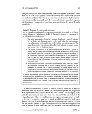 1.2. DESIGN GOALS 19
a single domain can often be trusted by users that operate within that same
domain. In such cases, system administration may have tested and certified
applications, and may have taken special measures to ensure that such com-
ponents cannot be tampered with. In essence, the users trust their system
administrators. However, this trust does not expand naturally across domain
boundaries.
Note 1.7 (Example: A modern radio telescope)
As an example, consider developing a modern radio telescope, such as the Pierre
Auger Observatory [Abraham et al., 2004]. The final system can be considered as
a federated distributed system:
• The radio telescope itself may be a wireless distributed system developed
as a grid of a few thousand sensor nodes, each collecting radio signals
and collaborating with neighboring nodes to filter out relevant events. The
nodes dynamically maintain a sink tree by which selected events are routed
to a central point for further analysis.
• The central point needs to be a reasonably powerful system, capable of
storing and processing the events sent to it by the sensor nodes. This system
is necessarily placed in proximity of the sensor nodes, but is otherwise to
be considered to operate independently. Depending on its functionality, it
may operate as a small local distributed system. In particular, it stores all
recorded events and offers access to remote systems owned by partners in
the consortium.
• Most partners have local distributed systems (often in the form of a cluster
of computers) that they use to further process the data collected by the
telescope. In this case, the local systems directly access the central point at
the telescope using a standard communication protocol. Naturally, many
results produced within the consortium are made available to each partner.
It is thus seen that the complete system will cross boundaries of several adminis-
trative domains, and that special measures are needed to ensure that data that
is supposed to be accessible only to (specific) consortium partners cannot be
disclosed to unauthorized parties. How to achieve administrative scalability is
not obvious.
If a distributed system expands to another domain, two types of security
measures need to be taken. First, the distributed system has to protect
itself against malicious attacks from the new domain. For example, users
from the new domain may have only read access to the file system in its
original domain. Likewise, facilities such as expensive image setters or high-
performance computers may not be made available to unauthorized users.
Second, the new domain has to protect itself against malicious attacks from
the distributed system. A typical example is that of downloading programs
such as applets in Web browsers. Basically, the new domain does not know
downloaded by HUSNI@TRUNOJOYO.AC.ID DS 3.01pre
1.2. DESIGN GOALS 19
a single domain can often be trusted by users that operate within that same
domain. In such cases, system administration may have tested and certified
applications, and may have taken special measures to ensure that such com-
ponents cannot be tampered with. In essence, the users trust their system
administrators. However, this trust does not expand naturally across domain
boundaries.
Note 1.7 (Example: A modern radio telescope)
As an example, consider developing a modern radio telescope, such as the Pierre
Auger Observatory [Abraham et al., 2004]. The final system can be considered as
a federated distributed system:
• The radio telescope itself may be a wireless distributed system developed
as a grid of a few thousand sensor nodes, each collecting radio signals
and collaborating with neighboring nodes to filter out relevant events. The
nodes dynamically maintain a sink tree by which selected events are routed
to a central point for further analysis.
• The central point needs to be a reasonably powerful system, capable of
storing and processing the events sent to it by the sensor nodes. This system
is necessarily placed in proximity of the sensor nodes, but is otherwise to
be considered to operate independently. Depending on its functionality, it
may operate as a small local distributed system. In particular, it stores all
recorded events and offers access to remote systems owned by partners in
the consortium.
• Most partners have local distributed systems (often in the form of a cluster
of computers) that they use to further process the data collected by the
telescope. In this case, the local systems directly access the central point at
the telescope using a standard communication protocol. Naturally, many
results produced within the consortium are made available to each partner.
It is thus seen that the complete system will cross boundaries of several adminis-
trative domains, and that special measures are needed to ensure that data that
is supposed to be accessible only to (specific) consortium partners cannot be
disclosed to unauthorized parties. How to achieve administrative scalability is
not obvious.
If a distributed system expands to another domain, two types of security
measures need to be taken. First, the distributed system has to protect
itself against malicious attacks from the new domain. For example, users
from the new domain may have only read access to the file system in its
original domain. Likewise, facilities such as expensive image setters or high-
performance computers may not be made available to unauthorized users.
Second, the new domain has to protect itself against malicious attacks from
the distributed system. A typical example is that of downloading programs
such as applets in Web browsers. Basically, the new domain does not know
downloaded by HUSNI@TRUNOJOYO.AC.ID DS 3.01pre
 