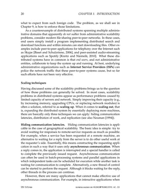 20 CHAPTER 1. INTRODUCTION
what to expect from such foreign code. The problem, as we shall see in
Chapter 9, is how to enforce those limitations.
As a counterexample of distributed systems spanning multiple adminis-
trative domains that apparently do not suffer from administrative scalability
problems, consider modern file-sharing peer-to-peer networks. In these cases,
end users simply install a program implementing distributed search and
download functions and within minutes can start downloading files. Other ex-
amples include peer-to-peer applications for telephony over the Internet such
as Skype [Baset and Schulzrinne, 2006], and peer-assisted audio-streaming
applications such as Spotify [Kreitz and Niemelä, 2010]. What these dis-
tributed systems have in common is that end users, and not administrative
entities, collaborate to keep the system up and running. At best, underlying
administrative organizations such as Internet Service Providers (ISPs) can
police the network traffic that these peer-to-peer systems cause, but so far
such efforts have not been very effective.
Scaling techniques
Having discussed some of the scalability problems brings us to the question
of how those problems can generally be solved. In most cases, scalability
problems in distributed systems appear as performance problems caused by
limited capacity of servers and network. Simply improving their capacity (e.g.,
by increasing memory, upgrading CPUs, or replacing network modules) is
often a solution, referred to as scaling up. When it comes to scaling out, that
is, expanding the distributed system by essentially deploying more machines,
there are basically only three techniques we can apply: hiding communication
latencies, distribution of work, and replication (see also Neuman [1994]).
Hiding communication latencies. Hiding communication latencies is appli-
cable in the case of geographical scalability. The basic idea is simple: try to
avoid waiting for responses to remote-service requests as much as possible.
For example, when a service has been requested at a remote machine, an
alternative to waiting for a reply from the server is to do other useful work at
the requester’s side. Essentially, this means constructing the requesting appli-
cation in such a way that it uses only asynchronous communication. When
a reply comes in, the application is interrupted and a special handler is called
to complete the previously issued request. Asynchronous communication
can often be used in batch-processing systems and parallel applications in
which independent tasks can be scheduled for execution while another task is
waiting for communication to complete. Alternatively, a new thread of control
can be started to perform the request. Although it blocks waiting for the reply,
other threads in the process can continue.
However, there are many applications that cannot make effective use of
asynchronous communication. For example, in interactive applications when
DS 3.01pre downloaded by HUSNI@TRUNOJOYO.AC.ID
20 CHAPTER 1. INTRODUCTION
what to expect from such foreign code. The problem, as we shall see in
Chapter 9, is how to enforce those limitations.
As a counterexample of distributed systems spanning multiple adminis-
trative domains that apparently do not suffer from administrative scalability
problems, consider modern file-sharing peer-to-peer networks. In these cases,
end users simply install a program implementing distributed search and
download functions and within minutes can start downloading files. Other ex-
amples include peer-to-peer applications for telephony over the Internet such
as Skype [Baset and Schulzrinne, 2006], and peer-assisted audio-streaming
applications such as Spotify [Kreitz and Niemelä, 2010]. What these dis-
tributed systems have in common is that end users, and not administrative
entities, collaborate to keep the system up and running. At best, underlying
administrative organizations such as Internet Service Providers (ISPs) can
police the network traffic that these peer-to-peer systems cause, but so far
such efforts have not been very effective.
Scaling techniques
Having discussed some of the scalability problems brings us to the question
of how those problems can generally be solved. In most cases, scalability
problems in distributed systems appear as performance problems caused by
limited capacity of servers and network. Simply improving their capacity (e.g.,
by increasing memory, upgrading CPUs, or replacing network modules) is
often a solution, referred to as scaling up. When it comes to scaling out, that
is, expanding the distributed system by essentially deploying more machines,
there are basically only three techniques we can apply: hiding communication
latencies, distribution of work, and replication (see also Neuman [1994]).
Hiding communication latencies. Hiding communication latencies is appli-
cable in the case of geographical scalability. The basic idea is simple: try to
avoid waiting for responses to remote-service requests as much as possible.
For example, when a service has been requested at a remote machine, an
alternative to waiting for a reply from the server is to do other useful work at
the requester’s side. Essentially, this means constructing the requesting appli-
cation in such a way that it uses only asynchronous communication. When
a reply comes in, the application is interrupted and a special handler is called
to complete the previously issued request. Asynchronous communication
can often be used in batch-processing systems and parallel applications in
which independent tasks can be scheduled for execution while another task is
waiting for communication to complete. Alternatively, a new thread of control
can be started to perform the request. Although it blocks waiting for the reply,
other threads in the process can continue.
However, there are many applications that cannot make effective use of
asynchronous communication. For example, in interactive applications when
DS 3.01pre downloaded by HUSNI@TRUNOJOYO.AC.ID
 