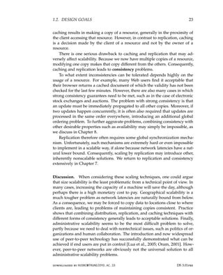 1.2. DESIGN GOALS 23
caching results in making a copy of a resource, generally in the proximity of
the client accessing that resource. However, in contrast to replication, caching
is a decision made by the client of a resource and not by the owner of a
resource.
There is one serious drawback to caching and replication that may ad-
versely affect scalability. Because we now have multiple copies of a resource,
modifying one copy makes that copy different from the others. Consequently,
caching and replication leads to consistency problems.
To what extent inconsistencies can be tolerated depends highly on the
usage of a resource. For example, many Web users find it acceptable that
their browser returns a cached document of which the validity has not been
checked for the last few minutes. However, there are also many cases in which
strong consistency guarantees need to be met, such as in the case of electronic
stock exchanges and auctions. The problem with strong consistency is that
an update must be immediately propagated to all other copies. Moreover, if
two updates happen concurrently, it is often also required that updates are
processed in the same order everywhere, introducing an additional global
ordering problem. To further aggravate problems, combining consistency with
other desirable properties such as availability may simply be impossible, as
we discuss in Chapter 8.
Replication therefore often requires some global synchronization mecha-
nism. Unfortunately, such mechanisms are extremely hard or even impossible
to implement in a scalable way, if alone because network latencies have a nat-
ural lower bound. Consequently, scaling by replication may introduce other,
inherently nonscalable solutions. We return to replication and consistency
extensively in Chapter 7.
Discussion. When considering these scaling techniques, one could argue
that size scalability is the least problematic from a technical point of view. In
many cases, increasing the capacity of a machine will save the day, although
perhaps there is a high monetary cost to pay. Geographical scalability is a
much tougher problem as network latencies are naturally bound from below.
As a consequence, we may be forced to copy data to locations close to where
clients are, leading to problems of maintaining copies consistent. Practice
shows that combining distribution, replication, and caching techniques with
different forms of consistency generally leads to acceptable solutions. Finally,
administrative scalability seems to be the most difficult problem to solve,
partly because we need to deal with nontechnical issues, such as politics of or-
ganizations and human collaboration. The introduction and now widespread
use of peer-to-peer technology has successfully demonstrated what can be
achieved if end users are put in control [Lua et al., 2005; Oram, 2001]. How-
ever, peer-to-peer networks are obviously not the universal solution to all
administrative scalability problems.
downloaded by HUSNI@TRUNOJOYO.AC.ID DS 3.01pre
1.2. DESIGN GOALS 23
caching results in making a copy of a resource, generally in the proximity of
the client accessing that resource. However, in contrast to replication, caching
is a decision made by the client of a resource and not by the owner of a
resource.
There is one serious drawback to caching and replication that may ad-
versely affect scalability. Because we now have multiple copies of a resource,
modifying one copy makes that copy different from the others. Consequently,
caching and replication leads to consistency problems.
To what extent inconsistencies can be tolerated depends highly on the
usage of a resource. For example, many Web users find it acceptable that
their browser returns a cached document of which the validity has not been
checked for the last few minutes. However, there are also many cases in which
strong consistency guarantees need to be met, such as in the case of electronic
stock exchanges and auctions. The problem with strong consistency is that
an update must be immediately propagated to all other copies. Moreover, if
two updates happen concurrently, it is often also required that updates are
processed in the same order everywhere, introducing an additional global
ordering problem. To further aggravate problems, combining consistency with
other desirable properties such as availability may simply be impossible, as
we discuss in Chapter 8.
Replication therefore often requires some global synchronization mecha-
nism. Unfortunately, such mechanisms are extremely hard or even impossible
to implement in a scalable way, if alone because network latencies have a nat-
ural lower bound. Consequently, scaling by replication may introduce other,
inherently nonscalable solutions. We return to replication and consistency
extensively in Chapter 7.
Discussion. When considering these scaling techniques, one could argue
that size scalability is the least problematic from a technical point of view. In
many cases, increasing the capacity of a machine will save the day, although
perhaps there is a high monetary cost to pay. Geographical scalability is a
much tougher problem as network latencies are naturally bound from below.
As a consequence, we may be forced to copy data to locations close to where
clients are, leading to problems of maintaining copies consistent. Practice
shows that combining distribution, replication, and caching techniques with
different forms of consistency generally leads to acceptable solutions. Finally,
administrative scalability seems to be the most difficult problem to solve,
partly because we need to deal with nontechnical issues, such as politics of or-
ganizations and human collaboration. The introduction and now widespread
use of peer-to-peer technology has successfully demonstrated what can be
achieved if end users are put in control [Lua et al., 2005; Oram, 2001]. How-
ever, peer-to-peer networks are obviously not the universal solution to all
administrative scalability problems.
downloaded by HUSNI@TRUNOJOYO.AC.ID DS 3.01pre
 