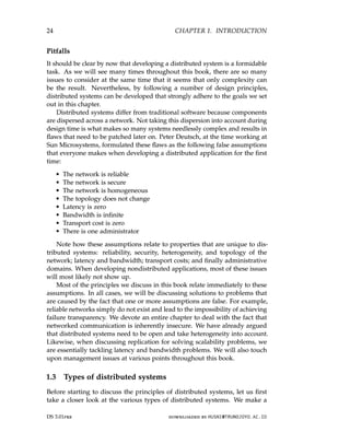 24 CHAPTER 1. INTRODUCTION
Pitfalls
It should be clear by now that developing a distributed system is a formidable
task. As we will see many times throughout this book, there are so many
issues to consider at the same time that it seems that only complexity can
be the result. Nevertheless, by following a number of design principles,
distributed systems can be developed that strongly adhere to the goals we set
out in this chapter.
Distributed systems differ from traditional software because components
are dispersed across a network. Not taking this dispersion into account during
design time is what makes so many systems needlessly complex and results in
flaws that need to be patched later on. Peter Deutsch, at the time working at
Sun Microsystems, formulated these flaws as the following false assumptions
that everyone makes when developing a distributed application for the first
time:
• The network is reliable
• The network is secure
• The network is homogeneous
• The topology does not change
• Latency is zero
• Bandwidth is infinite
• Transport cost is zero
• There is one administrator
Note how these assumptions relate to properties that are unique to dis-
tributed systems: reliability, security, heterogeneity, and topology of the
network; latency and bandwidth; transport costs; and finally administrative
domains. When developing nondistributed applications, most of these issues
will most likely not show up.
Most of the principles we discuss in this book relate immediately to these
assumptions. In all cases, we will be discussing solutions to problems that
are caused by the fact that one or more assumptions are false. For example,
reliable networks simply do not exist and lead to the impossibility of achieving
failure transparency. We devote an entire chapter to deal with the fact that
networked communication is inherently insecure. We have already argued
that distributed systems need to be open and take heterogeneity into account.
Likewise, when discussing replication for solving scalability problems, we
are essentially tackling latency and bandwidth problems. We will also touch
upon management issues at various points throughout this book.
1.3 Types of distributed systems
Before starting to discuss the principles of distributed systems, let us first
take a closer look at the various types of distributed systems. We make a
DS 3.01pre downloaded by HUSNI@TRUNOJOYO.AC.ID
24 CHAPTER 1. INTRODUCTION
Pitfalls
It should be clear by now that developing a distributed system is a formidable
task. As we will see many times throughout this book, there are so many
issues to consider at the same time that it seems that only complexity can
be the result. Nevertheless, by following a number of design principles,
distributed systems can be developed that strongly adhere to the goals we set
out in this chapter.
Distributed systems differ from traditional software because components
are dispersed across a network. Not taking this dispersion into account during
design time is what makes so many systems needlessly complex and results in
flaws that need to be patched later on. Peter Deutsch, at the time working at
Sun Microsystems, formulated these flaws as the following false assumptions
that everyone makes when developing a distributed application for the first
time:
• The network is reliable
• The network is secure
• The network is homogeneous
• The topology does not change
• Latency is zero
• Bandwidth is infinite
• Transport cost is zero
• There is one administrator
Note how these assumptions relate to properties that are unique to dis-
tributed systems: reliability, security, heterogeneity, and topology of the
network; latency and bandwidth; transport costs; and finally administrative
domains. When developing nondistributed applications, most of these issues
will most likely not show up.
Most of the principles we discuss in this book relate immediately to these
assumptions. In all cases, we will be discussing solutions to problems that
are caused by the fact that one or more assumptions are false. For example,
reliable networks simply do not exist and lead to the impossibility of achieving
failure transparency. We devote an entire chapter to deal with the fact that
networked communication is inherently insecure. We have already argued
that distributed systems need to be open and take heterogeneity into account.
Likewise, when discussing replication for solving scalability problems, we
are essentially tackling latency and bandwidth problems. We will also touch
upon management issues at various points throughout this book.
1.3 Types of distributed systems
Before starting to discuss the principles of distributed systems, let us first
take a closer look at the various types of distributed systems. We make a
DS 3.01pre downloaded by HUSNI@TRUNOJOYO.AC.ID
 