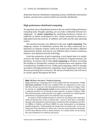 1.3. TYPES OF DISTRIBUTED SYSTEMS 25
distinction between distributed computing systems, distributed information
systems, and pervasive systems (which are naturally distributed).
High performance distributed computing
An important class of distributed systems is the one used for high-performance
computing tasks. Roughly speaking, one can make a distinction between two
subgroups. In cluster computing the underlying hardware consists of a
collection of similar workstations or PCs, closely connected by means of a
high-speed local-area network. In addition, each node runs the same operating
system.
The situation becomes very different in the case of grid computing. This
subgroup consists of distributed systems that are often constructed as a
federation of computer systems, where each system may fall under a different
administrative domain, and may be very different when it comes to hardware,
software, and deployed network technology.
From the perspective of grid computing, a next logical step is to simply
outsource the entire infrastructure that is needed for compute-intensive ap-
plications. In essence, this is what cloud computing is all about: providing
the facilities to dynamically construct an infrastructure and compose what
is needed from available services. Unlike grid computing, which is strongly
associated with high-performance computing, cloud computing is much more
than just providing lots of resources. We discuss it briefly here, but will return
to various aspects throughout the book.
Note 1.8 (More information: Parallel processing)
High-performance computing more or less started with the introduction of mul-
tiprocessor machines. In this case, multiple CPUs are organized in such a way
that they all have access to the same physical memory, as shown in Figure 1.6(a).
In contrast, in a multicomputer system several computers are connected through
a network and there is no sharing of main memory, as shown in Figure 1.6(b).
The shared-memory model proved to be highly convenient for improving the
performance of programs and it was relatively easy to program.
Its essence is that multiple threads of control are executing at the same time,
while all threads have access to shared data. Access to that data is controlled
through well-understood synchronization mechanisms like semaphores (see Ben-
Ari [2006] or Herlihy and Shavit [2008] for more information on developing
parallel programs). Unfortunately, the model does not easily scale: so far, ma-
chines have been developed in which only a few tens (and sometimes hundreds)
of CPUs have efficient access to shared memory. To a certain extent, we are seeing
the same limitations for multicore processors.
downloaded by HUSNI@TRUNOJOYO.AC.ID DS 3.01pre
1.3. TYPES OF DISTRIBUTED SYSTEMS 25
distinction between distributed computing systems, distributed information
systems, and pervasive systems (which are naturally distributed).
High performance distributed computing
An important class of distributed systems is the one used for high-performance
computing tasks. Roughly speaking, one can make a distinction between two
subgroups. In cluster computing the underlying hardware consists of a
collection of similar workstations or PCs, closely connected by means of a
high-speed local-area network. In addition, each node runs the same operating
system.
The situation becomes very different in the case of grid computing. This
subgroup consists of distributed systems that are often constructed as a
federation of computer systems, where each system may fall under a different
administrative domain, and may be very different when it comes to hardware,
software, and deployed network technology.
From the perspective of grid computing, a next logical step is to simply
outsource the entire infrastructure that is needed for compute-intensive ap-
plications. In essence, this is what cloud computing is all about: providing
the facilities to dynamically construct an infrastructure and compose what
is needed from available services. Unlike grid computing, which is strongly
associated with high-performance computing, cloud computing is much more
than just providing lots of resources. We discuss it briefly here, but will return
to various aspects throughout the book.
Note 1.8 (More information: Parallel processing)
High-performance computing more or less started with the introduction of mul-
tiprocessor machines. In this case, multiple CPUs are organized in such a way
that they all have access to the same physical memory, as shown in Figure 1.6(a).
In contrast, in a multicomputer system several computers are connected through
a network and there is no sharing of main memory, as shown in Figure 1.6(b).
The shared-memory model proved to be highly convenient for improving the
performance of programs and it was relatively easy to program.
Its essence is that multiple threads of control are executing at the same time,
while all threads have access to shared data. Access to that data is controlled
through well-understood synchronization mechanisms like semaphores (see Ben-
Ari [2006] or Herlihy and Shavit [2008] for more information on developing
parallel programs). Unfortunately, the model does not easily scale: so far, ma-
chines have been developed in which only a few tens (and sometimes hundreds)
of CPUs have efficient access to shared memory. To a certain extent, we are seeing
the same limitations for multicore processors.
downloaded by HUSNI@TRUNOJOYO.AC.ID DS 3.01pre
 