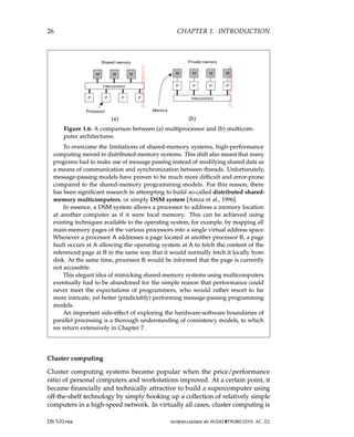 26 CHAPTER 1. INTRODUCTION
(a) (b)
Figure 1.6: A comparison between (a) multiprocessor and (b) multicom-
puter architectures.
To overcome the limitations of shared-memory systems, high-performance
computing moved to distributed-memory systems. This shift also meant that many
programs had to make use of message passing instead of modifying shared data as
a means of communication and synchronization between threads. Unfortunately,
message-passing models have proven to be much more difficult and error-prone
compared to the shared-memory programming models. For this reason, there
has been significant research in attempting to build so-called distributed shared-
memory multicomputers, or simply DSM system [Amza et al., 1996].
In essence, a DSM system allows a processor to address a memory location
at another computer as if it were local memory. This can be achieved using
existing techniques available to the operating system, for example, by mapping all
main-memory pages of the various processors into a single virtual address space.
Whenever a processor A addresses a page located at another processor B, a page
fault occurs at A allowing the operating system at A to fetch the content of the
referenced page at B in the same way that it would normally fetch it locally from
disk. At the same time, processor B would be informed that the page is currently
not accessible.
This elegant idea of mimicking shared-memory systems using multicomputers
eventually had to be abandoned for the simple reason that performance could
never meet the expectations of programmers, who would rather resort to far
more intricate, yet better (predictably) performing message-passing programming
models.
An important side-effect of exploring the hardware-software boundaries of
parallel processing is a thorough understanding of consistency models, to which
we return extensively in Chapter 7.
Cluster computing
Cluster computing systems became popular when the price/performance
ratio of personal computers and workstations improved. At a certain point, it
became financially and technically attractive to build a supercomputer using
off-the-shelf technology by simply hooking up a collection of relatively simple
computers in a high-speed network. In virtually all cases, cluster computing is
DS 3.01pre downloaded by HUSNI@TRUNOJOYO.AC.ID
26 CHAPTER 1. INTRODUCTION
(a) (b)
Figure 1.6: A comparison between (a) multiprocessor and (b) multicom-
puter architectures.
To overcome the limitations of shared-memory systems, high-performance
computing moved to distributed-memory systems. This shift also meant that many
programs had to make use of message passing instead of modifying shared data as
a means of communication and synchronization between threads. Unfortunately,
message-passing models have proven to be much more difficult and error-prone
compared to the shared-memory programming models. For this reason, there
has been significant research in attempting to build so-called distributed shared-
memory multicomputers, or simply DSM system [Amza et al., 1996].
In essence, a DSM system allows a processor to address a memory location
at another computer as if it were local memory. This can be achieved using
existing techniques available to the operating system, for example, by mapping all
main-memory pages of the various processors into a single virtual address space.
Whenever a processor A addresses a page located at another processor B, a page
fault occurs at A allowing the operating system at A to fetch the content of the
referenced page at B in the same way that it would normally fetch it locally from
disk. At the same time, processor B would be informed that the page is currently
not accessible.
This elegant idea of mimicking shared-memory systems using multicomputers
eventually had to be abandoned for the simple reason that performance could
never meet the expectations of programmers, who would rather resort to far
more intricate, yet better (predictably) performing message-passing programming
models.
An important side-effect of exploring the hardware-software boundaries of
parallel processing is a thorough understanding of consistency models, to which
we return extensively in Chapter 7.
Cluster computing
Cluster computing systems became popular when the price/performance
ratio of personal computers and workstations improved. At a certain point, it
became financially and technically attractive to build a supercomputer using
off-the-shelf technology by simply hooking up a collection of relatively simple
computers in a high-speed network. In virtually all cases, cluster computing is
DS 3.01pre downloaded by HUSNI@TRUNOJOYO.AC.ID
 
