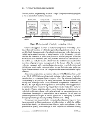 1.3. TYPES OF DISTRIBUTED SYSTEMS 27
used for parallel programming in which a single (compute intensive) program
is run in parallel on multiple machines.
Figure 1.7: An example of a cluster computing system.
One widely applied example of a cluster computer is formed by Linux-
based Beowulf clusters, of which the general configuration is shown in Fig-
ure 1.7. Each cluster consists of a collection of compute nodes that are con-
trolled and accessed by means of a single master node. The master typically
handles the allocation of nodes to a particular parallel program, maintains
a batch queue of submitted jobs, and provides an interface for the users of
the system. As such, the master actually runs the middleware needed for the
execution of programs and management of the cluster, while the compute
nodes are equipped with a standard operating system extended with typical
middleware functions for communication, storage, fault tolerance, and so on.
Apart from the master node, the compute nodes are thus seen to be highly
identical.
An even more symmetric approach is followed in the MOSIX system [Amar
et al., 2004]. MOSIX attempts to provide a single-system image of a cluster,
meaning that to a process a cluster computer offers the ultimate distribution
transparency by appearing to be a single computer. As we mentioned, pro-
viding such an image under all circumstances is impossible. In the case of
MOSIX, the high degree of transparency is provided by allowing processes
to dynamically and preemptively migrate between the nodes that make up
the cluster. Process migration allows a user to start an application on any
node (referred to as the home node), after which it can transparently move to
other nodes, for example, to make efficient use of resources. We will return to
process migration in Chapter 3. Similar approaches at attempting to provide
a single-system image are compared by [Lottiaux et al., 2005].
However, several modern cluster computers have been moving away from
these symmetric architectures to more hybrid solutions in which the middle-
ware is functionally partitioned across different nodes, as explained by En-
gelmann et al. [2007]. The advantage of such a separation is obvious: having
downloaded by HUSNI@TRUNOJOYO.AC.ID DS 3.01pre
1.3. TYPES OF DISTRIBUTED SYSTEMS 27
used for parallel programming in which a single (compute intensive) program
is run in parallel on multiple machines.
Figure 1.7: An example of a cluster computing system.
One widely applied example of a cluster computer is formed by Linux-
based Beowulf clusters, of which the general configuration is shown in Fig-
ure 1.7. Each cluster consists of a collection of compute nodes that are con-
trolled and accessed by means of a single master node. The master typically
handles the allocation of nodes to a particular parallel program, maintains
a batch queue of submitted jobs, and provides an interface for the users of
the system. As such, the master actually runs the middleware needed for the
execution of programs and management of the cluster, while the compute
nodes are equipped with a standard operating system extended with typical
middleware functions for communication, storage, fault tolerance, and so on.
Apart from the master node, the compute nodes are thus seen to be highly
identical.
An even more symmetric approach is followed in the MOSIX system [Amar
et al., 2004]. MOSIX attempts to provide a single-system image of a cluster,
meaning that to a process a cluster computer offers the ultimate distribution
transparency by appearing to be a single computer. As we mentioned, pro-
viding such an image under all circumstances is impossible. In the case of
MOSIX, the high degree of transparency is provided by allowing processes
to dynamically and preemptively migrate between the nodes that make up
the cluster. Process migration allows a user to start an application on any
node (referred to as the home node), after which it can transparently move to
other nodes, for example, to make efficient use of resources. We will return to
process migration in Chapter 3. Similar approaches at attempting to provide
a single-system image are compared by [Lottiaux et al., 2005].
However, several modern cluster computers have been moving away from
these symmetric architectures to more hybrid solutions in which the middle-
ware is functionally partitioned across different nodes, as explained by En-
gelmann et al. [2007]. The advantage of such a separation is obvious: having
downloaded by HUSNI@TRUNOJOYO.AC.ID DS 3.01pre
 