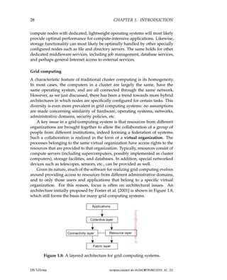 28 CHAPTER 1. INTRODUCTION
compute nodes with dedicated, lightweight operating systems will most likely
provide optimal performance for compute-intensive applications. Likewise,
storage functionality can most likely be optimally handled by other specially
configured nodes such as file and directory servers. The same holds for other
dedicated middleware services, including job management, database services,
and perhaps general Internet access to external services.
Grid computing
A characteristic feature of traditional cluster computing is its homogeneity.
In most cases, the computers in a cluster are largely the same, have the
same operating system, and are all connected through the same network.
However, as we just discussed, there has been a trend towards more hybrid
architectures in which nodes are specifically configured for certain tasks. This
diversity is even more prevalent in grid computing systems: no assumptions
are made concerning similarity of hardware, operating systems, networks,
administrative domains, security policies, etc.
A key issue in a grid-computing system is that resources from different
organizations are brought together to allow the collaboration of a group of
people from different institutions, indeed forming a federation of systems.
Such a collaboration is realized in the form of a virtual organization. The
processes belonging to the same virtual organization have access rights to the
resources that are provided to that organization. Typically, resources consist of
compute servers (including supercomputers, possibly implemented as cluster
computers), storage facilities, and databases. In addition, special networked
devices such as telescopes, sensors, etc., can be provided as well.
Given its nature, much of the software for realizing grid computing evolves
around providing access to resources from different administrative domains,
and to only those users and applications that belong to a specific virtual
organization. For this reason, focus is often on architectural issues. An
architecture initially proposed by Foster et al. [2001] is shown in Figure 1.8,
which still forms the basis for many grid computing systems.
Figure 1.8: A layered architecture for grid computing systems.
DS 3.01pre downloaded by HUSNI@TRUNOJOYO.AC.ID
28 CHAPTER 1. INTRODUCTION
compute nodes with dedicated, lightweight operating systems will most likely
provide optimal performance for compute-intensive applications. Likewise,
storage functionality can most likely be optimally handled by other specially
configured nodes such as file and directory servers. The same holds for other
dedicated middleware services, including job management, database services,
and perhaps general Internet access to external services.
Grid computing
A characteristic feature of traditional cluster computing is its homogeneity.
In most cases, the computers in a cluster are largely the same, have the
same operating system, and are all connected through the same network.
However, as we just discussed, there has been a trend towards more hybrid
architectures in which nodes are specifically configured for certain tasks. This
diversity is even more prevalent in grid computing systems: no assumptions
are made concerning similarity of hardware, operating systems, networks,
administrative domains, security policies, etc.
A key issue in a grid-computing system is that resources from different
organizations are brought together to allow the collaboration of a group of
people from different institutions, indeed forming a federation of systems.
Such a collaboration is realized in the form of a virtual organization. The
processes belonging to the same virtual organization have access rights to the
resources that are provided to that organization. Typically, resources consist of
compute servers (including supercomputers, possibly implemented as cluster
computers), storage facilities, and databases. In addition, special networked
devices such as telescopes, sensors, etc., can be provided as well.
Given its nature, much of the software for realizing grid computing evolves
around providing access to resources from different administrative domains,
and to only those users and applications that belong to a specific virtual
organization. For this reason, focus is often on architectural issues. An
architecture initially proposed by Foster et al. [2001] is shown in Figure 1.8,
which still forms the basis for many grid computing systems.
Figure 1.8: A layered architecture for grid computing systems.
DS 3.01pre downloaded by HUSNI@TRUNOJOYO.AC.ID
 
