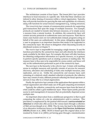 1.3. TYPES OF DISTRIBUTED SYSTEMS 29
The architecture consists of four layers. The lowest fabric layer provides
interfaces to local resources at a specific site. Note that these interfaces are
tailored to allow sharing of resources within a virtual organization. Typically,
they will provide functions for querying the state and capabilities of a resource,
along with functions for actual resource management (e.g., locking resources).
The connectivity layer consists of communication protocols for supporting
grid transactions that span the usage of multiple resources. For example,
protocols are needed to transfer data between resources, or to simply access
a resource from a remote location. In addition, the connectivity layer will
contain security protocols to authenticate users and resources. Note that in
many cases human users are not authenticated; instead, programs acting on
behalf of the users are authenticated. In this sense, delegating rights from
a user to programs is an important function that needs to be supported in
the connectivity layer. We return to delegation when discussing security in
distributed systems in Chapter 9.
The resource layer is responsible for managing a single resource. It uses the
functions provided by the connectivity layer and calls directly the interfaces
made available by the fabric layer. For example, this layer will offer functions
for obtaining configuration information on a specific resource, or, in general,
to perform specific operations such as creating a process or reading data. The
resource layer is thus seen to be responsible for access control, and hence will
rely on the authentication performed as part of the connectivity layer.
The next layer in the hierarchy is the collective layer. It deals with handling
access to multiple resources and typically consists of services for resource
discovery, allocation and scheduling of tasks onto multiple resources, data
replication, and so on. Unlike the connectivity and resource layer, each
consisting of a relatively small, standard collection of protocols, the collective
layer may consist of many different protocols reflecting the broad spectrum of
services it may offer to a virtual organization.
Finally, the application layer consists of the applications that operate within a
virtual organization and which make use of the grid computing environment.
Typically the collective, connectivity, and resource layer form the heart of
what could be called a grid middleware layer. These layers jointly provide
access to and management of resources that are potentially dispersed across
multiple sites.
An important observation from a middleware perspective is that in grid
computing the notion of a site (or administrative unit) is common. This
prevalence is emphasized by the gradual shift toward a service-oriented ar-
chitecture in which sites offer access to the various layers through a collection
of Web services [Joseph et al., 2004]. This, by now, has lead to the definition
of an alternative architecture known as the Open Grid Services Architecture
(OGSA) [Foster et al., 2006]. OGSA is based upon the original ideas as for-
mulated by Foster et al. [2001], yet having gone through a standardization
downloaded by HUSNI@TRUNOJOYO.AC.ID DS 3.01pre
1.3. TYPES OF DISTRIBUTED SYSTEMS 29
The architecture consists of four layers. The lowest fabric layer provides
interfaces to local resources at a specific site. Note that these interfaces are
tailored to allow sharing of resources within a virtual organization. Typically,
they will provide functions for querying the state and capabilities of a resource,
along with functions for actual resource management (e.g., locking resources).
The connectivity layer consists of communication protocols for supporting
grid transactions that span the usage of multiple resources. For example,
protocols are needed to transfer data between resources, or to simply access
a resource from a remote location. In addition, the connectivity layer will
contain security protocols to authenticate users and resources. Note that in
many cases human users are not authenticated; instead, programs acting on
behalf of the users are authenticated. In this sense, delegating rights from
a user to programs is an important function that needs to be supported in
the connectivity layer. We return to delegation when discussing security in
distributed systems in Chapter 9.
The resource layer is responsible for managing a single resource. It uses the
functions provided by the connectivity layer and calls directly the interfaces
made available by the fabric layer. For example, this layer will offer functions
for obtaining configuration information on a specific resource, or, in general,
to perform specific operations such as creating a process or reading data. The
resource layer is thus seen to be responsible for access control, and hence will
rely on the authentication performed as part of the connectivity layer.
The next layer in the hierarchy is the collective layer. It deals with handling
access to multiple resources and typically consists of services for resource
discovery, allocation and scheduling of tasks onto multiple resources, data
replication, and so on. Unlike the connectivity and resource layer, each
consisting of a relatively small, standard collection of protocols, the collective
layer may consist of many different protocols reflecting the broad spectrum of
services it may offer to a virtual organization.
Finally, the application layer consists of the applications that operate within a
virtual organization and which make use of the grid computing environment.
Typically the collective, connectivity, and resource layer form the heart of
what could be called a grid middleware layer. These layers jointly provide
access to and management of resources that are potentially dispersed across
multiple sites.
An important observation from a middleware perspective is that in grid
computing the notion of a site (or administrative unit) is common. This
prevalence is emphasized by the gradual shift toward a service-oriented ar-
chitecture in which sites offer access to the various layers through a collection
of Web services [Joseph et al., 2004]. This, by now, has lead to the definition
of an alternative architecture known as the Open Grid Services Architecture
(OGSA) [Foster et al., 2006]. OGSA is based upon the original ideas as for-
mulated by Foster et al. [2001], yet having gone through a standardization
downloaded by HUSNI@TRUNOJOYO.AC.ID DS 3.01pre
 