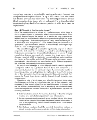 32 CHAPTER 1. INTRODUCTION
even perhaps unknown or unpredictable, meeting performance demands may
be impossible to arrange in advance. On top of this, Li et al. [2010] have shown
that different providers may easily show very different performance profiles.
Cloud computing is no longer a hype, and certainly a serious alternative
to maintaining huge local infrastructures, yet there is still a lot of room for
improvement.
Note 1.9 (Advanced: Is cloud computing cheaper?)
One of the important reasons to migrate to a cloud environment is that it may be
much cheaper compared to maintaining a local computing infrastructure. There
are many ways to compute the savings, but as it turns out, only for simple and
obvious cases will straightforward computations give a realistic perspective. Hajjat
et al. [2010] propose a more thorough approach, taking into account that part of
an application suite is migrated to a cloud, and the other part continues to be
operated on a local infrastructure. The crux of their method is providing the right
model of a suite of enterprise applications.
The core of their approach is formed by a potentially large set of software
components. Each enterprise application is assumed to consist of components.
Furthermore, each component Ci is considered to be run on Ni servers. A simple
example is a database component to be executed by a single server. A more
elaborate example is a Web application for computing bicycle routes, consisting
of a Web server front end for rendering HTML pages and accepting user input, a
component for computing shortest paths (perhaps under different constraints),
and a database component containing various maps.
Each application is modeled as a directed graph, in which a vertex represents
a component and an arc h
−
→
i, ji the fact that data flows from component Ci to
component Cj. Each arc has two associated weights: Ti,j represents the number of
transactions per time unit leading to data flowing from Ci to Cj, and Si,j the average
size of those transactions (i.e., the average amount of data per transaction). They
assume that Ti,j and Si,j are known, typically obtained through straightforward
measurements.
Migrating a suite of applications from a local infrastructure to the cloud
then boils down to finding an optimal migration plan M: figuring out for each
component Ci, how many ni of its Ni servers should be moved to the cloud, such
that the monetary benefits resulting from M, reduced by the additional costs for
communicating over the Internet, are maximal. A plan M should also meet the
following constraints:
1. Policy constraints are met. For example, there may be data that is legally
required to be located at an organization’s local infrastructure.
2. Because communication is now partly across long-haul Internet links, it may
be that certain transactions between components become much slower. A
plan M is acceptable only if any additional latencies do not violate specific
delay constraints.
3. Flow balance equations should be respected: transactions continue to
operate correctly, and requests or data are not lost during a transaction.
DS 3.01pre downloaded by HUSNI@TRUNOJOYO.AC.ID
32 CHAPTER 1. INTRODUCTION
even perhaps unknown or unpredictable, meeting performance demands may
be impossible to arrange in advance. On top of this, Li et al. [2010] have shown
that different providers may easily show very different performance profiles.
Cloud computing is no longer a hype, and certainly a serious alternative
to maintaining huge local infrastructures, yet there is still a lot of room for
improvement.
Note 1.9 (Advanced: Is cloud computing cheaper?)
One of the important reasons to migrate to a cloud environment is that it may be
much cheaper compared to maintaining a local computing infrastructure. There
are many ways to compute the savings, but as it turns out, only for simple and
obvious cases will straightforward computations give a realistic perspective. Hajjat
et al. [2010] propose a more thorough approach, taking into account that part of
an application suite is migrated to a cloud, and the other part continues to be
operated on a local infrastructure. The crux of their method is providing the right
model of a suite of enterprise applications.
The core of their approach is formed by a potentially large set of software
components. Each enterprise application is assumed to consist of components.
Furthermore, each component Ci is considered to be run on Ni servers. A simple
example is a database component to be executed by a single server. A more
elaborate example is a Web application for computing bicycle routes, consisting
of a Web server front end for rendering HTML pages and accepting user input, a
component for computing shortest paths (perhaps under different constraints),
and a database component containing various maps.
Each application is modeled as a directed graph, in which a vertex represents
a component and an arc h
−
→
i, ji the fact that data flows from component Ci to
component Cj. Each arc has two associated weights: Ti,j represents the number of
transactions per time unit leading to data flowing from Ci to Cj, and Si,j the average
size of those transactions (i.e., the average amount of data per transaction). They
assume that Ti,j and Si,j are known, typically obtained through straightforward
measurements.
Migrating a suite of applications from a local infrastructure to the cloud
then boils down to finding an optimal migration plan M: figuring out for each
component Ci, how many ni of its Ni servers should be moved to the cloud, such
that the monetary benefits resulting from M, reduced by the additional costs for
communicating over the Internet, are maximal. A plan M should also meet the
following constraints:
1. Policy constraints are met. For example, there may be data that is legally
required to be located at an organization’s local infrastructure.
2. Because communication is now partly across long-haul Internet links, it may
be that certain transactions between components become much slower. A
plan M is acceptable only if any additional latencies do not violate specific
delay constraints.
3. Flow balance equations should be respected: transactions continue to
operate correctly, and requests or data are not lost during a transaction.
DS 3.01pre downloaded by HUSNI@TRUNOJOYO.AC.ID
 