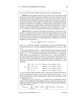 1.3. TYPES OF DISTRIBUTED SYSTEMS 33
Let us now look into the benefits and Internet costs of a migration plan.
Benefits For each migration plan M, one can expect to have monetary savings
expressed as Benefits(M), because fewer machines or network connections need to
be maintained. In many organizations, such costs are known so that it may be
relatively simple to compute the savings. On the other hand, there are costs to
be made for using the cloud. Hajjat et al. [2010] make a simplifying distinction
between the benefit Bc of migrating a compute-intensive component, and the
benefit Bs of migrating a storage-intensive component. If there are Mc compute-
intensive and Ms storage-intensive components, we have Benefits(M) = Bc · Mc +
Bs · Ms. Obviously, much more sophisticated models can be deployed as well.
Internet costs To compute the increased communication costs because com-
ponents are spread across the cloud as well as the local infrastructure, we need
to take user-initiated requests into account. To simplify matters, we make no
distinction between internal users (i.e., members of the enterprise), and external
users (as one would see in the case of Web applications). Traffic from users before
migration can be expressed as:
Trlocal,inet = ∑
Ci
(Tuser,iSuser,i + Ti,userSi,user)
where Tuser,i denotes the number of transactions per time unit leading to data
flowing from users to Ci. We have analogous interpretations for Ti,user, Suseri , and
Si,user.
For each component Ci, let Ci,local denote the servers that continue to operate
on the local infrastructure, and Ci,cloud its servers that are placed in the cloud. Note
that |Ci,cloud| = ni. For simplicity, assume that a server from Ci,local distributes
traffic in the same proportions as a server from Ci,cloud. We are interested in
the rate of transactions between local servers, cloud servers, and between local
and cloud servers, after migration. Let sk be the server for component Ck and
denote by fk the fraction nk/Nk. We then have for the rate of transactions T∗
i,j after
migration:
T∗
i,j =











(1 − fi) · (1 − fj) · Ti,j when si ∈ Ci,local and sj ∈ Cj,local
(1 − fi) · fj · Ti,j when si ∈ Ci,local and sj ∈ Cj,cloud
fi · (1 − fj) · Ti,j when si ∈ Ci,cloud and sj ∈ Cj,local
fi · fj · Ti,j when si ∈ Ci,cloud and sj ∈ Cj,cloud
S∗
i,j is the amount of data associated with T∗
i,j. Note that fk denotes the fraction of
servers of component Ck that are moved to the cloud. In other words, (1 − fk) is
the fraction that stays in the local infrastructure. We leave it to the reader to give
an expression for T∗
i,user.
Finally, let costlocal,inet and costcloud,inet denote the per-unit Internet costs for
traffic to and from the local infrastructure and cloud, respectively. Ignoring a few
subtleties explained in [Hajjat et al., 2010], we can then compute the local Internet
traffic after migration as:
Tr∗
local,inet = ∑
Ci,local,Cj,local
(T∗
i,jS∗
i,j + T∗
j,iS∗
j,i) + ∑
Cj,local
(T∗
user,jS∗
user,j + T∗
j,userS∗
j,user)
downloaded by HUSNI@TRUNOJOYO.AC.ID DS 3.01pre
1.3. TYPES OF DISTRIBUTED SYSTEMS 33
Let us now look into the benefits and Internet costs of a migration plan.
Benefits For each migration plan M, one can expect to have monetary savings
expressed as Benefits(M), because fewer machines or network connections need to
be maintained. In many organizations, such costs are known so that it may be
relatively simple to compute the savings. On the other hand, there are costs to
be made for using the cloud. Hajjat et al. [2010] make a simplifying distinction
between the benefit Bc of migrating a compute-intensive component, and the
benefit Bs of migrating a storage-intensive component. If there are Mc compute-
intensive and Ms storage-intensive components, we have Benefits(M) = Bc · Mc +
Bs · Ms. Obviously, much more sophisticated models can be deployed as well.
Internet costs To compute the increased communication costs because com-
ponents are spread across the cloud as well as the local infrastructure, we need
to take user-initiated requests into account. To simplify matters, we make no
distinction between internal users (i.e., members of the enterprise), and external
users (as one would see in the case of Web applications). Traffic from users before
migration can be expressed as:
Trlocal,inet = ∑
Ci
(Tuser,iSuser,i + Ti,userSi,user)
where Tuser,i denotes the number of transactions per time unit leading to data
flowing from users to Ci. We have analogous interpretations for Ti,user, Suseri , and
Si,user.
For each component Ci, let Ci,local denote the servers that continue to operate
on the local infrastructure, and Ci,cloud its servers that are placed in the cloud. Note
that |Ci,cloud| = ni. For simplicity, assume that a server from Ci,local distributes
traffic in the same proportions as a server from Ci,cloud. We are interested in
the rate of transactions between local servers, cloud servers, and between local
and cloud servers, after migration. Let sk be the server for component Ck and
denote by fk the fraction nk/Nk. We then have for the rate of transactions T∗
i,j after
migration:
T∗
i,j =











(1 − fi) · (1 − fj) · Ti,j when si ∈ Ci,local and sj ∈ Cj,local
(1 − fi) · fj · Ti,j when si ∈ Ci,local and sj ∈ Cj,cloud
fi · (1 − fj) · Ti,j when si ∈ Ci,cloud and sj ∈ Cj,local
fi · fj · Ti,j when si ∈ Ci,cloud and sj ∈ Cj,cloud
S∗
i,j is the amount of data associated with T∗
i,j. Note that fk denotes the fraction of
servers of component Ck that are moved to the cloud. In other words, (1 − fk) is
the fraction that stays in the local infrastructure. We leave it to the reader to give
an expression for T∗
i,user.
Finally, let costlocal,inet and costcloud,inet denote the per-unit Internet costs for
traffic to and from the local infrastructure and cloud, respectively. Ignoring a few
subtleties explained in [Hajjat et al., 2010], we can then compute the local Internet
traffic after migration as:
Tr∗
local,inet = ∑
Ci,local,Cj,local
(T∗
i,jS∗
i,j + T∗
j,iS∗
j,i) + ∑
Cj,local
(T∗
user,jS∗
user,j + T∗
j,userS∗
j,user)
downloaded by HUSNI@TRUNOJOYO.AC.ID DS 3.01pre
 