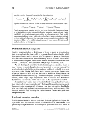 34 CHAPTER 1. INTRODUCTION
and, likewise, for the cloud Internet traffic after migration:
Tr∗
cloud,inet = ∑
Ci,cloud,Cj,cloud
(T∗
i,jS∗
i,j + T∗
j,iS∗
j,i) + ∑
Cj,cloud
(T∗
user,jS∗
user,j + T∗
j,userS∗
j,user)
Together, this leads to a model for the increase in Internet communication costs:
costlocal,inet(Tr∗
local,inet − Trlocal,inet) + costcloud,inetTr∗
cloud,inet
Clearly, answering the question whether moving to the cloud is cheaper requires a
lot of detailed information and careful planning of exactly what to migrate. Hajjat
et al. [2010] provide a first step toward making an informed decision. Their model
is more detailed than we are willing to explain here. An important aspect that
we have not touched upon is that migrating components also means that special
attention will have to be paid to migrating security components. The interested
reader is referred to their paper.
Distributed information systems
Another important class of distributed systems is found in organizations
that were confronted with a wealth of networked applications, but for which
interoperability turned out to be a painful experience. Many of the existing
middleware solutions are the result of working with an infrastructure in which
it was easier to integrate applications into an enterprise-wide information
system [Alonso et al., 2004; Bernstein, 1996; Hohpe and Woolf, 2004].
We can distinguish several levels at which integration can take place. In
many cases, a networked application simply consists of a server running that
application (often including a database) and making it available to remote
programs, called clients. Such clients send a request to the server for executing
a specific operation, after which a response is sent back. Integration at the
lowest level allows clients to wrap a number of requests, possibly for different
servers, into a single larger request and have it executed as a distributed
transaction. The key idea is that all, or none of the requests are executed.
As applications became more sophisticated and were gradually separated
into independent components (notably distinguishing database components
from processing components), it became clear that integration should also
take place by letting applications communicate directly with each other. This
has now lead to a huge industry that concentrates on Enterprise Application
Integration (EAI).
Distributed transaction processing
To clarify our discussion, we concentrate on database applications. In practice,
operations on a database are carried out in the form of transactions. Pro-
gramming using transactions requires special primitives that must either be
DS 3.01pre downloaded by HUSNI@TRUNOJOYO.AC.ID
34 CHAPTER 1. INTRODUCTION
and, likewise, for the cloud Internet traffic after migration:
Tr∗
cloud,inet = ∑
Ci,cloud,Cj,cloud
(T∗
i,jS∗
i,j + T∗
j,iS∗
j,i) + ∑
Cj,cloud
(T∗
user,jS∗
user,j + T∗
j,userS∗
j,user)
Together, this leads to a model for the increase in Internet communication costs:
costlocal,inet(Tr∗
local,inet − Trlocal,inet) + costcloud,inetTr∗
cloud,inet
Clearly, answering the question whether moving to the cloud is cheaper requires a
lot of detailed information and careful planning of exactly what to migrate. Hajjat
et al. [2010] provide a first step toward making an informed decision. Their model
is more detailed than we are willing to explain here. An important aspect that
we have not touched upon is that migrating components also means that special
attention will have to be paid to migrating security components. The interested
reader is referred to their paper.
Distributed information systems
Another important class of distributed systems is found in organizations
that were confronted with a wealth of networked applications, but for which
interoperability turned out to be a painful experience. Many of the existing
middleware solutions are the result of working with an infrastructure in which
it was easier to integrate applications into an enterprise-wide information
system [Alonso et al., 2004; Bernstein, 1996; Hohpe and Woolf, 2004].
We can distinguish several levels at which integration can take place. In
many cases, a networked application simply consists of a server running that
application (often including a database) and making it available to remote
programs, called clients. Such clients send a request to the server for executing
a specific operation, after which a response is sent back. Integration at the
lowest level allows clients to wrap a number of requests, possibly for different
servers, into a single larger request and have it executed as a distributed
transaction. The key idea is that all, or none of the requests are executed.
As applications became more sophisticated and were gradually separated
into independent components (notably distinguishing database components
from processing components), it became clear that integration should also
take place by letting applications communicate directly with each other. This
has now lead to a huge industry that concentrates on Enterprise Application
Integration (EAI).
Distributed transaction processing
To clarify our discussion, we concentrate on database applications. In practice,
operations on a database are carried out in the form of transactions. Pro-
gramming using transactions requires special primitives that must either be
DS 3.01pre downloaded by HUSNI@TRUNOJOYO.AC.ID
 