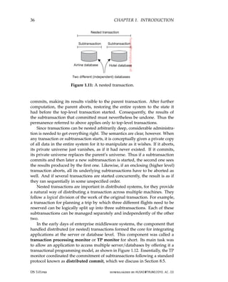 36 CHAPTER 1. INTRODUCTION
Figure 1.11: A nested transaction.
commits, making its results visible to the parent transaction. After further
computation, the parent aborts, restoring the entire system to the state it
had before the top-level transaction started. Consequently, the results of
the subtransaction that committed must nevertheless be undone. Thus the
permanence referred to above applies only to top-level transactions.
Since transactions can be nested arbitrarily deep, considerable administra-
tion is needed to get everything right. The semantics are clear, however. When
any transaction or subtransaction starts, it is conceptually given a private copy
of all data in the entire system for it to manipulate as it wishes. If it aborts,
its private universe just vanishes, as if it had never existed. If it commits,
its private universe replaces the parent’s universe. Thus if a subtransaction
commits and then later a new subtransaction is started, the second one sees
the results produced by the first one. Likewise, if an enclosing (higher level)
transaction aborts, all its underlying subtransactions have to be aborted as
well. And if several transactions are started concurrently, the result is as if
they ran sequentially in some unspecified order.
Nested transactions are important in distributed systems, for they provide
a natural way of distributing a transaction across multiple machines. They
follow a logical division of the work of the original transaction. For example,
a transaction for planning a trip by which three different flights need to be
reserved can be logically split up into three subtransactions. Each of these
subtransactions can be managed separately and independently of the other
two.
In the early days of enterprise middleware systems, the component that
handled distributed (or nested) transactions formed the core for integrating
applications at the server or database level. This component was called a
transaction processing monitor or TP monitor for short. Its main task was
to allow an application to access multiple server/databases by offering it a
transactional programming model, as shown in Figure 1.12. Essentially, the TP
monitor coordinated the commitment of subtransactions following a standard
protocol known as distributed commit, which we discuss in Section 8.5.
DS 3.01pre downloaded by HUSNI@TRUNOJOYO.AC.ID
36 CHAPTER 1. INTRODUCTION
Figure 1.11: A nested transaction.
commits, making its results visible to the parent transaction. After further
computation, the parent aborts, restoring the entire system to the state it
had before the top-level transaction started. Consequently, the results of
the subtransaction that committed must nevertheless be undone. Thus the
permanence referred to above applies only to top-level transactions.
Since transactions can be nested arbitrarily deep, considerable administra-
tion is needed to get everything right. The semantics are clear, however. When
any transaction or subtransaction starts, it is conceptually given a private copy
of all data in the entire system for it to manipulate as it wishes. If it aborts,
its private universe just vanishes, as if it had never existed. If it commits,
its private universe replaces the parent’s universe. Thus if a subtransaction
commits and then later a new subtransaction is started, the second one sees
the results produced by the first one. Likewise, if an enclosing (higher level)
transaction aborts, all its underlying subtransactions have to be aborted as
well. And if several transactions are started concurrently, the result is as if
they ran sequentially in some unspecified order.
Nested transactions are important in distributed systems, for they provide
a natural way of distributing a transaction across multiple machines. They
follow a logical division of the work of the original transaction. For example,
a transaction for planning a trip by which three different flights need to be
reserved can be logically split up into three subtransactions. Each of these
subtransactions can be managed separately and independently of the other
two.
In the early days of enterprise middleware systems, the component that
handled distributed (or nested) transactions formed the core for integrating
applications at the server or database level. This component was called a
transaction processing monitor or TP monitor for short. Its main task was
to allow an application to access multiple server/databases by offering it a
transactional programming model, as shown in Figure 1.12. Essentially, the TP
monitor coordinated the commitment of subtransactions following a standard
protocol known as distributed commit, which we discuss in Section 8.5.
DS 3.01pre downloaded by HUSNI@TRUNOJOYO.AC.ID
 