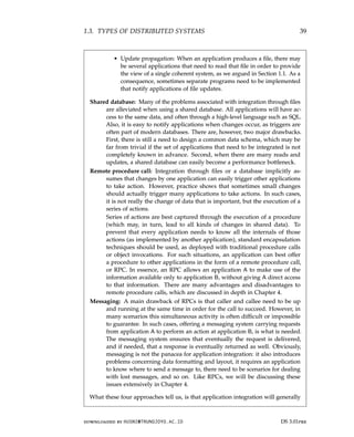 1.3. TYPES OF DISTRIBUTED SYSTEMS 39
• Update propagation: When an application produces a file, there may
be several applications that need to read that file in order to provide
the view of a single coherent system, as we argued in Section 1.1. As a
consequence, sometimes separate programs need to be implemented
that notify applications of file updates.
Shared database: Many of the problems associated with integration through files
are alleviated when using a shared database. All applications will have ac-
cess to the same data, and often through a high-level language such as SQL.
Also, it is easy to notify applications when changes occur, as triggers are
often part of modern databases. There are, however, two major drawbacks.
First, there is still a need to design a common data schema, which may be
far from trivial if the set of applications that need to be integrated is not
completely known in advance. Second, when there are many reads and
updates, a shared database can easily become a performance bottleneck.
Remote procedure call: Integration through files or a database implicitly as-
sumes that changes by one application can easily trigger other applications
to take action. However, practice shows that sometimes small changes
should actually trigger many applications to take actions. In such cases,
it is not really the change of data that is important, but the execution of a
series of actions.
Series of actions are best captured through the execution of a procedure
(which may, in turn, lead to all kinds of changes in shared data). To
prevent that every application needs to know all the internals of those
actions (as implemented by another application), standard encapsulation
techniques should be used, as deployed with traditional procedure calls
or object invocations. For such situations, an application can best offer
a procedure to other applications in the form of a remote procedure call,
or RPC. In essence, an RPC allows an application A to make use of the
information available only to application B, without giving A direct access
to that information. There are many advantages and disadvantages to
remote procedure calls, which are discussed in depth in Chapter 4.
Messaging: A main drawback of RPCs is that caller and callee need to be up
and running at the same time in order for the call to succeed. However, in
many scenarios this simultaneous activity is often difficult or impossible
to guarantee. In such cases, offering a messaging system carrying requests
from application A to perform an action at application B, is what is needed.
The messaging system ensures that eventually the request is delivered,
and if needed, that a response is eventually returned as well. Obviously,
messaging is not the panacea for application integration: it also introduces
problems concerning data formatting and layout, it requires an application
to know where to send a message to, there need to be scenarios for dealing
with lost messages, and so on. Like RPCs, we will be discussing these
issues extensively in Chapter 4.
What these four approaches tell us, is that application integration will generally
downloaded by HUSNI@TRUNOJOYO.AC.ID DS 3.01pre
1.3. TYPES OF DISTRIBUTED SYSTEMS 39
• Update propagation: When an application produces a file, there may
be several applications that need to read that file in order to provide
the view of a single coherent system, as we argued in Section 1.1. As a
consequence, sometimes separate programs need to be implemented
that notify applications of file updates.
Shared database: Many of the problems associated with integration through files
are alleviated when using a shared database. All applications will have ac-
cess to the same data, and often through a high-level language such as SQL.
Also, it is easy to notify applications when changes occur, as triggers are
often part of modern databases. There are, however, two major drawbacks.
First, there is still a need to design a common data schema, which may be
far from trivial if the set of applications that need to be integrated is not
completely known in advance. Second, when there are many reads and
updates, a shared database can easily become a performance bottleneck.
Remote procedure call: Integration through files or a database implicitly as-
sumes that changes by one application can easily trigger other applications
to take action. However, practice shows that sometimes small changes
should actually trigger many applications to take actions. In such cases,
it is not really the change of data that is important, but the execution of a
series of actions.
Series of actions are best captured through the execution of a procedure
(which may, in turn, lead to all kinds of changes in shared data). To
prevent that every application needs to know all the internals of those
actions (as implemented by another application), standard encapsulation
techniques should be used, as deployed with traditional procedure calls
or object invocations. For such situations, an application can best offer
a procedure to other applications in the form of a remote procedure call,
or RPC. In essence, an RPC allows an application A to make use of the
information available only to application B, without giving A direct access
to that information. There are many advantages and disadvantages to
remote procedure calls, which are discussed in depth in Chapter 4.
Messaging: A main drawback of RPCs is that caller and callee need to be up
and running at the same time in order for the call to succeed. However, in
many scenarios this simultaneous activity is often difficult or impossible
to guarantee. In such cases, offering a messaging system carrying requests
from application A to perform an action at application B, is what is needed.
The messaging system ensures that eventually the request is delivered,
and if needed, that a response is eventually returned as well. Obviously,
messaging is not the panacea for application integration: it also introduces
problems concerning data formatting and layout, it requires an application
to know where to send a message to, there need to be scenarios for dealing
with lost messages, and so on. Like RPCs, we will be discussing these
issues extensively in Chapter 4.
What these four approaches tell us, is that application integration will generally
downloaded by HUSNI@TRUNOJOYO.AC.ID DS 3.01pre
 