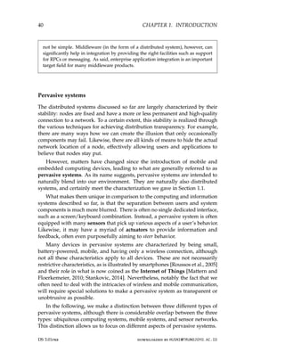 40 CHAPTER 1. INTRODUCTION
not be simple. Middleware (in the form of a distributed system), however, can
significantly help in integration by providing the right facilities such as support
for RPCs or messaging. As said, enterprise application integration is an important
target field for many middleware products.
Pervasive systems
The distributed systems discussed so far are largely characterized by their
stability: nodes are fixed and have a more or less permanent and high-quality
connection to a network. To a certain extent, this stability is realized through
the various techniques for achieving distribution transparency. For example,
there are many ways how we can create the illusion that only occasionally
components may fail. Likewise, there are all kinds of means to hide the actual
network location of a node, effectively allowing users and applications to
believe that nodes stay put.
However, matters have changed since the introduction of mobile and
embedded computing devices, leading to what are generally referred to as
pervasive systems. As its name suggests, pervasive systems are intended to
naturally blend into our environment. They are naturally also distributed
systems, and certainly meet the characterization we gave in Section 1.1.
What makes them unique in comparison to the computing and information
systems described so far, is that the separation between users and system
components is much more blurred. There is often no single dedicated interface,
such as a screen/keyboard combination. Instead, a pervasive system is often
equipped with many sensors that pick up various aspects of a user’s behavior.
Likewise, it may have a myriad of actuators to provide information and
feedback, often even purposefully aiming to steer behavior.
Many devices in pervasive systems are characterized by being small,
battery-powered, mobile, and having only a wireless connection, although
not all these characteristics apply to all devices. These are not necessarily
restrictive characteristics, as is illustrated by smartphones [Roussos et al., 2005]
and their role in what is now coined as the Internet of Things [Mattern and
Floerkemeier, 2010; Stankovic, 2014]. Nevertheless, notably the fact that we
often need to deal with the intricacies of wireless and mobile communication,
will require special solutions to make a pervasive system as transparent or
unobtrusive as possible.
In the following, we make a distinction between three different types of
pervasive systems, although there is considerable overlap between the three
types: ubiquitous computing systems, mobile systems, and sensor networks.
This distinction allows us to focus on different aspects of pervasive systems.
DS 3.01pre downloaded by HUSNI@TRUNOJOYO.AC.ID
40 CHAPTER 1. INTRODUCTION
not be simple. Middleware (in the form of a distributed system), however, can
significantly help in integration by providing the right facilities such as support
for RPCs or messaging. As said, enterprise application integration is an important
target field for many middleware products.
Pervasive systems
The distributed systems discussed so far are largely characterized by their
stability: nodes are fixed and have a more or less permanent and high-quality
connection to a network. To a certain extent, this stability is realized through
the various techniques for achieving distribution transparency. For example,
there are many ways how we can create the illusion that only occasionally
components may fail. Likewise, there are all kinds of means to hide the actual
network location of a node, effectively allowing users and applications to
believe that nodes stay put.
However, matters have changed since the introduction of mobile and
embedded computing devices, leading to what are generally referred to as
pervasive systems. As its name suggests, pervasive systems are intended to
naturally blend into our environment. They are naturally also distributed
systems, and certainly meet the characterization we gave in Section 1.1.
What makes them unique in comparison to the computing and information
systems described so far, is that the separation between users and system
components is much more blurred. There is often no single dedicated interface,
such as a screen/keyboard combination. Instead, a pervasive system is often
equipped with many sensors that pick up various aspects of a user’s behavior.
Likewise, it may have a myriad of actuators to provide information and
feedback, often even purposefully aiming to steer behavior.
Many devices in pervasive systems are characterized by being small,
battery-powered, mobile, and having only a wireless connection, although
not all these characteristics apply to all devices. These are not necessarily
restrictive characteristics, as is illustrated by smartphones [Roussos et al., 2005]
and their role in what is now coined as the Internet of Things [Mattern and
Floerkemeier, 2010; Stankovic, 2014]. Nevertheless, notably the fact that we
often need to deal with the intricacies of wireless and mobile communication,
will require special solutions to make a pervasive system as transparent or
unobtrusive as possible.
In the following, we make a distinction between three different types of
pervasive systems, although there is considerable overlap between the three
types: ubiquitous computing systems, mobile systems, and sensor networks.
This distinction allows us to focus on different aspects of pervasive systems.
DS 3.01pre downloaded by HUSNI@TRUNOJOYO.AC.ID
 