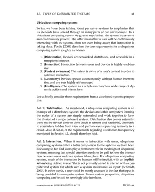 1.3. TYPES OF DISTRIBUTED SYSTEMS 41
Ubiquitous computing systems
So far, we have been talking about pervasive systems to emphasize that
its elements have spread through in many parts of our environment. In a
ubiquitous computing system we go one step further: the system is pervasive
and continuously present. The latter means that a user will be continuously
interacting with the system, often not even being aware that interaction is
taking place. Poslad [2009] describes the core requirements for a ubiquitous
computing system roughly as follows:
1. (Distribution) Devices are networked, distributed, and accessible in a
transparent manner
2. (Interaction) Interaction between users and devices is highly unobtru-
sive
3. (Context awareness) The system is aware of a user’s context in order to
optimize interaction
4. (Autonomy) Devices operate autonomously without human interven-
tion, and are thus highly self-managed
5. (Intelligence) The system as a whole can handle a wide range of dy-
namic actions and interactions
Let us briefly consider these requirements from a distributed-systems perspec-
tive.
Ad. 1: Distribution. As mentioned, a ubiquitous computing system is an
example of a distributed system: the devices and other computers forming
the nodes of a system are simply networked and work together to form
the illusion of a single coherent system. Distribution also comes naturally:
there will be devices close to users (such as sensors and actuators), connected
to computers hidden from view and perhaps even operating remotely in a
cloud. Most, if not all, of the requirements regarding distribution transparency
mentioned in Section 1.2, should therefore hold.
Ad. 2: Interaction. When it comes to interaction with users, ubiquitous
computing systems differ a lot in comparison to the systems we have been
discussing so far. End users play a prominent role in the design of ubiquitous
systems, meaning that special attention needs to be paid to how the interac-
tion between users and core system takes place. For ubiquitous computing
systems, much of the interaction by humans will be implicit, with an implicit
action being defined as one “that is not primarily aimed to interact with a com-
puterized system but which such a system understands as input” [Schmidt,
2000]. In other words, a user could be mostly unaware of the fact that input is
being provided to a computer system. From a certain perspective, ubiquitous
computing can be said to seemingly hide interfaces.
downloaded by HUSNI@TRUNOJOYO.AC.ID DS 3.01pre
1.3. TYPES OF DISTRIBUTED SYSTEMS 41
Ubiquitous computing systems
So far, we have been talking about pervasive systems to emphasize that
its elements have spread through in many parts of our environment. In a
ubiquitous computing system we go one step further: the system is pervasive
and continuously present. The latter means that a user will be continuously
interacting with the system, often not even being aware that interaction is
taking place. Poslad [2009] describes the core requirements for a ubiquitous
computing system roughly as follows:
1. (Distribution) Devices are networked, distributed, and accessible in a
transparent manner
2. (Interaction) Interaction between users and devices is highly unobtru-
sive
3. (Context awareness) The system is aware of a user’s context in order to
optimize interaction
4. (Autonomy) Devices operate autonomously without human interven-
tion, and are thus highly self-managed
5. (Intelligence) The system as a whole can handle a wide range of dy-
namic actions and interactions
Let us briefly consider these requirements from a distributed-systems perspec-
tive.
Ad. 1: Distribution. As mentioned, a ubiquitous computing system is an
example of a distributed system: the devices and other computers forming
the nodes of a system are simply networked and work together to form
the illusion of a single coherent system. Distribution also comes naturally:
there will be devices close to users (such as sensors and actuators), connected
to computers hidden from view and perhaps even operating remotely in a
cloud. Most, if not all, of the requirements regarding distribution transparency
mentioned in Section 1.2, should therefore hold.
Ad. 2: Interaction. When it comes to interaction with users, ubiquitous
computing systems differ a lot in comparison to the systems we have been
discussing so far. End users play a prominent role in the design of ubiquitous
systems, meaning that special attention needs to be paid to how the interac-
tion between users and core system takes place. For ubiquitous computing
systems, much of the interaction by humans will be implicit, with an implicit
action being defined as one “that is not primarily aimed to interact with a com-
puterized system but which such a system understands as input” [Schmidt,
2000]. In other words, a user could be mostly unaware of the fact that input is
being provided to a computer system. From a certain perspective, ubiquitous
computing can be said to seemingly hide interfaces.
downloaded by HUSNI@TRUNOJOYO.AC.ID DS 3.01pre
 