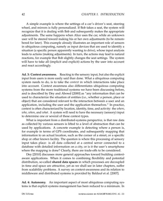 42 CHAPTER 1. INTRODUCTION
A simple example is where the settings of a car’s driver’s seat, steering
wheel, and mirrors is fully personalized. If Bob takes a seat, the system will
recognize that it is dealing with Bob and subsequently makes the appropriate
adjustments. The same happens when Alice uses the car, while an unknown
user will be steered toward making his or her own adjustments (to be remem-
bered for later). This example already illustrates an important role of sensors
in ubiquitous computing, namely as input devices that are used to identify a
situation (a specific person apparently wanting to drive), whose input analysis
leads to actions (making adjustments). In turn, the actions may lead to natural
reactions, for example that Bob slightly changes the seat settings. The system
will have to take all (implicit and explicit) actions by the user into account
and react accordingly.
Ad. 3: Context awareness. Reacting to the sensory input, but also the explicit
input from users is more easily said than done. What a ubiquitous computing
system needs to do, is to take the context in which interactions take place
into account. Context awareness also differentiates ubiquitous computing
systems from the more traditional systems we have been discussing before,
and is described by Dey and Abowd [2000] as “any information that can be
used to characterize the situation of entities (i.e., whether a person, place or
object) that are considered relevant to the interaction between a user and an
application, including the user and the application themselves.” In practice,
context is often characterized by location, identity, time, and activity: the where,
who, when, and what. A system will need to have the necessary (sensory) input
to determine one or several of these context types.
What is important from a distributed-systems perspective, is that raw data
as collected by various sensors is lifted to a level of abstraction that can be
used by applications. A concrete example is detecting where a person is,
for example in terms of GPS coordinates, and subsequently mapping that
information to an actual location, such as the corner of a street, or a specific
shop or other known facility. The question is where this processing of sensory
input takes place: is all data collected at a central server connected to a
database with detailed information on a city, or is it the user’s smartphone
where the mapping is done? Clearly, there are trade-offs to be considered.
Dey [2010] discusses more general approaches toward building context-
aware applications. When it comes to combining flexibility and potential
distribution, so-called shared data spaces in which processes are decoupled
in time and space are attractive, yet as we shall see in later chapters, suffer
from scalability problems. A survey on context-awareness and its relation to
middleware and distributed systems is provided by Baldauf et al. [2007].
Ad. 4: Autonomy. An important aspect of most ubiquitous computing sys-
tems is that explicit systems management has been reduced to a minimum. In
DS 3.01pre downloaded by HUSNI@TRUNOJOYO.AC.ID
42 CHAPTER 1. INTRODUCTION
A simple example is where the settings of a car’s driver’s seat, steering
wheel, and mirrors is fully personalized. If Bob takes a seat, the system will
recognize that it is dealing with Bob and subsequently makes the appropriate
adjustments. The same happens when Alice uses the car, while an unknown
user will be steered toward making his or her own adjustments (to be remem-
bered for later). This example already illustrates an important role of sensors
in ubiquitous computing, namely as input devices that are used to identify a
situation (a specific person apparently wanting to drive), whose input analysis
leads to actions (making adjustments). In turn, the actions may lead to natural
reactions, for example that Bob slightly changes the seat settings. The system
will have to take all (implicit and explicit) actions by the user into account
and react accordingly.
Ad. 3: Context awareness. Reacting to the sensory input, but also the explicit
input from users is more easily said than done. What a ubiquitous computing
system needs to do, is to take the context in which interactions take place
into account. Context awareness also differentiates ubiquitous computing
systems from the more traditional systems we have been discussing before,
and is described by Dey and Abowd [2000] as “any information that can be
used to characterize the situation of entities (i.e., whether a person, place or
object) that are considered relevant to the interaction between a user and an
application, including the user and the application themselves.” In practice,
context is often characterized by location, identity, time, and activity: the where,
who, when, and what. A system will need to have the necessary (sensory) input
to determine one or several of these context types.
What is important from a distributed-systems perspective, is that raw data
as collected by various sensors is lifted to a level of abstraction that can be
used by applications. A concrete example is detecting where a person is,
for example in terms of GPS coordinates, and subsequently mapping that
information to an actual location, such as the corner of a street, or a specific
shop or other known facility. The question is where this processing of sensory
input takes place: is all data collected at a central server connected to a
database with detailed information on a city, or is it the user’s smartphone
where the mapping is done? Clearly, there are trade-offs to be considered.
Dey [2010] discusses more general approaches toward building context-
aware applications. When it comes to combining flexibility and potential
distribution, so-called shared data spaces in which processes are decoupled
in time and space are attractive, yet as we shall see in later chapters, suffer
from scalability problems. A survey on context-awareness and its relation to
middleware and distributed systems is provided by Baldauf et al. [2007].
Ad. 4: Autonomy. An important aspect of most ubiquitous computing sys-
tems is that explicit systems management has been reduced to a minimum. In
DS 3.01pre downloaded by HUSNI@TRUNOJOYO.AC.ID
 